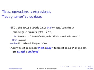 Tipos, operadores y expresiones
Sistemas Operativos El Lenguaje de programacio´n C 45 / 265
Tipos y taman˜os de datos
I El C tiene pocostiposde datos char Un byte. Contiene un
caracter (o un nu´mero entre 0 y 255)
int Un entero. El taman˜o depende del sistema donde estemos
floatUn real
double Un real en doble precisi´on
I Adem´asint puede sershortolong y tantoint como char pueden
sersigned o unsigned
 