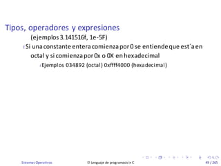 Tipos, operadores y expresiones
Sistemas Operativos El Lenguaje de programacio´n C 49 / 265
(ejemplos3.141516f, 1e-5F)
I Si unaconstante enteracomienzapor0 se entiendeque est´aen
octal y si comienzapor0x o 0X enhexadecimal
I Ejemplos 034892 (octal) 0xffff4000 (hexadecimal)
 