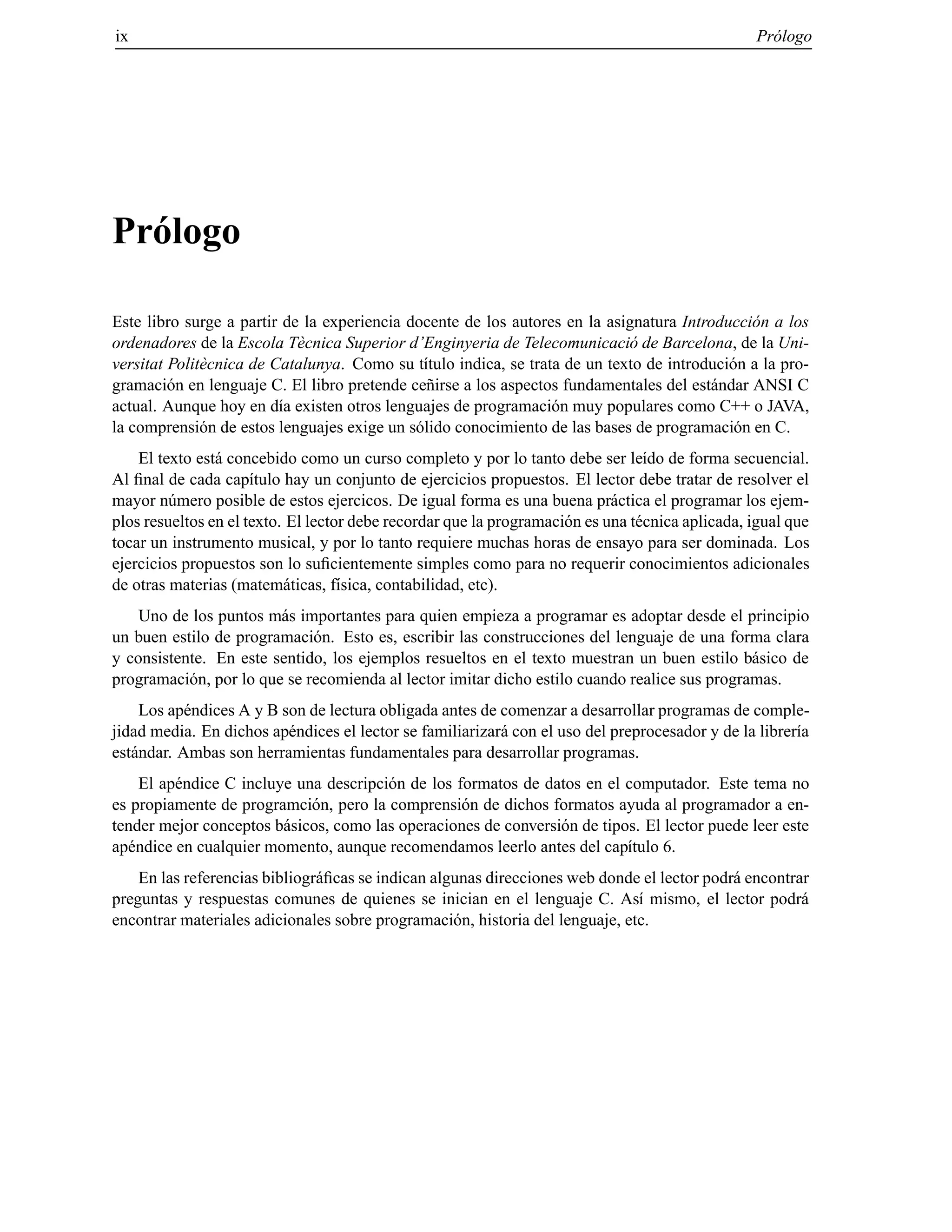 ix Pr´ologo
Pr´ologo
Este libro surge a partir de la experiencia docente de los autores en la asignatura Introducci´on a los
ordenadores de la Escola T`ecnica Superior d’Enginyeria de Telecomunicaci´o de Barcelona, de la Uni-
versitat Polit`ecnica de Catalunya. Como su t´ıtulo indica, se trata de un texto de introduci´on a la pro-
gramaci´on en lenguaje C. El libro pretende ce˜nirse a los aspectos fundamentales del est´andar ANSI C
actual. Aunque hoy en d´ıa existen otros lenguajes de programaci´on muy populares como C++ o JAVA,
la comprensi´on de estos lenguajes exige un s´olido conocimiento de las bases de programaci´on en C.
El texto est´a concebido como un curso completo y por lo tanto debe ser le´ıdo de forma secuencial.
Al ﬁnal de cada cap´ıtulo hay un conjunto de ejercicios propuestos. El lector debe tratar de resolver el
mayor n´umero posible de estos ejercicos. De igual forma es una buena pr´actica el programar los ejem-
plos resueltos en el texto. El lector debe recordar que la programaci´on es una t´ecnica aplicada, igual que
tocar un instrumento musical, y por lo tanto requiere muchas horas de ensayo para ser dominada. Los
ejercicios propuestos son lo suﬁcientemente simples como para no requerir conocimientos adicionales
de otras materias (matem´aticas, f´ısica, contabilidad, etc).
Uno de los puntos m´as importantes para quien empieza a programar es adoptar desde el principio
un buen estilo de programaci´on. Esto es, escribir las construcciones del lenguaje de una forma clara
y consistente. En este sentido, los ejemplos resueltos en el texto muestran un buen estilo b´asico de
programaci´on, por lo que se recomienda al lector imitar dicho estilo cuando realice sus programas.
Los ap´endices A y B son de lectura obligada antes de comenzar a desarrollar programas de comple-
jidad media. En dichos ap´endices el lector se familiarizar´a con el uso del preprocesador y de la librer´ıa
est´andar. Ambas son herramientas fundamentales para desarrollar programas.
El ap´endice C incluye una descripci´on de los formatos de datos en el computador. Este tema no
es propiamente de programci´on, pero la comprensi´on de dichos formatos ayuda al programador a en-
tender mejor conceptos b´asicos, como las operaciones de conversi´on de tipos. El lector puede leer este
ap´endice en cualquier momento, aunque recomendamos leerlo antes del cap´ıtulo 6.
En las referencias bibliogr´aﬁcas se indican algunas direcciones web donde el lector podr´a encontrar
preguntas y respuestas comunes de quienes se inician en el lenguaje C. As´ı mismo, el lector podr´a
encontrar materiales adicionales sobre programaci´on, historia del lenguaje, etc.
© Los autores, 2000; © Edicions UPC, 2000.
 