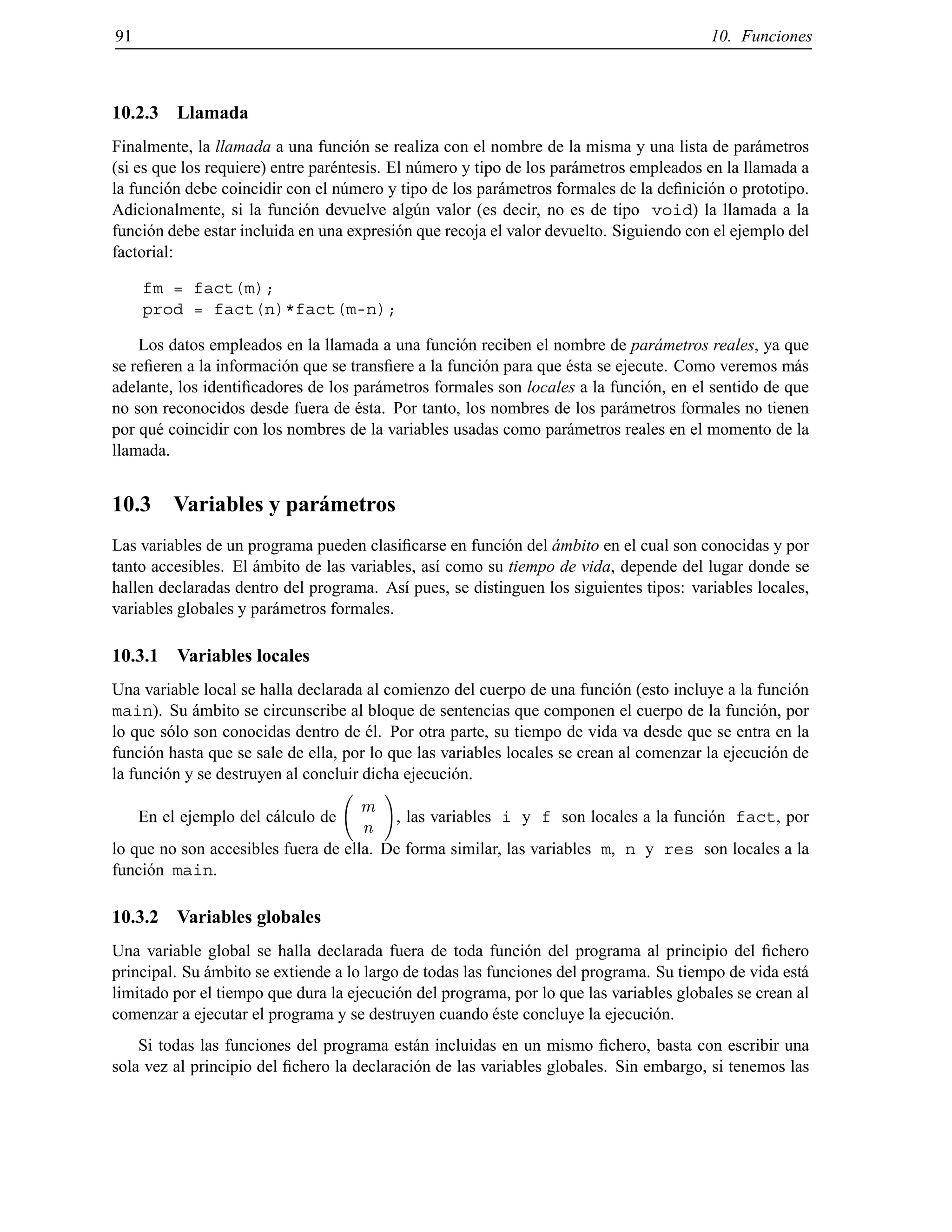 91 10. Funciones
10.2.3 Llamada
Finalmente, la llamada a una funci´on se realiza con el nombre de la misma y una lista de par´ametros
(si es que los requiere) entre par´entesis. El n´umero y tipo de los par´ametros empleados en la llamada a
la funci´on debe coincidir con el n´umero y tipo de los par´ametros formales de la deﬁnici´on o prototipo.
Adicionalmente, si la funci´on devuelve alg´un valor (es decir, no es de tipo void) la llamada a la
funci´on debe estar incluida en una expresi´on que recoja el valor devuelto. Siguiendo con el ejemplo del
factorial:
fm = fact(m);
prod = fact(n)*fact(m-n);
Los datos empleados en la llamada a una funci´on reciben el nombre de par´ametros reales, ya que
se reﬁeren a la informaci´on que se transﬁere a la funci´on para que ´esta se ejecute. Como veremos m´as
adelante, los identiﬁcadores de los par´ametros formales son locales a la funci´on, en el sentido de que
no son reconocidos desde fuera de ´esta. Por tanto, los nombres de los par´ametros formales no tienen
por qu´e coincidir con los nombres de la variables usadas como par´ametros reales en el momento de la
llamada.
10.3 Variables y par´ametros
Las variables de un programa pueden clasiﬁcarse en funci´on del ´ambito en el cual son conocidas y por
tanto accesibles. El ´ambito de las variables, as´ı como su tiempo de vida, depende del lugar donde se
hallen declaradas dentro del programa. As´ı pues, se distinguen los siguientes tipos: variables locales,
variables globales y par´ametros formales.
10.3.1 Variables locales
Una variable local se halla declarada al comienzo del cuerpo de una funci´on (esto incluye a la funci´on
main). Su ´ambito se circunscribe al bloque de sentencias que componen el cuerpo de la funci´on, por
lo que s´olo son conocidas dentro de ´el. Por otra parte, su tiempo de vida va desde que se entra en la
funci´on hasta que se sale de ella, por lo que las variables locales se crean al comenzar la ejecuci´on de
la funci´on y se destruyen al concluir dicha ejecuci´on.
En el ejemplo del c´alculo de
m
n
!
, las variables i y f son locales a la funci´on fact, por
lo que no son accesibles fuera de ella. De forma similar, las variables m, n y res son locales a la
funci´on main.
10.3.2 Variables globales
Una variable global se halla declarada fuera de toda funci´on del programa al principio del ﬁchero
principal. Su ´ambito se extiende a lo largo de todas las funciones del programa. Su tiempo de vida est´a
limitado por el tiempo que dura la ejecuci´on del programa, por lo que las variables globales se crean al
comenzar a ejecutar el programa y se destruyen cuando ´este concluye la ejecuci´on.
Si todas las funciones del programa est´an incluidas en un mismo ﬁchero, basta con escribir una
sola vez al principio del ﬁchero la declaraci´on de las variables globales. Sin embargo, si tenemos las
© Los autores, 2000; © Edicions UPC, 2000.
 