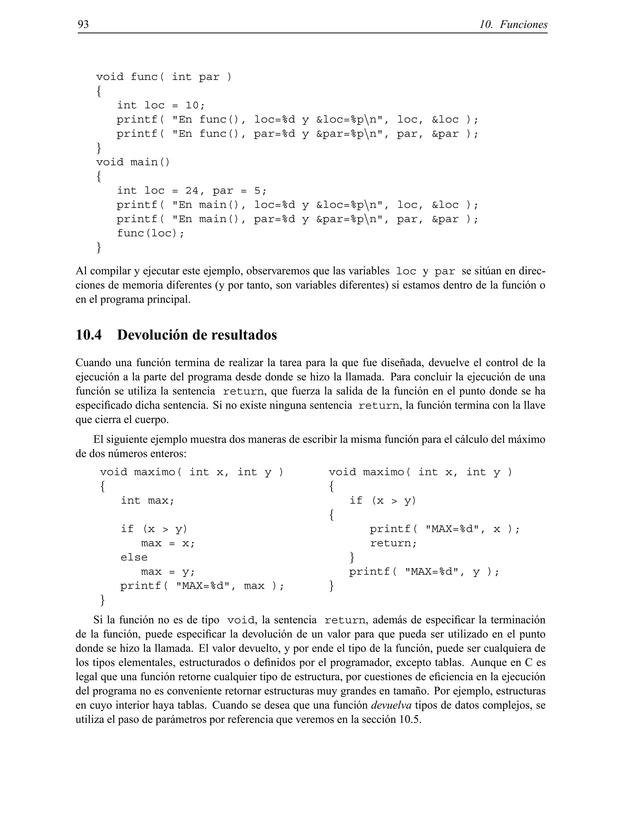 93 10. Funciones
void func( int par )
f
int loc = 10;
printf( "En func(), loc=%d y &loc=%pnn", loc, &loc );
printf( "En func(), par=%d y &par=%pnn", par, &par );
g
void main()
f
int loc = 24, par = 5;
printf( "En main(), loc=%d y &loc=%pnn", loc, &loc );
printf( "En main(), par=%d y &par=%pnn", par, &par );
func(loc);
g
Al compilar y ejecutar este ejemplo, observaremos que las variables loc y par se sit´uan en direc-
ciones de memoria diferentes (y por tanto, son variables diferentes) si estamos dentro de la funci´on o
en el programa principal.
10.4 Devoluci´on de resultados
Cuando una funci´on termina de realizar la tarea para la que fue dise˜nada, devuelve el control de la
ejecuci´on a la parte del programa desde donde se hizo la llamada. Para concluir la ejecuci´on de una
funci´on se utiliza la sentencia return, que fuerza la salida de la funci´on en el punto donde se ha
especiﬁcado dicha sentencia. Si no existe ninguna sentencia return, la funci´on termina con la llave
que cierra el cuerpo.
El siguiente ejemplo muestra dos maneras de escribir la misma funci´on para el c´alculo del m´aximo
de dos n´umeros enteros:
void maximo( int x, int y )
f
int max;
if (x > y)
max = x;
else
max = y;
printf( "MAX=%d", max );
g
void maximo( int x, int y )
f
if (x > y)
f
printf( "MAX=%d", x );
return;
g
printf( "MAX=%d", y );
g
Si la funci´on no es de tipo void, la sentencia return, adem´as de especiﬁcar la terminaci´on
de la funci´on, puede especiﬁcar la devoluci´on de un valor para que pueda ser utilizado en el punto
donde se hizo la llamada. El valor devuelto, y por ende el tipo de la funci´on, puede ser cualquiera de
los tipos elementales, estructurados o deﬁnidos por el programador, excepto tablas. Aunque en C es
legal que una funci´on retorne cualquier tipo de estructura, por cuestiones de eﬁciencia en la ejecuci´on
del programa no es conveniente retornar estructuras muy grandes en tama˜no. Por ejemplo, estructuras
en cuyo interior haya tablas. Cuando se desea que una funci´on devuelva tipos de datos complejos, se
utiliza el paso de par´ametros por referencia que veremos en la secci´on 10.5.
© Los autores, 2000; © Edicions UPC, 2000.
 