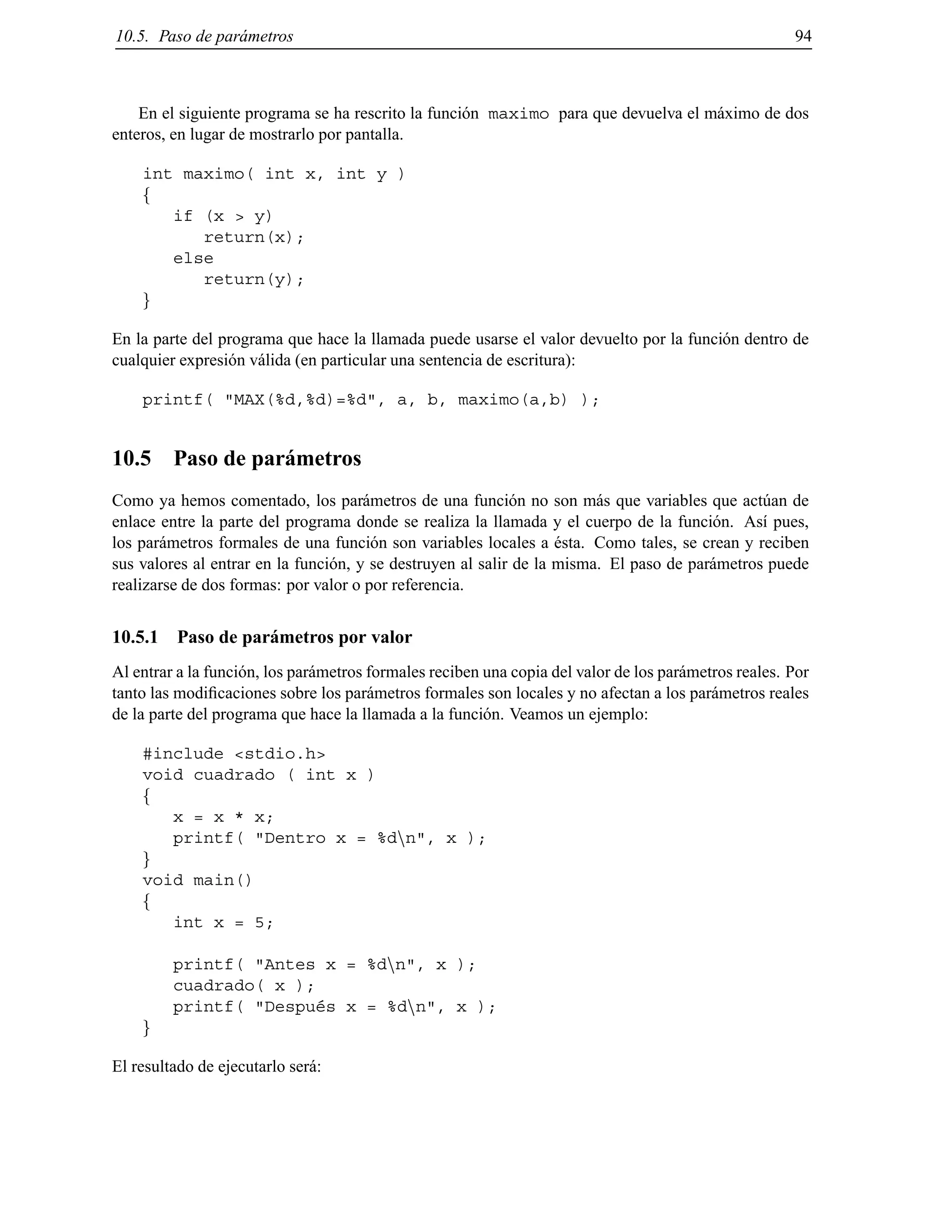 10.5. Paso de par´ametros 94
En el siguiente programa se ha rescrito la funci´on maximo para que devuelva el m´aximo de dos
enteros, en lugar de mostrarlo por pantalla.
int maximo( int x, int y )
f
if (x > y)
return(x);
else
return(y);
g
En la parte del programa que hace la llamada puede usarse el valor devuelto por la funci´on dentro de
cualquier expresi´on v´alida (en particular una sentencia de escritura):
printf( "MAX(%d,%d)=%d", a, b, maximo(a,b) );
10.5 Paso de par´ametros
Como ya hemos comentado, los par´ametros de una funci´on no son m´as que variables que act´uan de
enlace entre la parte del programa donde se realiza la llamada y el cuerpo de la funci´on. As´ı pues,
los par´ametros formales de una funci´on son variables locales a ´esta. Como tales, se crean y reciben
sus valores al entrar en la funci´on, y se destruyen al salir de la misma. El paso de par´ametros puede
realizarse de dos formas: por valor o por referencia.
10.5.1 Paso de par´ametros por valor
Al entrar a la funci´on, los par´ametros formales reciben una copia del valor de los par´ametros reales. Por
tanto las modiﬁcaciones sobre los par´ametros formales son locales y no afectan a los par´ametros reales
de la parte del programa que hace la llamada a la funci´on. Veamos un ejemplo:
#include <stdio.h>
void cuadrado ( int x )
f
x = x * x;
printf( "Dentro x = %dnn", x );
g
void main()
f
int x = 5;
printf( "Antes x = %dnn", x );
cuadrado( x );
printf( "Despu´es x = %dnn", x );
g
El resultado de ejecutarlo ser´a:
© Los autores, 2000; © Edicions UPC, 2000.
 