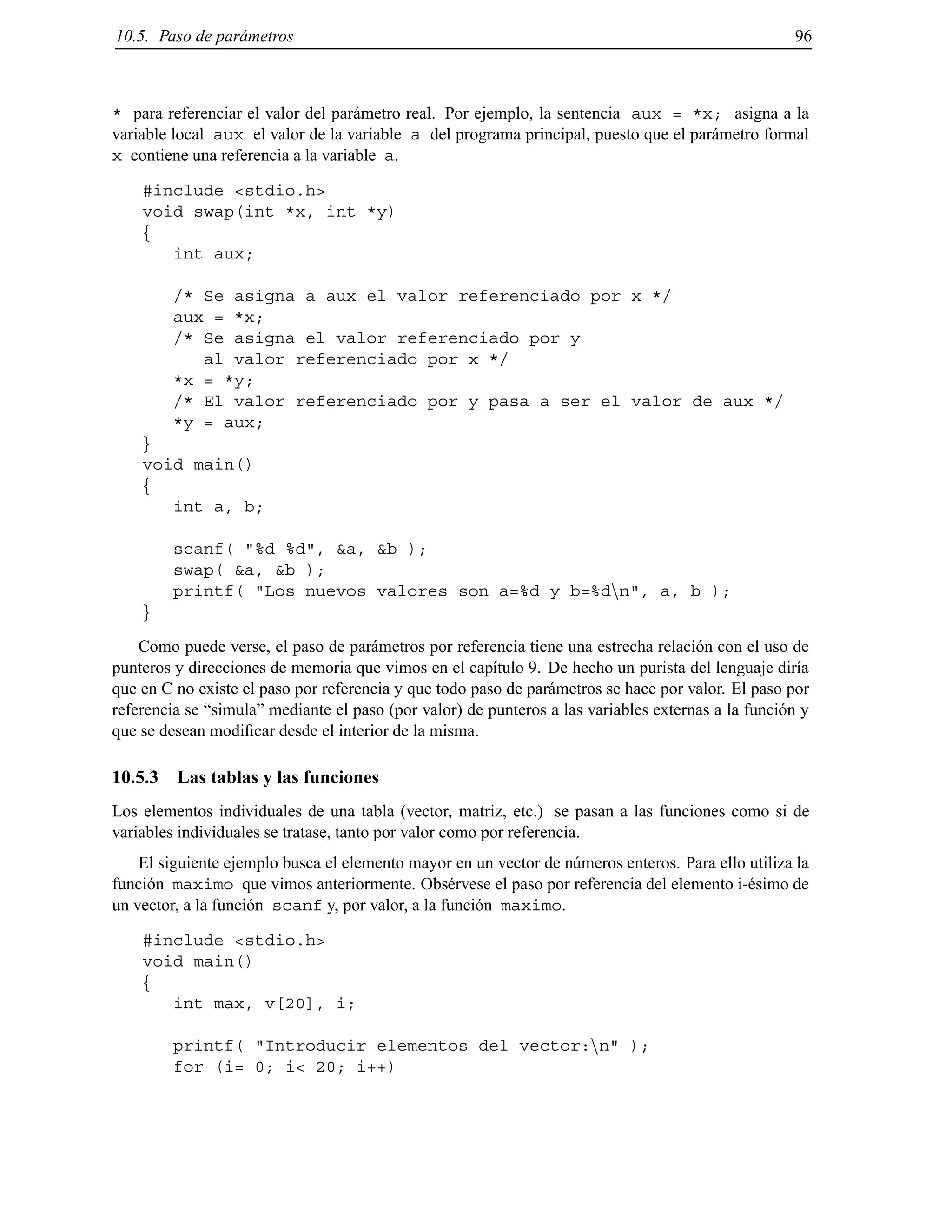 10.5. Paso de par´ametros 96
* para referenciar el valor del par´ametro real. Por ejemplo, la sentencia aux = *x; asigna a la
variable local aux el valor de la variable a del programa principal, puesto que el par´ametro formal
x contiene una referencia a la variable a.
#include <stdio.h>
void swap(int *x, int *y)
f
int aux;
/* Se asigna a aux el valor referenciado por x */
aux = *x;
/* Se asigna el valor referenciado por y
al valor referenciado por x */
*x = *y;
/* El valor referenciado por y pasa a ser el valor de aux */
*y = aux;
g
void main()
f
int a, b;
scanf( "%d %d", &a, &b );
swap( &a, &b );
printf( "Los nuevos valores son a=%d y b=%dnn", a, b );
g
Como puede verse, el paso de par´ametros por referencia tiene una estrecha relaci´on con el uso de
punteros y direcciones de memoria que vimos en el cap´ıtulo 9. De hecho un purista del lenguaje dir´ıa
que en C no existe el paso por referencia y que todo paso de par´ametros se hace por valor. El paso por
referencia se “simula” mediante el paso (por valor) de punteros a las variables externas a la funci´on y
que se desean modiﬁcar desde el interior de la misma.
10.5.3 Las tablas y las funciones
Los elementos individuales de una tabla (vector, matriz, etc.) se pasan a las funciones como si de
variables individuales se tratase, tanto por valor como por referencia.
El siguiente ejemplo busca el elemento mayor en un vector de n´umeros enteros. Para ello utiliza la
funci´on maximo que vimos anteriormente. Obs´ervese el paso por referencia del elemento i-´esimo de
un vector, a la funci´on scanf y, por valor, a la funci´on maximo.
#include <stdio.h>
void main()
f
int max, v[20], i;
printf( "Introducir elementos del vector:nn" );
for (i= 0; i< 20; i++)
© Los autores, 2000; © Edicions UPC, 2000.
 