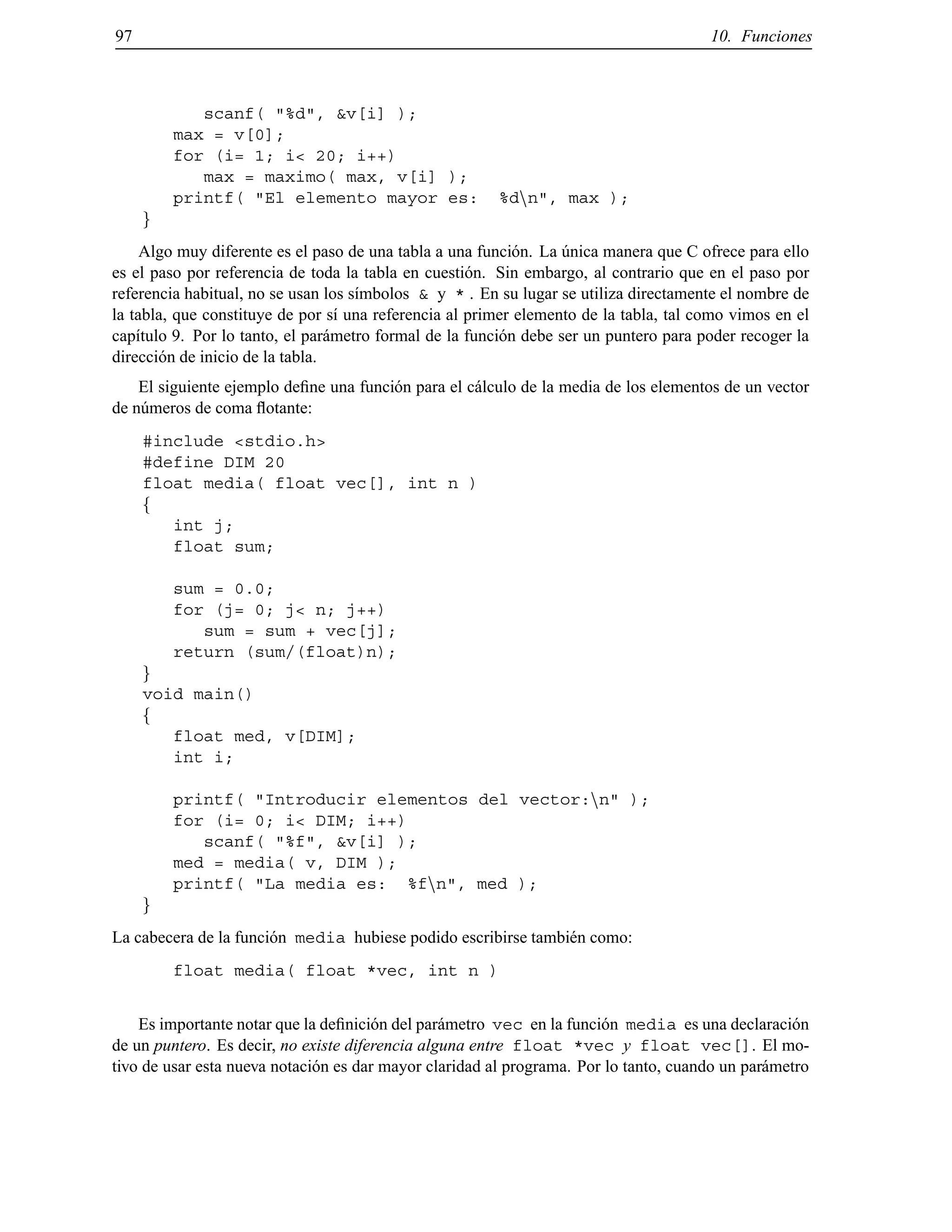 97 10. Funciones
scanf( "%d", &v[i] );
max = v[0];
for (i= 1; i< 20; i++)
max = maximo( max, v[i] );
printf( "El elemento mayor es: %dnn", max );
g
Algo muy diferente es el paso de una tabla a una funci´on. La ´unica manera que C ofrece para ello
es el paso por referencia de toda la tabla en cuesti´on. Sin embargo, al contrario que en el paso por
referencia habitual, no se usan los s´ımbolos & y * . En su lugar se utiliza directamente el nombre de
la tabla, que constituye de por s´ı una referencia al primer elemento de la tabla, tal como vimos en el
cap´ıtulo 9. Por lo tanto, el par´ametro formal de la funci´on debe ser un puntero para poder recoger la
direcci´on de inicio de la tabla.
El siguiente ejemplo deﬁne una funci´on para el c´alculo de la media de los elementos de un vector
de n´umeros de coma ﬂotante:
#include <stdio.h>
#define DIM 20
float media( float vec[], int n )
f
int j;
float sum;
sum = 0.0;
for (j= 0; j< n; j++)
sum = sum + vec[j];
return (sum/(float)n);
g
void main()
f
float med, v[DIM];
int i;
printf( "Introducir elementos del vector:nn" );
for (i= 0; i< DIM; i++)
scanf( "%f", &v[i] );
med = media( v, DIM );
printf( "La media es: %fnn", med );
g
La cabecera de la funci´on media hubiese podido escribirse tambi´en como:
float media( float *vec, int n )
Es importante notar que la deﬁnici´on del par´ametro vec en la funci´on media es una declaraci´on
de un puntero. Es decir, no existe diferencia alguna entre float *vec y float vec[]. El mo-
tivo de usar esta nueva notaci´on es dar mayor claridad al programa. Por lo tanto, cuando un par´ametro
© Los autores, 2000; © Edicions UPC, 2000.
 