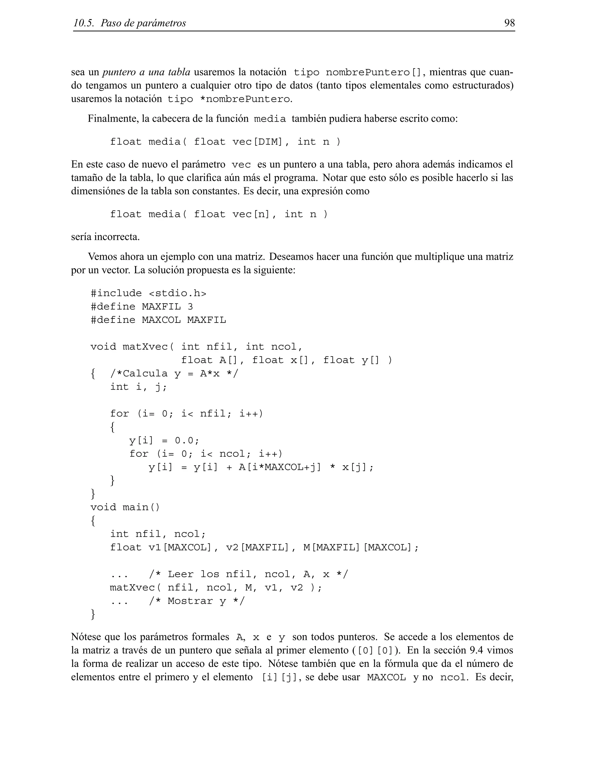 10.5. Paso de par´ametros 98
sea un puntero a una tabla usaremos la notaci´on tipo nombrePuntero[], mientras que cuan-
do tengamos un puntero a cualquier otro tipo de datos (tanto tipos elementales como estructurados)
usaremos la notaci´on tipo *nombrePuntero.
Finalmente, la cabecera de la funci´on media tambi´en pudiera haberse escrito como:
float media( float vec[DIM], int n )
En este caso de nuevo el par´ametro vec es un puntero a una tabla, pero ahora adem´as indicamos el
tama˜no de la tabla, lo que clariﬁca a´un m´as el programa. Notar que esto s´olo es posible hacerlo si las
dimensi´ones de la tabla son constantes. Es decir, una expresi´on como
float media( float vec[n], int n )
ser´ıa incorrecta.
Vemos ahora un ejemplo con una matriz. Deseamos hacer una funci´on que multiplique una matriz
por un vector. La soluci´on propuesta es la siguiente:
#include <stdio.h>
#define MAXFIL 3
#define MAXCOL MAXFIL
void matXvec( int nfil, int ncol,
float A[], float x[], float y[] )
f /*Calcula y = A*x */
int i, j;
for (i= 0; i< nfil; i++)
f
y[i] = 0.0;
for (i= 0; i< ncol; i++)
y[i] = y[i] + A[i*MAXCOL+j] * x[j];
g
g
void main()
f
int nfil, ncol;
float v1[MAXCOL], v2[MAXFIL], M[MAXFIL][MAXCOL];
... /* Leer los nfil, ncol, A, x */
matXvec( nfil, ncol, M, v1, v2 );
... /* Mostrar y */
g
N´otese que los par´ametros formales A, x e y son todos punteros. Se accede a los elementos de
la matriz a trav´es de un puntero que se˜nala al primer elemento ([0][0]). En la secci´on 9.4 vimos
la forma de realizar un acceso de este tipo. N´otese tambi´en que en la f´ormula que da el n´umero de
elementos entre el primero y el elemento [i][j], se debe usar MAXCOL y no ncol. Es decir,
© Los autores, 2000; © Edicions UPC, 2000.
 
