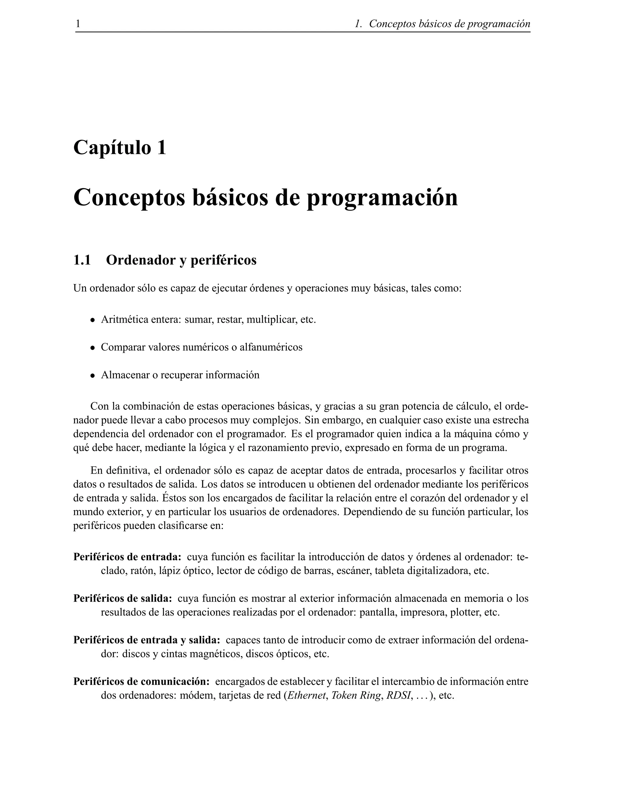 1 1. Conceptos b´asicos de programaci´on
Cap´ıtulo 1
Conceptos b´asicos de programaci´on
1.1 Ordenador y perif´ericos
Un ordenador s´olo es capaz de ejecutar ´ordenes y operaciones muy b´asicas, tales como:
Aritm´etica entera: sumar, restar, multiplicar, etc.
Comparar valores num´ericos o alfanum´ericos
Almacenar o recuperar informaci´on
Con la combinaci´on de estas operaciones b´asicas, y gracias a su gran potencia de c´alculo, el orde-
nador puede llevar a cabo procesos muy complejos. Sin embargo, en cualquier caso existe una estrecha
dependencia del ordenador con el programador. Es el programador quien indica a la m´aquina c´omo y
qu´e debe hacer, mediante la l´ogica y el razonamiento previo, expresado en forma de un programa.
En deﬁnitiva, el ordenador s´olo es capaz de aceptar datos de entrada, procesarlos y facilitar otros
datos o resultados de salida. Los datos se introducen u obtienen del ordenador mediante los perif´ericos
de entrada y salida. ´Estos son los encargados de facilitar la relaci´on entre el coraz´on del ordenador y el
mundo exterior, y en particular los usuarios de ordenadores. Dependiendo de su funci´on particular, los
perif´ericos pueden clasiﬁcarse en:
Perif´ericos de entrada: cuya funci´on es facilitar la introducci´on de datos y ´ordenes al ordenador: te-
clado, rat´on, l´apiz ´optico, lector de c´odigo de barras, esc´aner, tableta digitalizadora, etc.
Perif´ericos de salida: cuya funci´on es mostrar al exterior informaci´on almacenada en memoria o los
resultados de las operaciones realizadas por el ordenador: pantalla, impresora, plotter, etc.
Perif´ericos de entrada y salida: capaces tanto de introducir como de extraer informaci´on del ordena-
dor: discos y cintas magn´eticos, discos ´opticos, etc.
Perif´ericos de comunicaci´on: encargados de establecer y facilitar el intercambio de informaci´on entre
dos ordenadores: m´odem, tarjetas de red (Ethernet, Token Ring, RDSI, ...), etc.
© Los autores, 2000; © Edicions UPC, 2000.
 