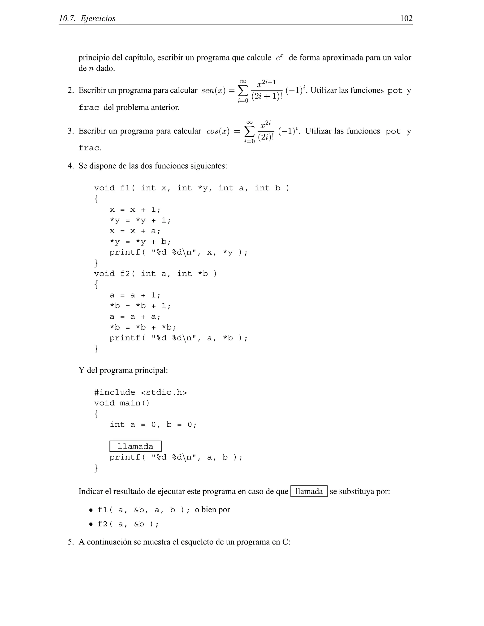 10.7. Ejercicios 102
principio del cap´ıtulo, escribir un programa que calcule ex de forma aproximada para un valor
de n dado.
2. Escribir un programa para calcular sen(x) =
1X
i=0
x2i+1
(2i+ 1)!
(;1)
i. Utilizar las funciones pot y
frac del problema anterior.
3. Escribir un programa para calcular cos(x) =
1X
i=0
x2i
(2i)!
(;1)
i. Utilizar las funciones pot y
frac.
4. Se dispone de las dos funciones siguientes:
void f1( int x, int *y, int a, int b )
f
x = x + 1;
*y = *y + 1;
x = x + a;
*y = *y + b;
printf( "%d %dnn", x, *y );
g
void f2( int a, int *b )
f
a = a + 1;
*b = *b + 1;
a = a + a;
*b = *b + *b;
printf( "%d %dnn", a, *b );
g
Y del programa principal:
#include <stdio.h>
void main()
f
int a = 0, b = 0;
llamada
printf( "%d %dnn", a, b );
g
Indicar el resultado de ejecutar este programa en caso de que llamada se substituya por:
f1( a, &b, a, b ); o bien por
f2( a, &b );
5. A continuaci´on se muestra el esqueleto de un programa en C:
© Los autores, 2000; © Edicions UPC, 2000.
 