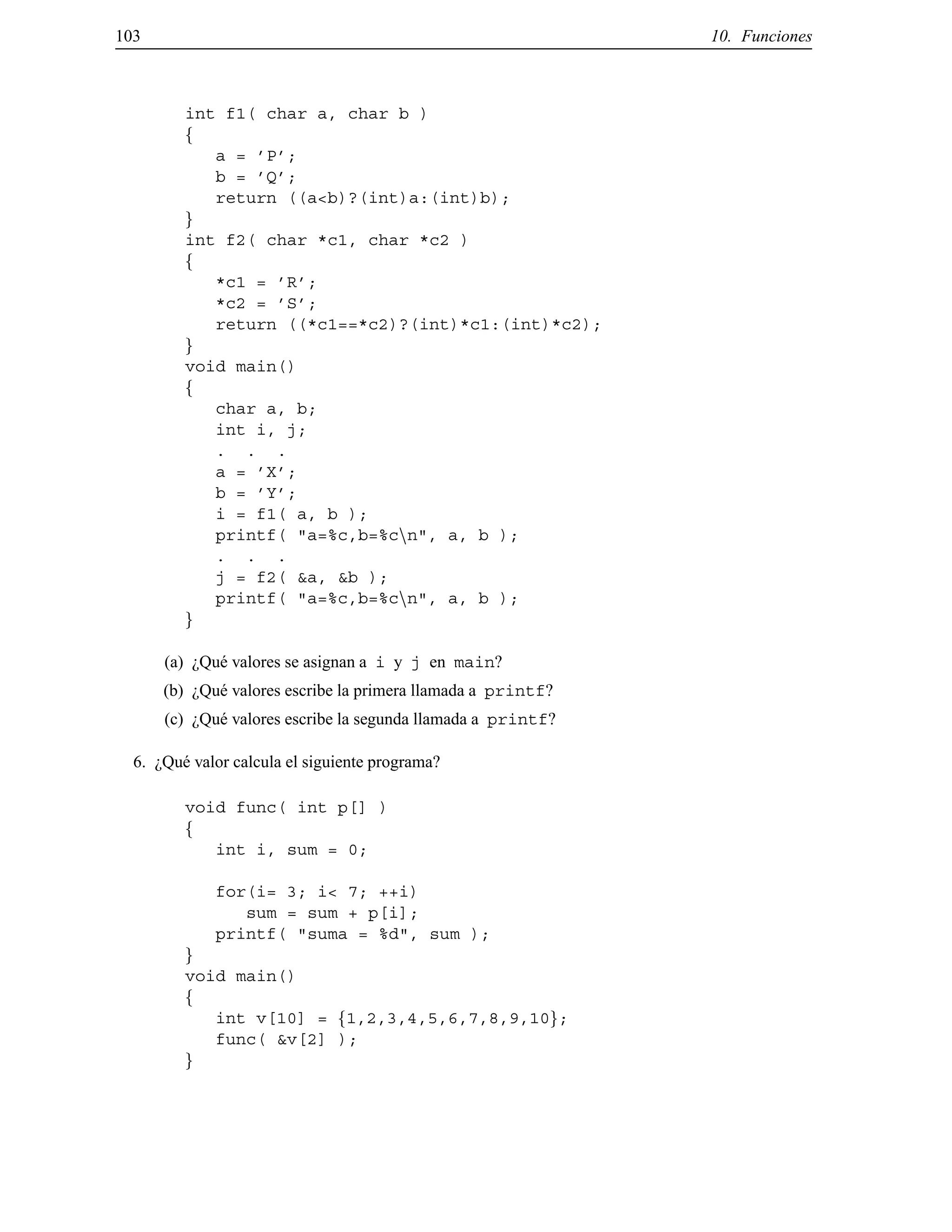103 10. Funciones
int f1( char a, char b )
f
a = ’P’;
b = ’Q’;
return ((a<b)?(int)a:(int)b);
g
int f2( char *c1, char *c2 )
f
*c1 = ’R’;
*c2 = ’S’;
return ((*c1==*c2)?(int)*c1:(int)*c2);
g
void main()
f
char a, b;
int i, j;
. . .
a = ’X’;
b = ’Y’;
i = f1( a, b );
printf( "a=%c,b=%cnn", a, b );
. . .
j = f2( &a, &b );
printf( "a=%c,b=%cnn", a, b );
g
(a) ¿Qu´e valores se asignan a i y j en main?
(b) ¿Qu´e valores escribe la primera llamada a printf?
(c) ¿Qu´e valores escribe la segunda llamada a printf?
6. ¿Qu´e valor calcula el siguiente programa?
void func( int p[] )
f
int i, sum = 0;
for(i= 3; i< 7; ++i)
sum = sum + p[i];
printf( "suma = %d", sum );
g
void main()
f
int v[10] = f1,2,3,4,5,6,7,8,9,10g;
func( &v[2] );
g
© Los autores, 2000; © Edicions UPC, 2000.
 