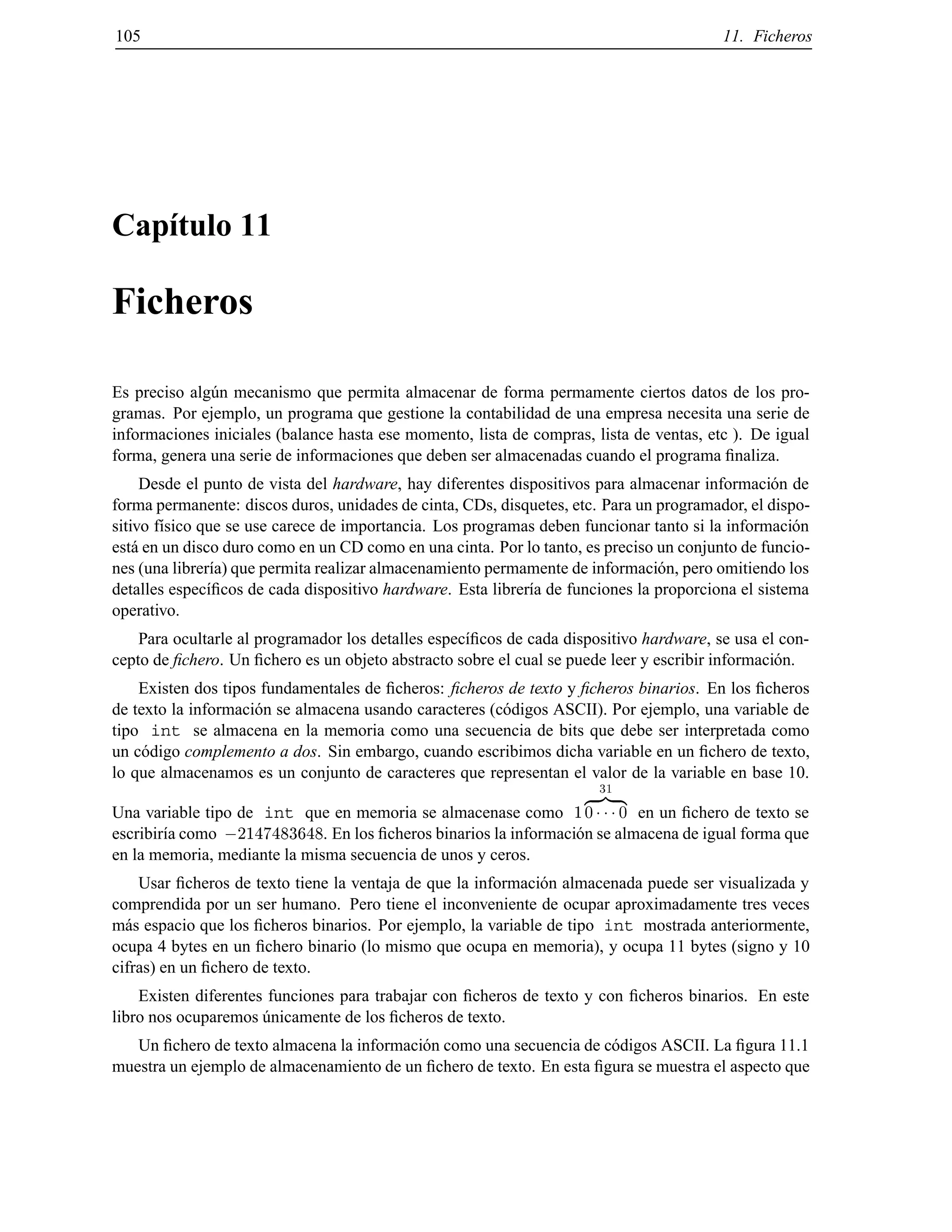 105 11. Ficheros
Cap´ıtulo 11
Ficheros
Es preciso alg´un mecanismo que permita almacenar de forma permamente ciertos datos de los pro-
gramas. Por ejemplo, un programa que gestione la contabilidad de una empresa necesita una serie de
informaciones iniciales (balance hasta ese momento, lista de compras, lista de ventas, etc ). De igual
forma, genera una serie de informaciones que deben ser almacenadas cuando el programa ﬁnaliza.
Desde el punto de vista del hardware, hay diferentes dispositivos para almacenar informaci´on de
forma permanente: discos duros, unidades de cinta, CDs, disquetes, etc. Para un programador, el dispo-
sitivo f´ısico que se use carece de importancia. Los programas deben funcionar tanto si la informaci´on
est´a en un disco duro como en un CD como en una cinta. Por lo tanto, es preciso un conjunto de funcio-
nes (una librer´ıa) que permita realizar almacenamiento permamente de informaci´on, pero omitiendo los
detalles espec´ıﬁcos de cada dispositivo hardware. Esta librer´ıa de funciones la proporciona el sistema
operativo.
Para ocultarle al programador los detalles espec´ıﬁcos de cada dispositivo hardware, se usa el con-
cepto de ﬁchero. Un ﬁchero es un objeto abstracto sobre el cual se puede leer y escribir informaci´on.
Existen dos tipos fundamentales de ﬁcheros: ﬁcheros de texto y ﬁcheros binarios. En los ﬁcheros
de texto la informaci´on se almacena usando caracteres (c´odigos ASCII). Por ejemplo, una variable de
tipo int se almacena en la memoria como una secuencia de bits que debe ser interpretada como
un c´odigo complemento a dos. Sin embargo, cuando escribimos dicha variable en un ﬁchero de texto,
lo que almacenamos es un conjunto de caracteres que representan el valor de la variable en base 10.
Una variable tipo de int que en memoria se almacenase como 1
31
z }| {
0 0 en un ﬁchero de texto se
escribir´ıa como ;2147483648. En los ﬁcheros binarios la informaci´on se almacena de igual forma que
en la memoria, mediante la misma secuencia de unos y ceros.
Usar ﬁcheros de texto tiene la ventaja de que la informaci´on almacenada puede ser visualizada y
comprendida por un ser humano. Pero tiene el inconveniente de ocupar aproximadamente tres veces
m´as espacio que los ﬁcheros binarios. Por ejemplo, la variable de tipo int mostrada anteriormente,
ocupa 4 bytes en un ﬁchero binario (lo mismo que ocupa en memoria), y ocupa 11 bytes (signo y 10
cifras) en un ﬁchero de texto.
Existen diferentes funciones para trabajar con ﬁcheros de texto y con ﬁcheros binarios. En este
libro nos ocuparemos ´unicamente de los ﬁcheros de texto.
Un ﬁchero de texto almacena la informaci´on como una secuencia de c´odigos ASCII. La ﬁgura 11.1
muestra un ejemplo de almacenamiento de un ﬁchero de texto. En esta ﬁgura se muestra el aspecto que
© Los autores, 2000; © Edicions UPC, 2000.
 
