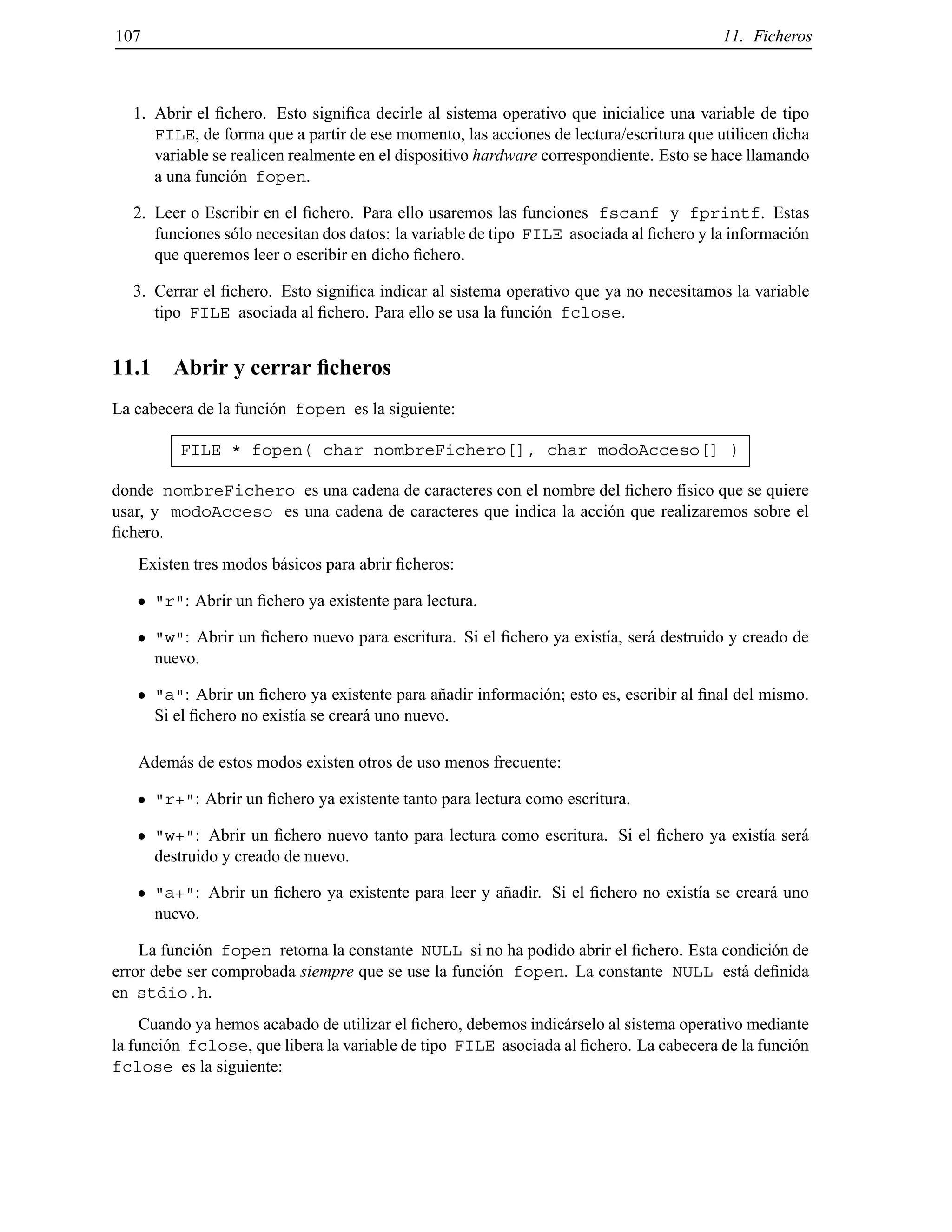 107 11. Ficheros
1. Abrir el ﬁchero. Esto signiﬁca decirle al sistema operativo que inicialice una variable de tipo
FILE, de forma que a partir de ese momento, las acciones de lectura/escritura que utilicen dicha
variable se realicen realmente en el dispositivo hardware correspondiente. Esto se hace llamando
a una funci´on fopen.
2. Leer o Escribir en el ﬁchero. Para ello usaremos las funciones fscanf y fprintf. Estas
funciones s´olo necesitan dos datos: la variable de tipo FILE asociada al ﬁchero y la informaci´on
que queremos leer o escribir en dicho ﬁchero.
3. Cerrar el ﬁchero. Esto signiﬁca indicar al sistema operativo que ya no necesitamos la variable
tipo FILE asociada al ﬁchero. Para ello se usa la funci´on fclose.
11.1 Abrir y cerrar ﬁcheros
La cabecera de la funci´on fopen es la siguiente:
FILE * fopen( char nombreFichero[], char modoAcceso[] )
donde nombreFichero es una cadena de caracteres con el nombre del ﬁchero f´ısico que se quiere
usar, y modoAcceso es una cadena de caracteres que indica la acci´on que realizaremos sobre el
ﬁchero.
Existen tres modos b´asicos para abrir ﬁcheros:
"r": Abrir un ﬁchero ya existente para lectura.
"w": Abrir un ﬁchero nuevo para escritura. Si el ﬁchero ya exist´ıa, ser´a destruido y creado de
nuevo.
"a": Abrir un ﬁchero ya existente para a˜nadir informaci´on; esto es, escribir al ﬁnal del mismo.
Si el ﬁchero no exist´ıa se crear´a uno nuevo.
Adem´as de estos modos existen otros de uso menos frecuente:
"r+": Abrir un ﬁchero ya existente tanto para lectura como escritura.
"w+": Abrir un ﬁchero nuevo tanto para lectura como escritura. Si el ﬁchero ya exist´ıa ser´a
destruido y creado de nuevo.
"a+": Abrir un ﬁchero ya existente para leer y a˜nadir. Si el ﬁchero no exist´ıa se crear´a uno
nuevo.
La funci´on fopen retorna la constante NULL si no ha podido abrir el ﬁchero. Esta condici´on de
error debe ser comprobada siempre que se use la funci´on fopen. La constante NULL est´a deﬁnida
en stdio.h.
Cuando ya hemos acabado de utilizar el ﬁchero, debemos indic´arselo al sistema operativo mediante
la funci´on fclose, que libera la variable de tipo FILE asociada al ﬁchero. La cabecera de la funci´on
fclose es la siguiente:
© Los autores, 2000; © Edicions UPC, 2000.
 