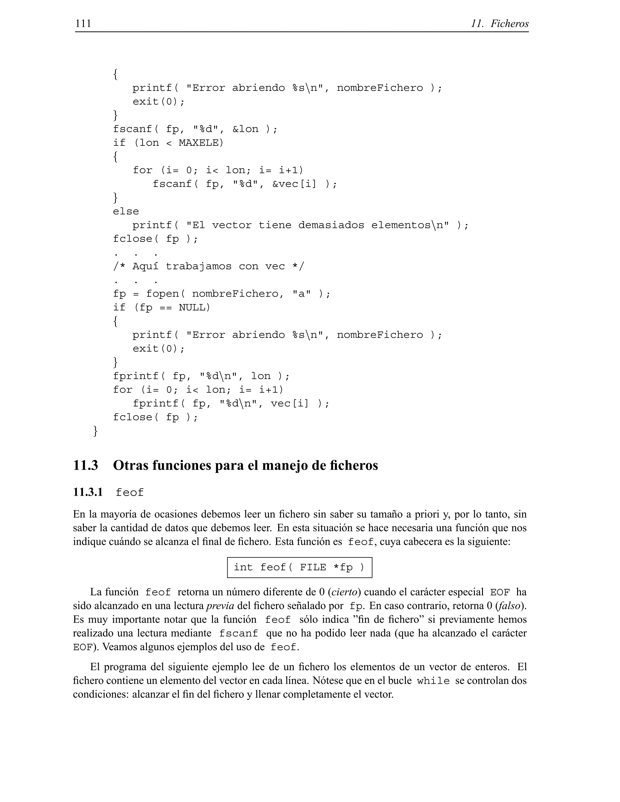 111 11. Ficheros
f
printf( "Error abriendo %snn", nombreFichero );
exit(0);
g
fscanf( fp, "%d", &lon );
if (lon < MAXELE)
f
for (i= 0; i< lon; i= i+1)
fscanf( fp, "%d", &vec[i] );
g
else
printf( "El vector tiene demasiados elementosnn" );
fclose( fp );
. . .
/* Aqu´ı trabajamos con vec */
. . .
fp = fopen( nombreFichero, "a" );
if (fp == NULL)
f
printf( "Error abriendo %snn", nombreFichero );
exit(0);
g
fprintf( fp, "%dnn", lon );
for (i= 0; i< lon; i= i+1)
fprintf( fp, "%dnn", vec[i] );
fclose( fp );
g
11.3 Otras funciones para el manejo de ﬁcheros
11.3.1 feof
En la mayor´ıa de ocasiones debemos leer un ﬁchero sin saber su tama˜no a priori y, por lo tanto, sin
saber la cantidad de datos que debemos leer. En esta situaci´on se hace necesaria una funci´on que nos
indique cu´ando se alcanza el ﬁnal de ﬁchero. Esta funci´on es feof, cuya cabecera es la siguiente:
int feof( FILE *fp )
La funci´on feof retorna un n´umero diferente de 0 (cierto) cuando el car´acter especial EOF ha
sido alcanzado en una lectura previa del ﬁchero se˜nalado por fp. En caso contrario, retorna 0 (falso).
Es muy importante notar que la funci´on feof s´olo indica ”ﬁn de ﬁchero” si previamente hemos
realizado una lectura mediante fscanf que no ha podido leer nada (que ha alcanzado el car´acter
EOF). Veamos algunos ejemplos del uso de feof.
El programa del siguiente ejemplo lee de un ﬁchero los elementos de un vector de enteros. El
ﬁchero contiene un elemento del vector en cada l´ınea. N´otese que en el bucle while se controlan dos
condiciones: alcanzar el ﬁn del ﬁchero y llenar completamente el vector.
© Los autores, 2000; © Edicions UPC, 2000.
 