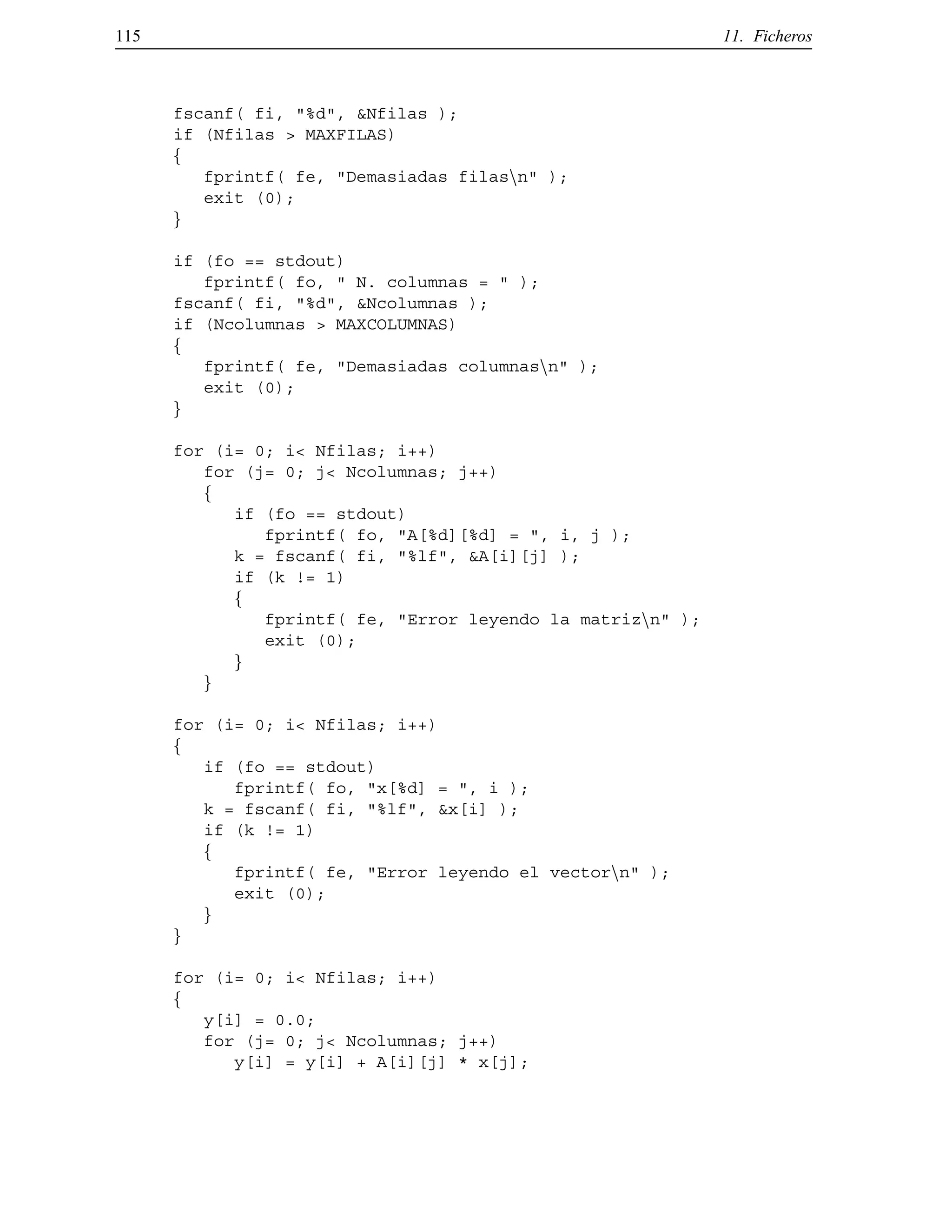 115 11. Ficheros
fscanf( fi, "%d", &Nfilas );
if (Nfilas > MAXFILAS)
f
fprintf( fe, "Demasiadas filasnn" );
exit (0);
g
if (fo == stdout)
fprintf( fo, " N. columnas = " );
fscanf( fi, "%d", &Ncolumnas );
if (Ncolumnas > MAXCOLUMNAS)
f
fprintf( fe, "Demasiadas columnasnn" );
exit (0);
g
for (i= 0; i< Nfilas; i++)
for (j= 0; j< Ncolumnas; j++)
f
if (fo == stdout)
fprintf( fo, "A[%d][%d] = ", i, j );
k = fscanf( fi, "%lf", &A[i][j] );
if (k != 1)
f
fprintf( fe, "Error leyendo la matriznn" );
exit (0);
g
g
for (i= 0; i< Nfilas; i++)
f
if (fo == stdout)
fprintf( fo, "x[%d] = ", i );
k = fscanf( fi, "%lf", &x[i] );
if (k != 1)
f
fprintf( fe, "Error leyendo el vectornn" );
exit (0);
g
g
for (i= 0; i< Nfilas; i++)
f
y[i] = 0.0;
for (j= 0; j< Ncolumnas; j++)
y[i] = y[i] + A[i][j] * x[j];
© Los autores, 2000; © Edicions UPC, 2000.
 