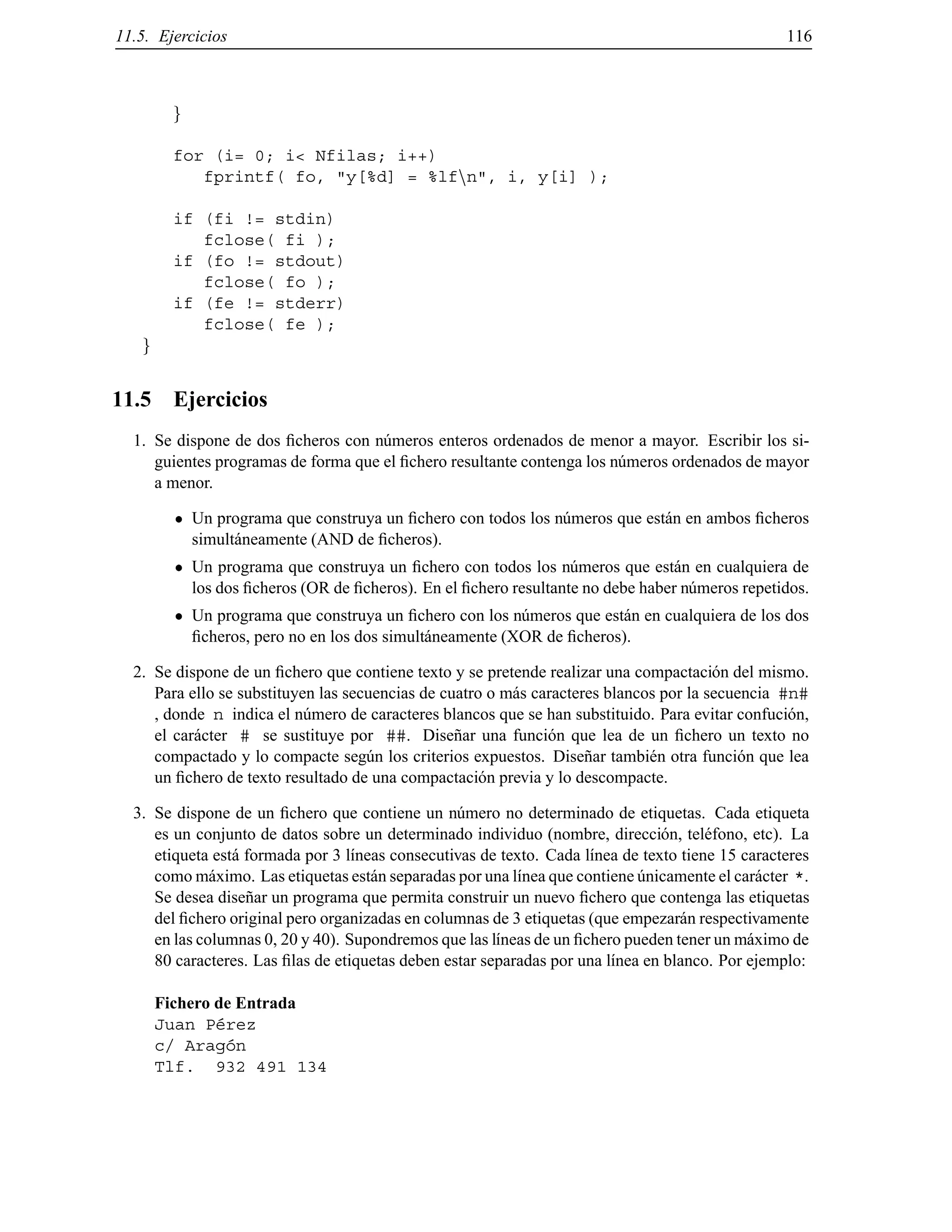 11.5. Ejercicios 116
g
for (i= 0; i< Nfilas; i++)
fprintf( fo, "y[%d] = %lfnn", i, y[i] );
if (fi != stdin)
fclose( fi );
if (fo != stdout)
fclose( fo );
if (fe != stderr)
fclose( fe );
g
11.5 Ejercicios
1. Se dispone de dos ﬁcheros con n´umeros enteros ordenados de menor a mayor. Escribir los si-
guientes programas de forma que el ﬁchero resultante contenga los n´umeros ordenados de mayor
a menor.
Un programa que construya un ﬁchero con todos los n´umeros que est´an en ambos ﬁcheros
simult´aneamente (AND de ﬁcheros).
Un programa que construya un ﬁchero con todos los n´umeros que est´an en cualquiera de
los dos ﬁcheros (OR de ﬁcheros). En el ﬁchero resultante no debe haber n´umeros repetidos.
Un programa que construya un ﬁchero con los n´umeros que est´an en cualquiera de los dos
ﬁcheros, pero no en los dos simult´aneamente (XOR de ﬁcheros).
2. Se dispone de un ﬁchero que contiene texto y se pretende realizar una compactaci´on del mismo.
Para ello se substituyen las secuencias de cuatro o m´as caracteres blancos por la secuencia #n#
, donde n indica el n´umero de caracteres blancos que se han substituido. Para evitar confuci´on,
el car´acter # se sustituye por ##. Dise˜nar una funci´on que lea de un ﬁchero un texto no
compactado y lo compacte seg´un los criterios expuestos. Dise˜nar tambi´en otra funci´on que lea
un ﬁchero de texto resultado de una compactaci´on previa y lo descompacte.
3. Se dispone de un ﬁchero que contiene un n´umero no determinado de etiquetas. Cada etiqueta
es un conjunto de datos sobre un determinado individuo (nombre, direcci´on, tel´efono, etc). La
etiqueta est´a formada por 3 l´ıneas consecutivas de texto. Cada l´ınea de texto tiene 15 caracteres
como m´aximo. Las etiquetas est´an separadas por una l´ınea que contiene ´unicamente el car´acter *.
Se desea dise˜nar un programa que permita construir un nuevo ﬁchero que contenga las etiquetas
del ﬁchero original pero organizadas en columnas de 3 etiquetas (que empezar´an respectivamente
en las columnas 0, 20 y 40). Supondremos que las l´ıneas de un ﬁchero pueden tener un m´aximo de
80 caracteres. Las ﬁlas de etiquetas deben estar separadas por una l´ınea en blanco. Por ejemplo:
Fichero de Entrada
Juan P´erez
c/ Arag´on
Tlf. 932 491 134
© Los autores, 2000; © Edicions UPC, 2000.
 