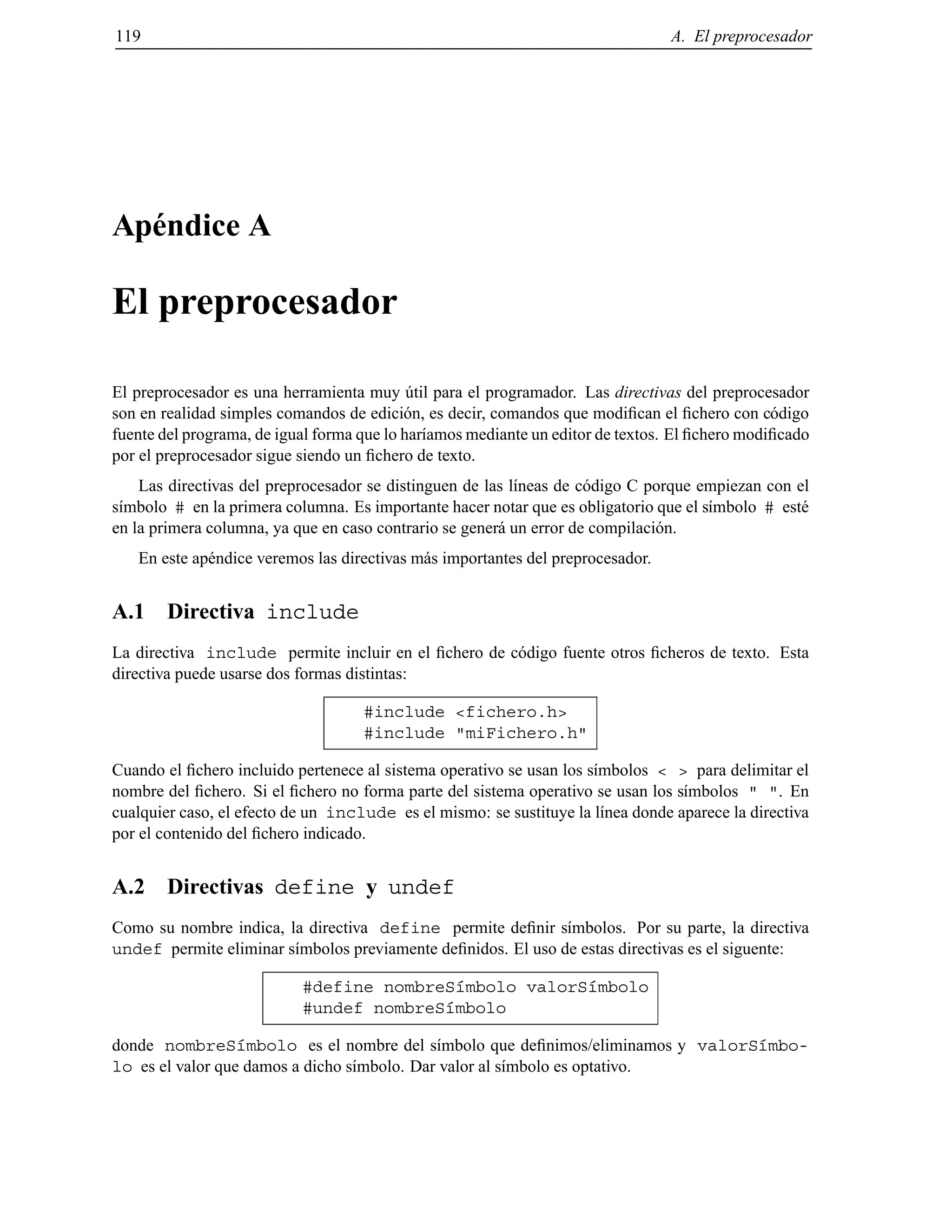 119 A. El preprocesador
Ap´endice A
El preprocesador
El preprocesador es una herramienta muy ´util para el programador. Las directivas del preprocesador
son en realidad simples comandos de edici´on, es decir, comandos que modiﬁcan el ﬁchero con c´odigo
fuente del programa, de igual forma que lo har´ıamos mediante un editor de textos. El ﬁchero modiﬁcado
por el preprocesador sigue siendo un ﬁchero de texto.
Las directivas del preprocesador se distinguen de las l´ıneas de c´odigo C porque empiezan con el
s´ımbolo # en la primera columna. Es importante hacer notar que es obligatorio que el s´ımbolo # est´e
en la primera columna, ya que en caso contrario se gener´a un error de compilaci´on.
En este ap´endice veremos las directivas m´as importantes del preprocesador.
A.1 Directiva include
La directiva include permite incluir en el ﬁchero de c´odigo fuente otros ﬁcheros de texto. Esta
directiva puede usarse dos formas distintas:
#include <fichero.h>
#include "miFichero.h"
Cuando el ﬁchero incluido pertenece al sistema operativo se usan los s´ımbolos < > para delimitar el
nombre del ﬁchero. Si el ﬁchero no forma parte del sistema operativo se usan los s´ımbolos " ". En
cualquier caso, el efecto de un include es el mismo: se sustituye la l´ınea donde aparece la directiva
por el contenido del ﬁchero indicado.
A.2 Directivas define y undef
Como su nombre indica, la directiva define permite deﬁnir s´ımbolos. Por su parte, la directiva
undef permite eliminar s´ımbolos previamente deﬁnidos. El uso de estas directivas es el siguente:
#define nombreS´ımbolo valorS´ımbolo
#undef nombreS´ımbolo
donde nombreS´ımbolo es el nombre del s´ımbolo que deﬁnimos/eliminamos y valorS´ımbo-
lo es el valor que damos a dicho s´ımbolo. Dar valor al s´ımbolo es optativo.
© Los autores, 2000; © Edicions UPC, 2000.
 