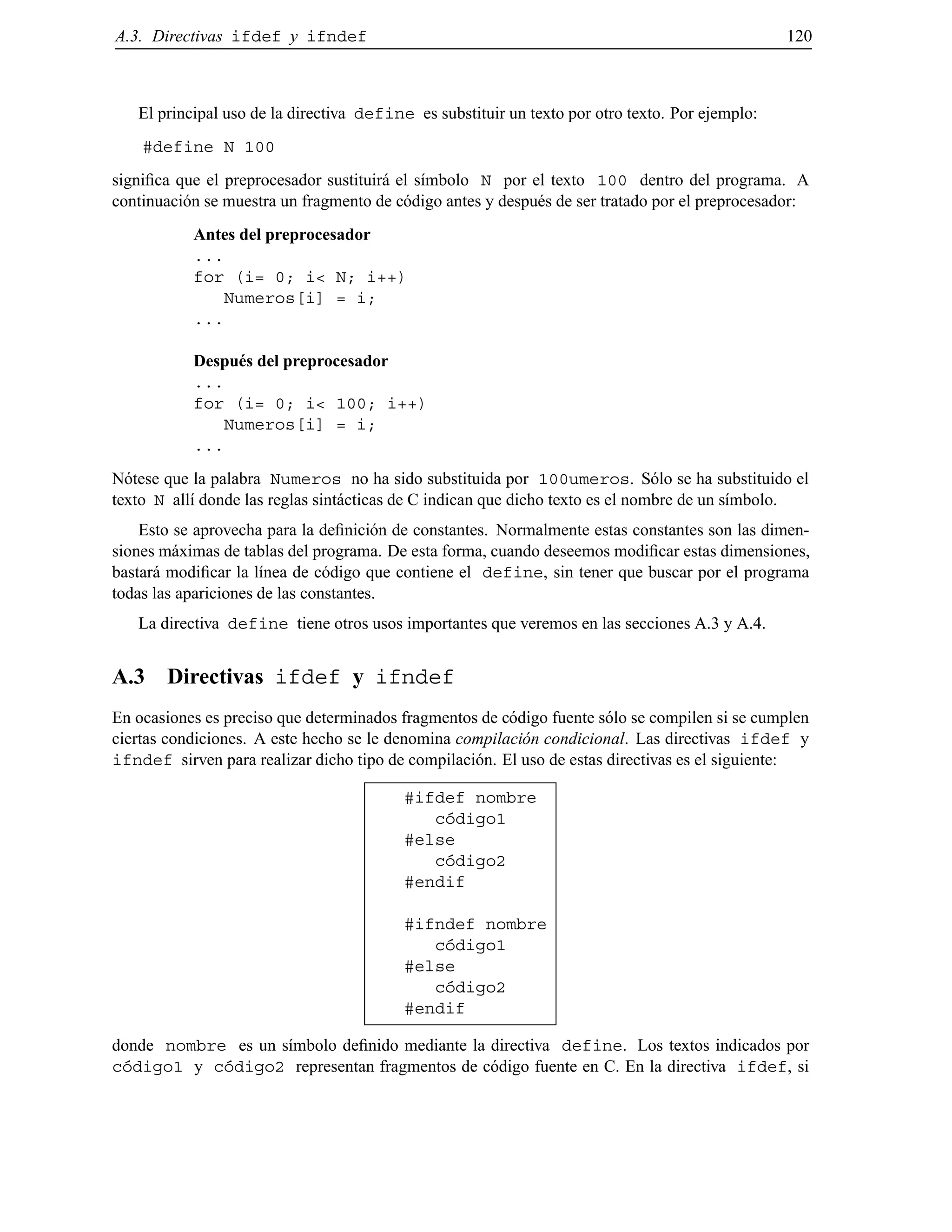 A.3. Directivas ifdef y ifndef 120
El principal uso de la directiva define es substituir un texto por otro texto. Por ejemplo:
#define N 100
signiﬁca que el preprocesador sustituir´a el s´ımbolo N por el texto 100 dentro del programa. A
continuaci´on se muestra un fragmento de c´odigo antes y despu´es de ser tratado por el preprocesador:
Antes del preprocesador
...
for (i= 0; i< N; i++)
Numeros[i] = i;
...
Despu´es del preprocesador
...
for (i= 0; i< 100; i++)
Numeros[i] = i;
...
N´otese que la palabra Numeros no ha sido substituida por 100umeros. S´olo se ha substituido el
texto N all´ı donde las reglas sint´acticas de C indican que dicho texto es el nombre de un s´ımbolo.
Esto se aprovecha para la deﬁnici´on de constantes. Normalmente estas constantes son las dimen-
siones m´aximas de tablas del programa. De esta forma, cuando deseemos modiﬁcar estas dimensiones,
bastar´a modiﬁcar la l´ınea de c´odigo que contiene el define, sin tener que buscar por el programa
todas las apariciones de las constantes.
La directiva define tiene otros usos importantes que veremos en las secciones A.3 y A.4.
A.3 Directivas ifdef y ifndef
En ocasiones es preciso que determinados fragmentos de c´odigo fuente s´olo se compilen si se cumplen
ciertas condiciones. A este hecho se le denomina compilaci´on condicional. Las directivas ifdef y
ifndef sirven para realizar dicho tipo de compilaci´on. El uso de estas directivas es el siguiente:
#ifdef nombre
c´odigo1
#else
c´odigo2
#endif
#ifndef nombre
c´odigo1
#else
c´odigo2
#endif
donde nombre es un s´ımbolo deﬁnido mediante la directiva define. Los textos indicados por
c´odigo1 y c´odigo2 representan fragmentos de c´odigo fuente en C. En la directiva ifdef, si
© Los autores, 2000; © Edicions UPC, 2000.
 