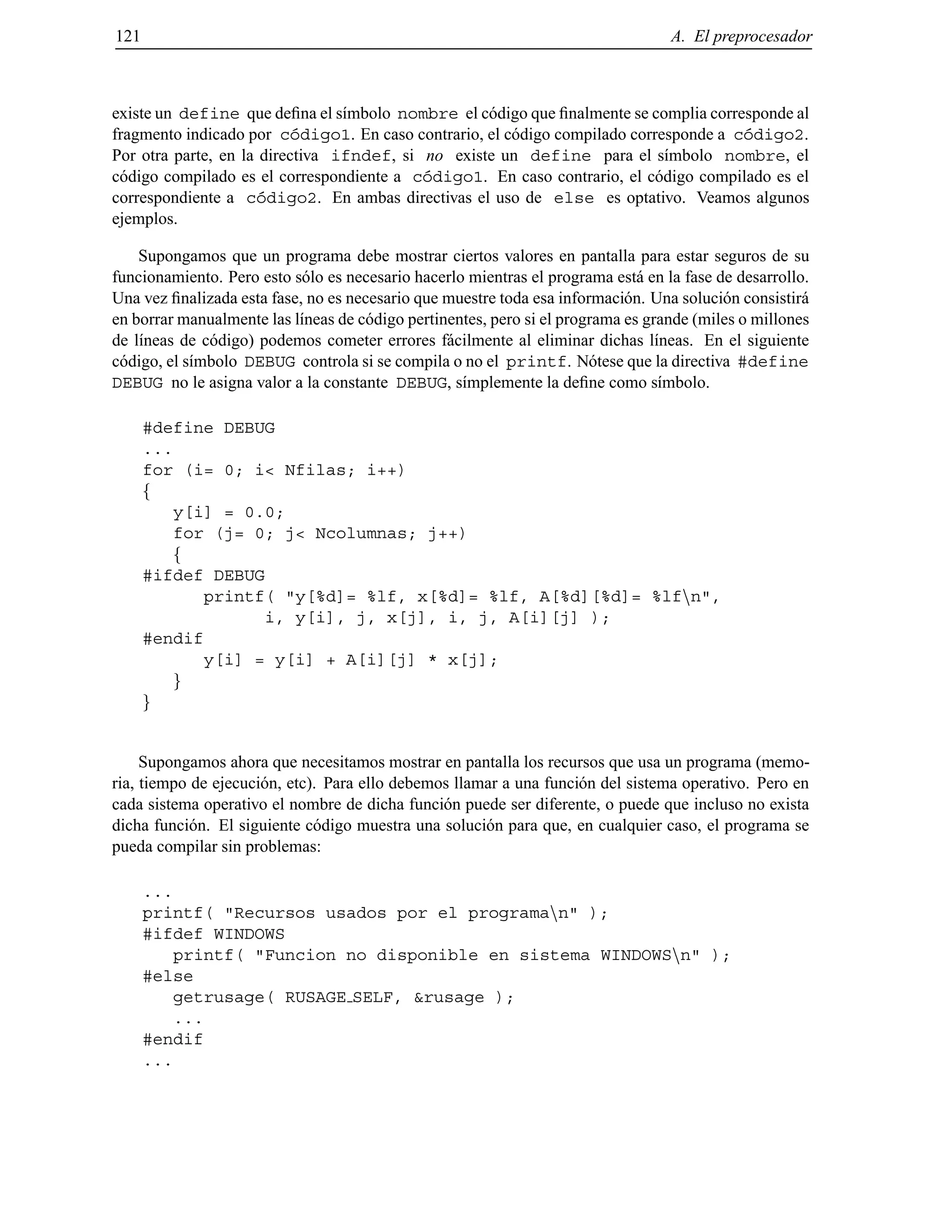 121 A. El preprocesador
existe un define que deﬁna el s´ımbolo nombre el c´odigo que ﬁnalmente se complia corresponde al
fragmento indicado por c´odigo1. En caso contrario, el c´odigo compilado corresponde a c´odigo2.
Por otra parte, en la directiva ifndef, si no existe un define para el s´ımbolo nombre, el
c´odigo compilado es el correspondiente a c´odigo1. En caso contrario, el c´odigo compilado es el
correspondiente a c´odigo2. En ambas directivas el uso de else es optativo. Veamos algunos
ejemplos.
Supongamos que un programa debe mostrar ciertos valores en pantalla para estar seguros de su
funcionamiento. Pero esto s´olo es necesario hacerlo mientras el programa est´a en la fase de desarrollo.
Una vez ﬁnalizada esta fase, no es necesario que muestre toda esa informaci´on. Una soluci´on consistir´a
en borrar manualmente las l´ıneas de c´odigo pertinentes, pero si el programa es grande (miles o millones
de l´ıneas de c´odigo) podemos cometer errores f´acilmente al eliminar dichas l´ıneas. En el siguiente
c´odigo, el s´ımbolo DEBUG controla si se compila o no el printf. N´otese que la directiva #define
DEBUG no le asigna valor a la constante DEBUG, s´ımplemente la deﬁne como s´ımbolo.
#define DEBUG
...
for (i= 0; i< Nfilas; i++)
f
y[i] = 0.0;
for (j= 0; j< Ncolumnas; j++)
f
#ifdef DEBUG
printf( "y[%d]= %lf, x[%d]= %lf, A[%d][%d]= %lfnn",
i, y[i], j, x[j], i, j, A[i][j] );
#endif
y[i] = y[i] + A[i][j] * x[j];
g
g
Supongamos ahora que necesitamos mostrar en pantalla los recursos que usa un programa (memo-
ria, tiempo de ejecuci´on, etc). Para ello debemos llamar a una funci´on del sistema operativo. Pero en
cada sistema operativo el nombre de dicha funci´on puede ser diferente, o puede que incluso no exista
dicha funci´on. El siguiente c´odigo muestra una soluci´on para que, en cualquier caso, el programa se
pueda compilar sin problemas:
...
printf( "Recursos usados por el programann" );
#ifdef WINDOWS
printf( "Funcion no disponible en sistema WINDOWSnn" );
#else
getrusage( RUSAGE SELF, &rusage );
...
#endif
...
© Los autores, 2000; © Edicions UPC, 2000.
 