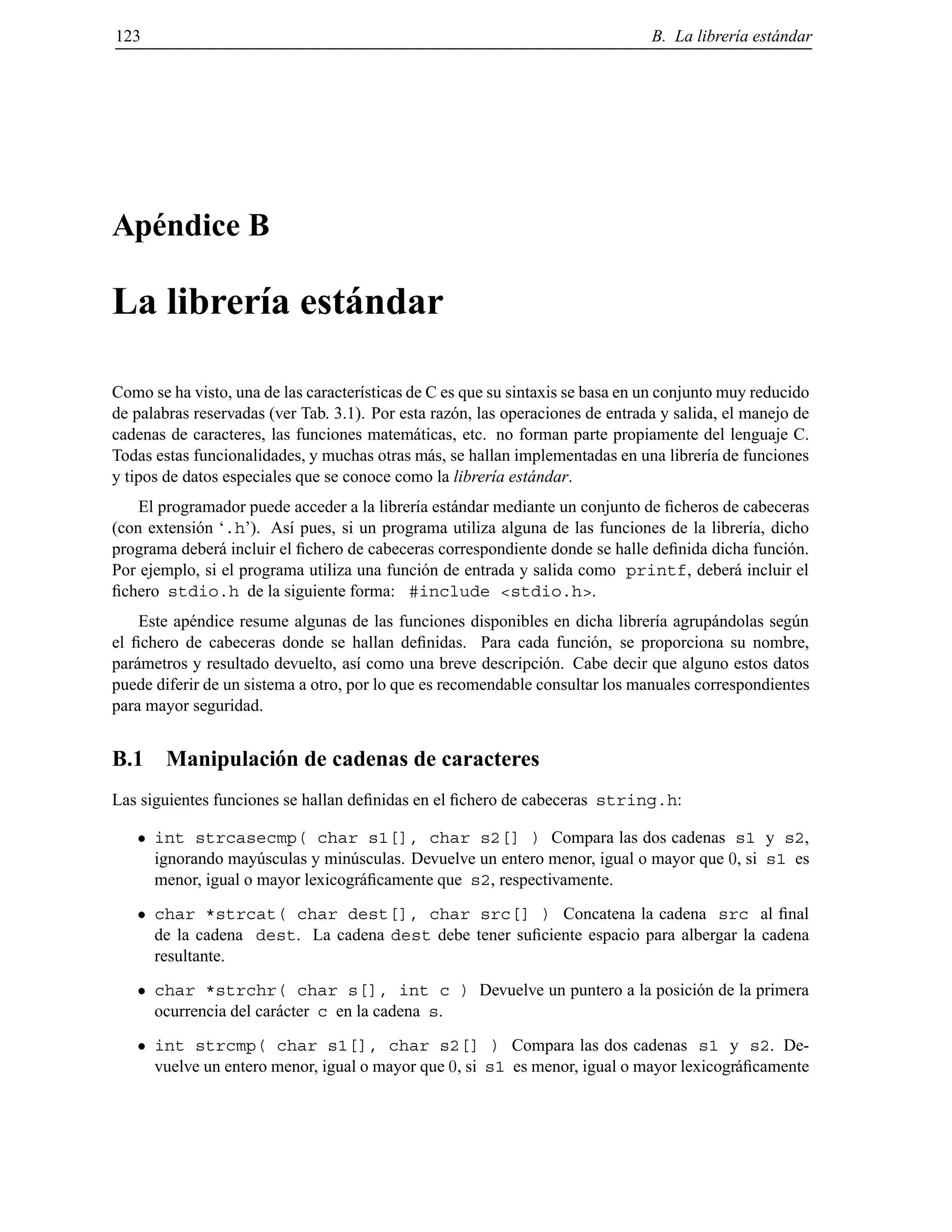 123 B. La librer´ıa est´andar
Ap´endice B
La librer´ıa est´andar
Como se ha visto, una de las caracter´ısticas de C es que su sintaxis se basa en un conjunto muy reducido
de palabras reservadas (ver Tab. 3.1). Por esta raz´on, las operaciones de entrada y salida, el manejo de
cadenas de caracteres, las funciones matem´aticas, etc. no forman parte propiamente del lenguaje C.
Todas estas funcionalidades, y muchas otras m´as, se hallan implementadas en una librer´ıa de funciones
y tipos de datos especiales que se conoce como la librer´ıa est´andar.
El programador puede acceder a la librer´ıa est´andar mediante un conjunto de ﬁcheros de cabeceras
(con extensi´on ‘.h’). As´ı pues, si un programa utiliza alguna de las funciones de la librer´ıa, dicho
programa deber´a incluir el ﬁchero de cabeceras correspondiente donde se halle deﬁnida dicha funci´on.
Por ejemplo, si el programa utiliza una funci´on de entrada y salida como printf, deber´a incluir el
ﬁchero stdio.h de la siguiente forma: #include <stdio.h>.
Este ap´endice resume algunas de las funciones disponibles en dicha librer´ıa agrup´andolas seg´un
el ﬁchero de cabeceras donde se hallan deﬁnidas. Para cada funci´on, se proporciona su nombre,
par´ametros y resultado devuelto, as´ı como una breve descripci´on. Cabe decir que alguno estos datos
puede diferir de un sistema a otro, por lo que es recomendable consultar los manuales correspondientes
para mayor seguridad.
B.1 Manipulaci´on de cadenas de caracteres
Las siguientes funciones se hallan deﬁnidas en el ﬁchero de cabeceras string.h:
int strcasecmp( char s1[], char s2[] ) Compara las dos cadenas s1 y s2,
ignorando may´usculas y min´usculas. Devuelve un entero menor, igual o mayor que 0, si s1 es
menor, igual o mayor lexicogr´aﬁcamente que s2, respectivamente.
char *strcat( char dest[], char src[] ) Concatena la cadena src al ﬁnal
de la cadena dest. La cadena dest debe tener suﬁciente espacio para albergar la cadena
resultante.
char *strchr( char s[], int c ) Devuelve un puntero a la posici´on de la primera
ocurrencia del car´acter c en la cadena s.
int strcmp( char s1[], char s2[] ) Compara las dos cadenas s1 y s2. De-
vuelve un entero menor, igual o mayor que 0, si s1 es menor, igual o mayor lexicogr´aﬁcamente
© Los autores, 2000; © Edicions UPC, 2000.
 