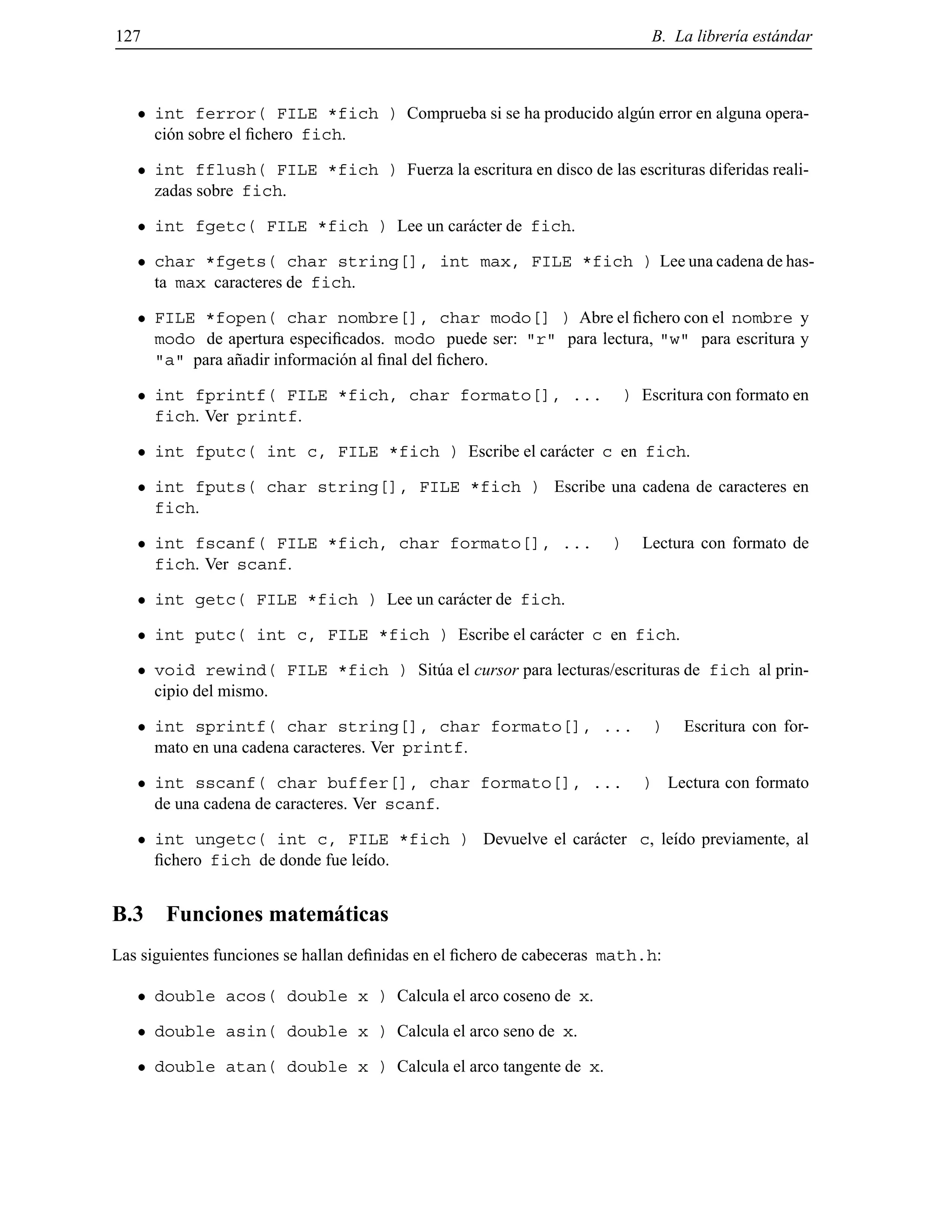127 B. La librer´ıa est´andar
int ferror( FILE *fich ) Comprueba si se ha producido alg´un error en alguna opera-
ci´on sobre el ﬁchero fich.
int fflush( FILE *fich ) Fuerza la escritura en disco de las escrituras diferidas reali-
zadas sobre fich.
int fgetc( FILE *fich ) Lee un car´acter de fich.
char *fgets( char string[], int max, FILE *fich ) Lee una cadena de has-
ta max caracteres de fich.
FILE *fopen( char nombre[], char modo[] ) Abre el ﬁchero con el nombre y
modo de apertura especiﬁcados. modo puede ser: "r" para lectura, "w" para escritura y
"a" para a˜nadir informaci´on al ﬁnal del ﬁchero.
int fprintf( FILE *fich, char formato[], ... ) Escritura con formato en
fich. Ver printf.
int fputc( int c, FILE *fich ) Escribe el car´acter c en fich.
int fputs( char string[], FILE *fich ) Escribe una cadena de caracteres en
fich.
int fscanf( FILE *fich, char formato[], ... ) Lectura con formato de
fich. Ver scanf.
int getc( FILE *fich ) Lee un car´acter de fich.
int putc( int c, FILE *fich ) Escribe el car´acter c en fich.
void rewind( FILE *fich ) Sit´ua el cursor para lecturas/escrituras de fich al prin-
cipio del mismo.
int sprintf( char string[], char formato[], ... ) Escritura con for-
mato en una cadena caracteres. Ver printf.
int sscanf( char buffer[], char formato[], ... ) Lectura con formato
de una cadena de caracteres. Ver scanf.
int ungetc( int c, FILE *fich ) Devuelve el car´acter c, le´ıdo previamente, al
ﬁchero fich de donde fue le´ıdo.
B.3 Funciones matem´aticas
Las siguientes funciones se hallan deﬁnidas en el ﬁchero de cabeceras math.h:
double acos( double x ) Calcula el arco coseno de x.
double asin( double x ) Calcula el arco seno de x.
double atan( double x ) Calcula el arco tangente de x.
© Los autores, 2000; © Edicions UPC, 2000.
 