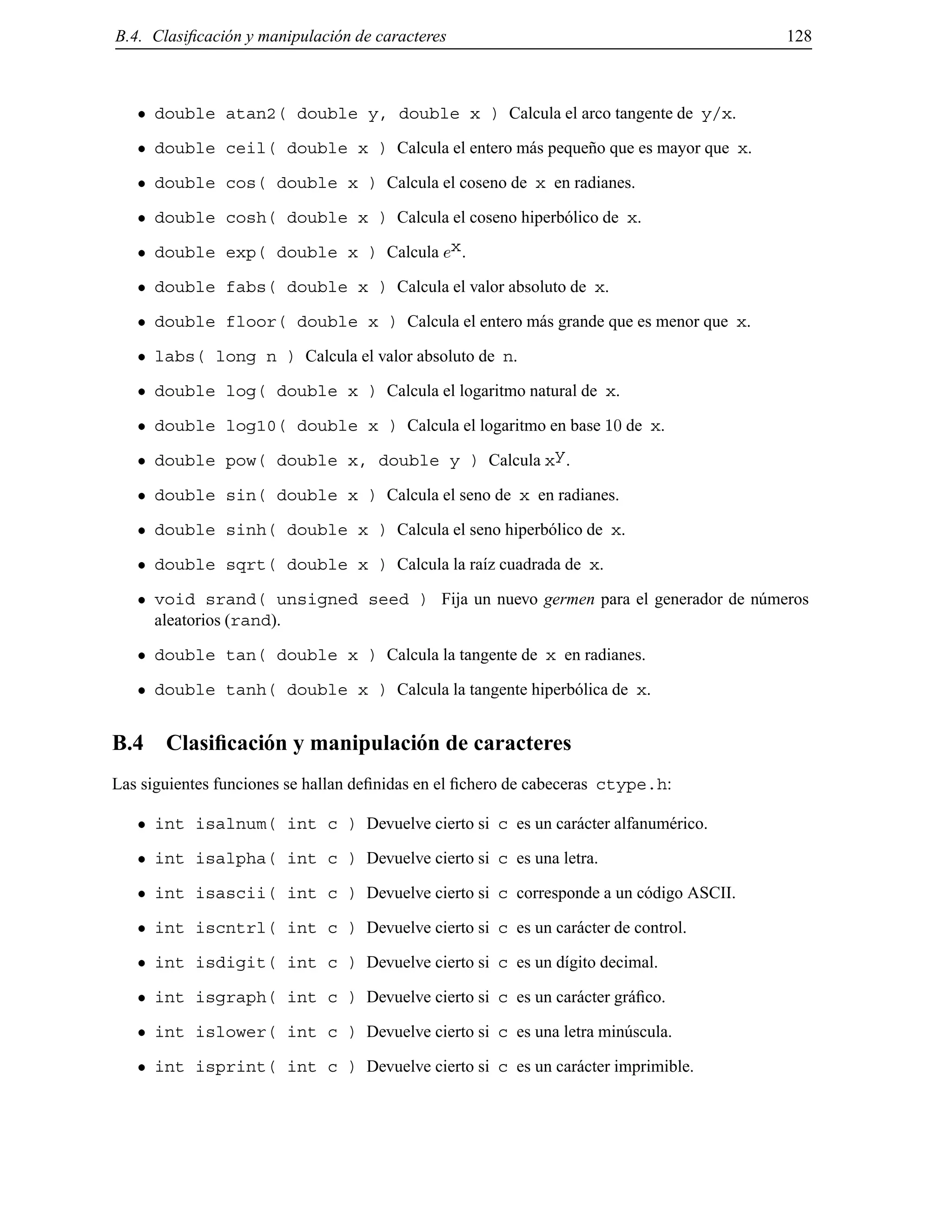 B.4. Clasiﬁcaci´on y manipulaci´on de caracteres 128
double atan2( double y, double x ) Calcula el arco tangente de y/x.
double ceil( double x ) Calcula el entero m´as peque˜no que es mayor que x.
double cos( double x ) Calcula el coseno de x en radianes.
double cosh( double x ) Calcula el coseno hiperb´olico de x.
double exp( double x ) Calcula ex.
double fabs( double x ) Calcula el valor absoluto de x.
double floor( double x ) Calcula el entero m´as grande que es menor que x.
labs( long n ) Calcula el valor absoluto de n.
double log( double x ) Calcula el logaritmo natural de x.
double log10( double x ) Calcula el logaritmo en base 10 de x.
double pow( double x, double y ) Calcula xy.
double sin( double x ) Calcula el seno de x en radianes.
double sinh( double x ) Calcula el seno hiperb´olico de x.
double sqrt( double x ) Calcula la ra´ız cuadrada de x.
void srand( unsigned seed ) Fija un nuevo germen para el generador de n´umeros
aleatorios (rand).
double tan( double x ) Calcula la tangente de x en radianes.
double tanh( double x ) Calcula la tangente hiperb´olica de x.
B.4 Clasiﬁcaci´on y manipulaci´on de caracteres
Las siguientes funciones se hallan deﬁnidas en el ﬁchero de cabeceras ctype.h:
int isalnum( int c ) Devuelve cierto si c es un car´acter alfanum´erico.
int isalpha( int c ) Devuelve cierto si c es una letra.
int isascii( int c ) Devuelve cierto si c corresponde a un c´odigo ASCII.
int iscntrl( int c ) Devuelve cierto si c es un car´acter de control.
int isdigit( int c ) Devuelve cierto si c es un d´ıgito decimal.
int isgraph( int c ) Devuelve cierto si c es un car´acter gr´aﬁco.
int islower( int c ) Devuelve cierto si c es una letra min´uscula.
int isprint( int c ) Devuelve cierto si c es un car´acter imprimible.
© Los autores, 2000; © Edicions UPC, 2000.
 