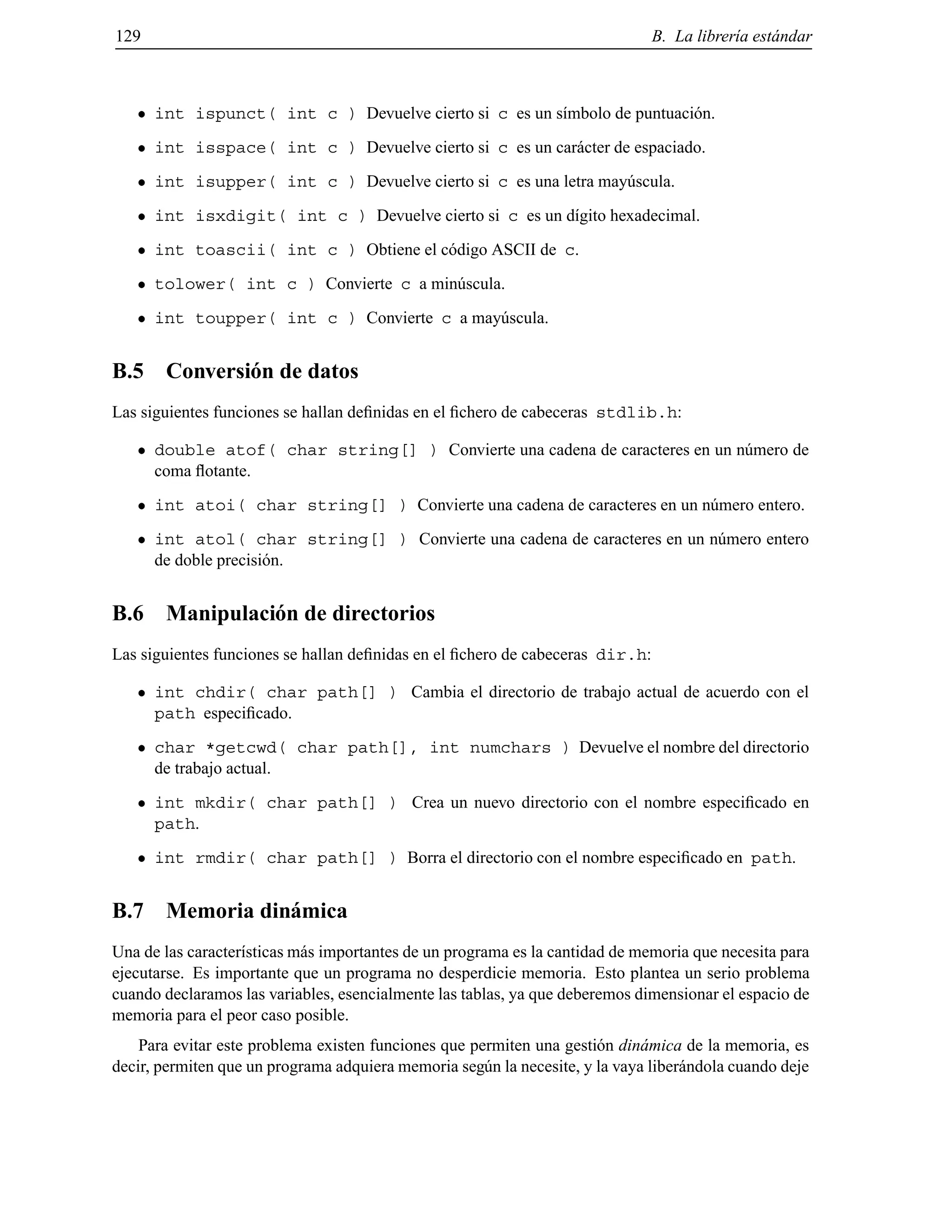 129 B. La librer´ıa est´andar
int ispunct( int c ) Devuelve cierto si c es un s´ımbolo de puntuaci´on.
int isspace( int c ) Devuelve cierto si c es un car´acter de espaciado.
int isupper( int c ) Devuelve cierto si c es una letra may´uscula.
int isxdigit( int c ) Devuelve cierto si c es un d´ıgito hexadecimal.
int toascii( int c ) Obtiene el c´odigo ASCII de c.
tolower( int c ) Convierte c a min´uscula.
int toupper( int c ) Convierte c a may´uscula.
B.5 Conversi´on de datos
Las siguientes funciones se hallan deﬁnidas en el ﬁchero de cabeceras stdlib.h:
double atof( char string[] ) Convierte una cadena de caracteres en un n´umero de
coma ﬂotante.
int atoi( char string[] ) Convierte una cadena de caracteres en un n´umero entero.
int atol( char string[] ) Convierte una cadena de caracteres en un n´umero entero
de doble precisi´on.
B.6 Manipulaci´on de directorios
Las siguientes funciones se hallan deﬁnidas en el ﬁchero de cabeceras dir.h:
int chdir( char path[] ) Cambia el directorio de trabajo actual de acuerdo con el
path especiﬁcado.
char *getcwd( char path[], int numchars ) Devuelve el nombre del directorio
de trabajo actual.
int mkdir( char path[] ) Crea un nuevo directorio con el nombre especiﬁcado en
path.
int rmdir( char path[] ) Borra el directorio con el nombre especiﬁcado en path.
B.7 Memoria din´amica
Una de las caracter´ısticas m´as importantes de un programa es la cantidad de memoria que necesita para
ejecutarse. Es importante que un programa no desperdicie memoria. Esto plantea un serio problema
cuando declaramos las variables, esencialmente las tablas, ya que deberemos dimensionar el espacio de
memoria para el peor caso posible.
Para evitar este problema existen funciones que permiten una gesti´on din´amica de la memoria, es
decir, permiten que un programa adquiera memoria seg´un la necesite, y la vaya liber´andola cuando deje
© Los autores, 2000; © Edicions UPC, 2000.
 
