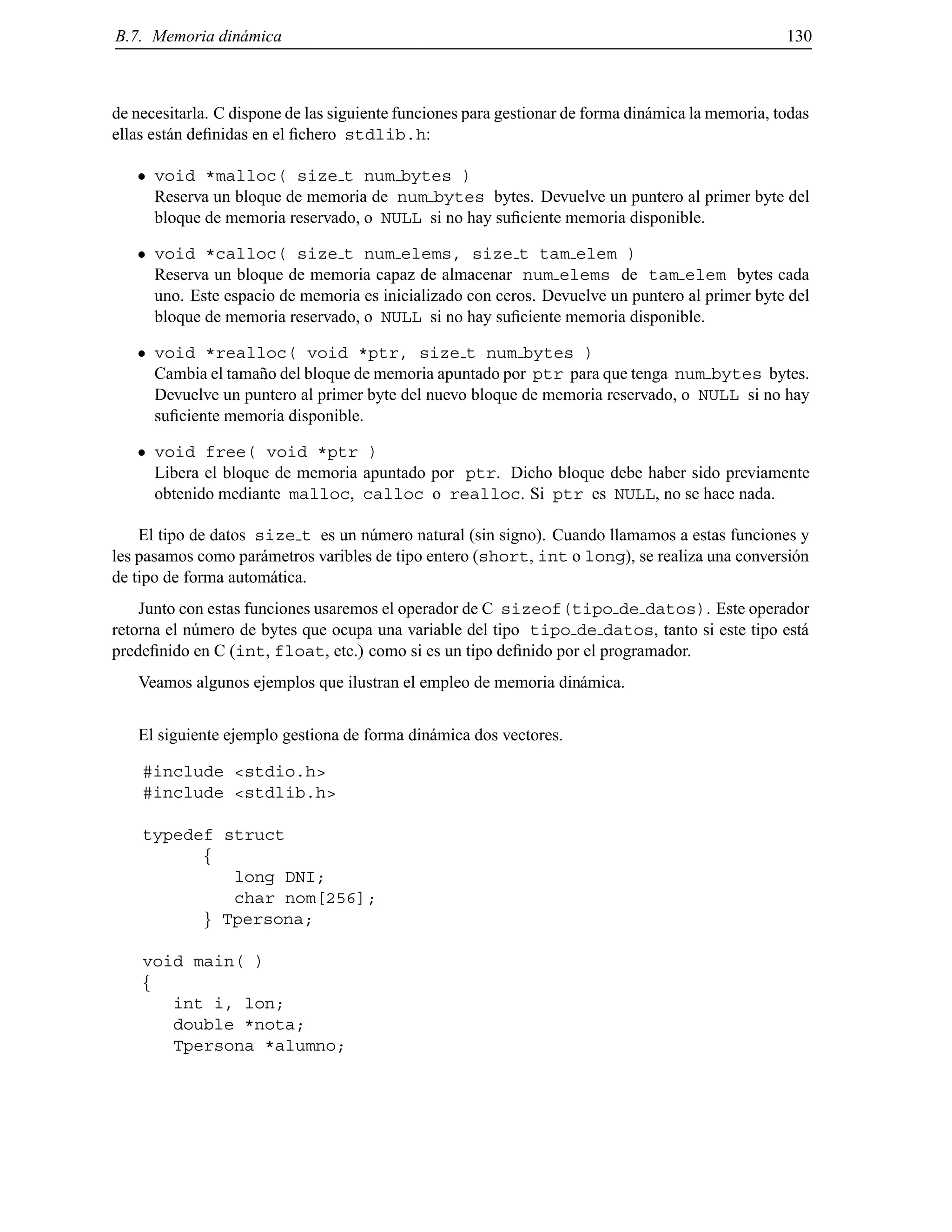 B.7. Memoria din´amica 130
de necesitarla. C dispone de las siguiente funciones para gestionar de forma din´amica la memoria, todas
ellas est´an deﬁnidas en el ﬁchero stdlib.h:
void *malloc( size t num bytes )
Reserva un bloque de memoria de num bytes bytes. Devuelve un puntero al primer byte del
bloque de memoria reservado, o NULL si no hay suﬁciente memoria disponible.
void *calloc( size t num elems, size t tam elem )
Reserva un bloque de memoria capaz de almacenar num elems de tam elem bytes cada
uno. Este espacio de memoria es inicializado con ceros. Devuelve un puntero al primer byte del
bloque de memoria reservado, o NULL si no hay suﬁciente memoria disponible.
void *realloc( void *ptr, size t num bytes )
Cambia el tama˜no del bloque de memoria apuntado por ptr para que tenga num bytes bytes.
Devuelve un puntero al primer byte del nuevo bloque de memoria reservado, o NULL si no hay
suﬁciente memoria disponible.
void free( void *ptr )
Libera el bloque de memoria apuntado por ptr. Dicho bloque debe haber sido previamente
obtenido mediante malloc, calloc o realloc. Si ptr es NULL, no se hace nada.
El tipo de datos size t es un n´umero natural (sin signo). Cuando llamamos a estas funciones y
les pasamos como par´ametros varibles de tipo entero (short, int o long), se realiza una conversi´on
de tipo de forma autom´atica.
Junto con estas funciones usaremos el operador de C sizeof(tipo de datos). Este operador
retorna el n´umero de bytes que ocupa una variable del tipo tipo de datos, tanto si este tipo est´a
predeﬁnido en C (int, float, etc.) como si es un tipo deﬁnido por el programador.
Veamos algunos ejemplos que ilustran el empleo de memoria din´amica.
El siguiente ejemplo gestiona de forma din´amica dos vectores.
#include <stdio.h>
#include <stdlib.h>
typedef struct
f
long DNI;
char nom[256];
g Tpersona;
void main( )
f
int i, lon;
double *nota;
Tpersona *alumno;
© Los autores, 2000; © Edicions UPC, 2000.
 