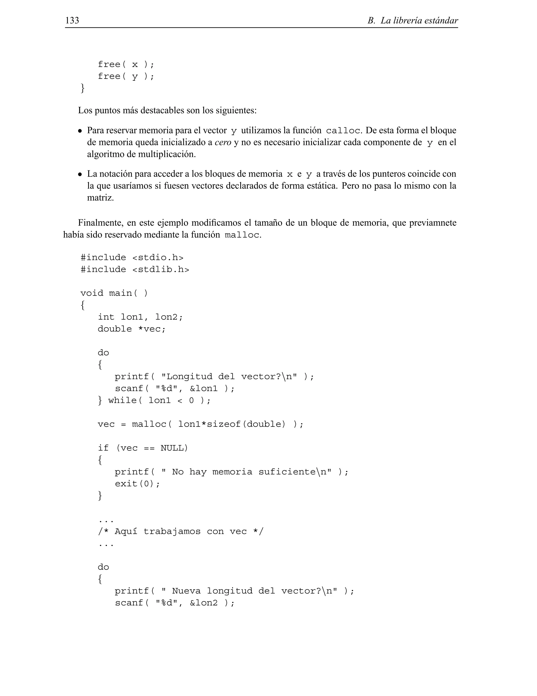 133 B. La librer´ıa est´andar
free( x );
free( y );
g
Los puntos m´as destacables son los siguientes:
Para reservar memoria para el vector y utilizamos la funci´on calloc. De esta forma el bloque
de memoria queda inicializado a cero y no es necesario inicializar cada componente de y en el
algoritmo de multiplicaci´on.
La notaci´on para acceder a los bloques de memoria x e y a trav´es de los punteros coincide con
la que usar´ıamos si fuesen vectores declarados de forma est´atica. Pero no pasa lo mismo con la
matriz.
Finalmente, en este ejemplo modiﬁcamos el tama˜no de un bloque de memoria, que previamnete
hab´ıa sido reservado mediante la funci´on malloc.
#include <stdio.h>
#include <stdlib.h>
void main( )
f
int lon1, lon2;
double *vec;
do
f
printf( "Longitud del vector?nn" );
scanf( "%d", &lon1 );
g while( lon1 < 0 );
vec = malloc( lon1*sizeof(double) );
if (vec == NULL)
f
printf( " No hay memoria suficientenn" );
exit(0);
g
...
/* Aqu´ı trabajamos con vec */
...
do
f
printf( " Nueva longitud del vector?nn" );
scanf( "%d", &lon2 );
© Los autores, 2000; © Edicions UPC, 2000.
 