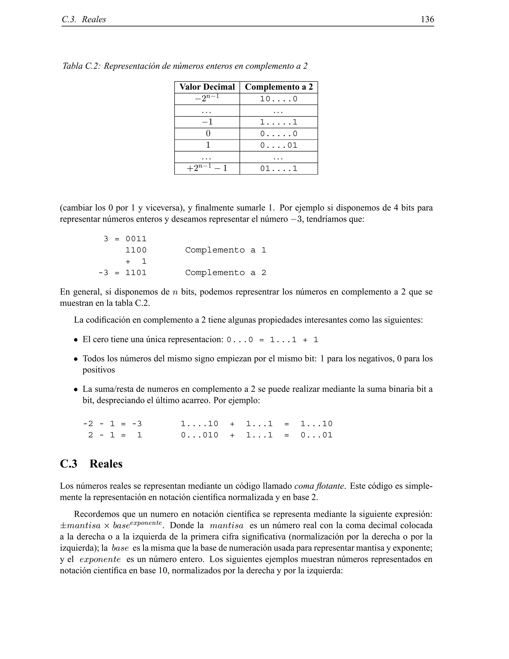 C.3. Reales 136
Tabla C.2: Representaci´on de n´umeros enteros en complemento a 2
Valor Decimal Complemento a 2
;2
n;1
10....0
... ...
;1 1.....1
0 0.....0
1 0....01
... ...
+2
n;1
;1 01....1
(cambiar los 0 por 1 y viceversa), y ﬁnalmente sumarle 1. Por ejemplo si disponemos de 4 bits para
representar n´umeros enteros y deseamos representar el n´umero ;3, tendr´ıamos que:
3 = 0011
1100 Complemento a 1
+ 1
-3 = 1101 Complemento a 2
En general, si disponemos de n bits, podemos representrar los n´umeros en complemento a 2 que se
muestran en la tabla C.2.
La codiﬁcaci´on en complemento a 2 tiene algunas propiedades interesantes como las siguientes:
El cero tiene una ´unica representacion: 0...0 = 1...1 + 1
Todos los n´umeros del mismo signo empiezan por el mismo bit: 1 para los negativos, 0 para los
positivos
La suma/resta de numeros en complemento a 2 se puede realizar mediante la suma binaria bit a
bit, despreciando el ´ultimo acarreo. Por ejemplo:
-2 - 1 = -3 1....10 + 1...1 = 1...10
2 - 1 = 1 0...010 + 1...1 = 0...01
C.3 Reales
Los n´umeros reales se representan mediante un c´odigo llamado coma ﬂotante. Este c´odigo es simple-
mente la representaci´on en notaci´on cient´ıﬁca normalizada y en base 2.
Recordemos que un numero en notaci´on cient´ıﬁca se representa mediante la siguiente expresi´on:
mantisa baseexponente. Donde la mantisa es un n´umero real con la coma decimal colocada
a la derecha o a la izquierda de la primera cifra signiﬁcativa (normalizaci´on por la derecha o por la
izquierda); la base es la misma que la base de numeraci´on usada para representar mantisa y exponente;
y el exponente es un n´umero entero. Los siguientes ejemplos muestran n´umeros representados en
notaci´on cient´ıﬁca en base 10, normalizados por la derecha y por la izquierda:
© Los autores, 2000; © Edicions UPC, 2000.
 