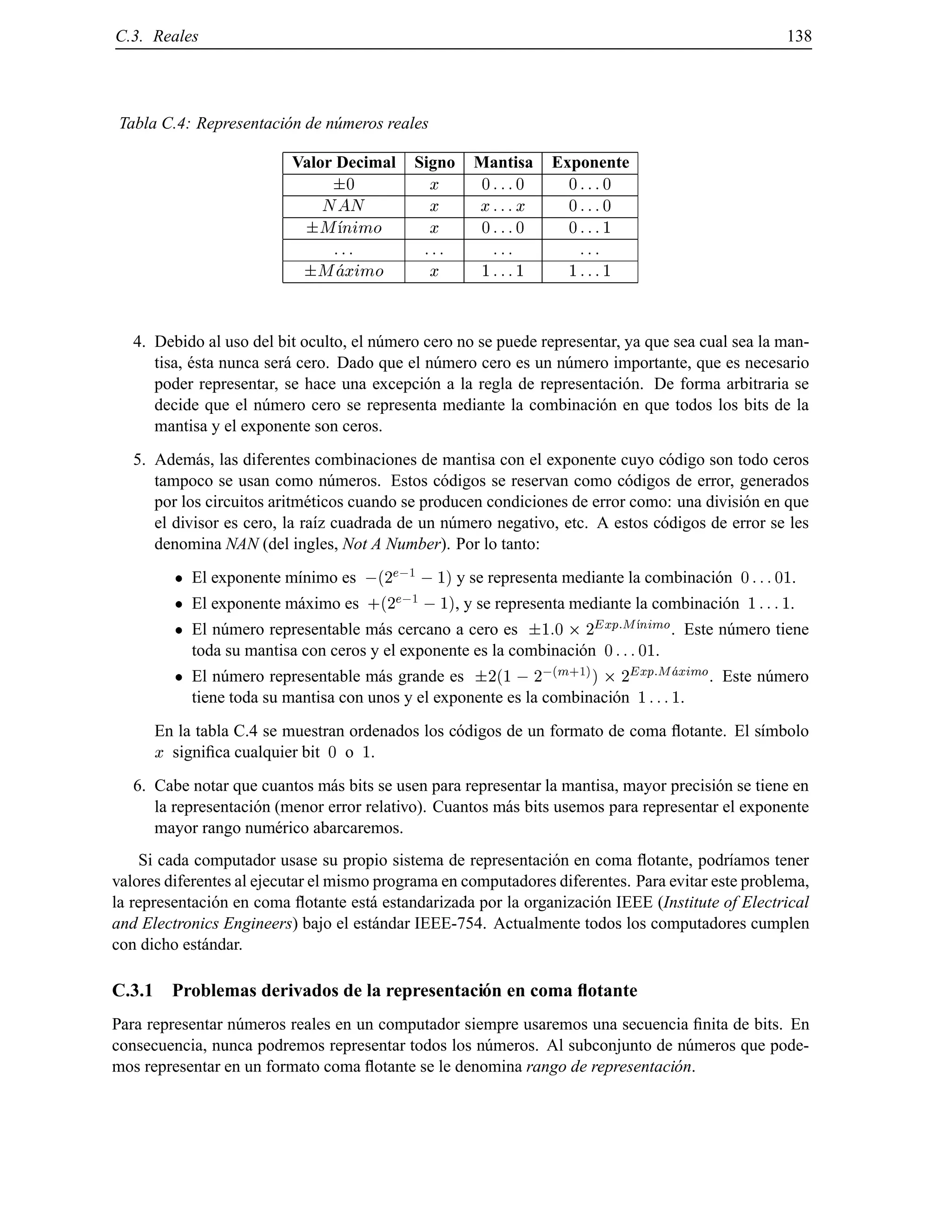 C.3. Reales 138
Tabla C.4: Representaci´on de n´umeros reales
Valor Decimal Signo Mantisa Exponente
0 x 0 :::0 0 :::0
NAN x x:::x 0 :::0
M nimo x 0 :::0 0 :::1
::: ::: ::: :::
Maximo x 1 :::1 1 :::1
4. Debido al uso del bit oculto, el n´umero cero no se puede representar, ya que sea cual sea la man-
tisa, ´esta nunca ser´a cero. Dado que el n´umero cero es un n´umero importante, que es necesario
poder representar, se hace una excepci´on a la regla de representaci´on. De forma arbitraria se
decide que el n´umero cero se representa mediante la combinaci´on en que todos los bits de la
mantisa y el exponente son ceros.
5. Adem´as, las diferentes combinaciones de mantisa con el exponente cuyo c´odigo son todo ceros
tampoco se usan como n´umeros. Estos c´odigos se reservan como c´odigos de error, generados
por los circuitos aritm´eticos cuando se producen condiciones de error como: una divisi´on en que
el divisor es cero, la ra´ız cuadrada de un n´umero negativo, etc. A estos c´odigos de error se les
denomina NAN (del ingles, Not A Number). Por lo tanto:
El exponente m´ınimo es ;(2
e;1
;1) y se representa mediante la combinaci´on 0 :::01.
El exponente m´aximo es +(2
e;1
;1), y se representa mediante la combinaci´on 1 :::1.
El n´umero representable m´as cercano a cero es 1:0 2
Exp:M nimo. Este n´umero tiene
toda su mantisa con ceros y el exponente es la combinaci´on 0 :::01.
El n´umero representable m´as grande es 2(1 ; 2
;(m+1)
) 2
Exp:Maximo. Este n´umero
tiene toda su mantisa con unos y el exponente es la combinaci´on 1 :::1.
En la tabla C.4 se muestran ordenados los c´odigos de un formato de coma ﬂotante. El s´ımbolo
x signiﬁca cualquier bit 0 o 1.
6. Cabe notar que cuantos m´as bits se usen para representar la mantisa, mayor precisi´on se tiene en
la representaci´on (menor error relativo). Cuantos m´as bits usemos para representar el exponente
mayor rango num´erico abarcaremos.
Si cada computador usase su propio sistema de representaci´on en coma ﬂotante, podr´ıamos tener
valores diferentes al ejecutar el mismo programa en computadores diferentes. Para evitar este problema,
la representaci´on en coma ﬂotante est´a estandarizada por la organizaci´on IEEE (Institute of Electrical
and Electronics Engineers) bajo el est´andar IEEE-754. Actualmente todos los computadores cumplen
con dicho est´andar.
C.3.1 Problemas derivados de la representaci´on en coma ﬂotante
Para representar n´umeros reales en un computador siempre usaremos una secuencia ﬁnita de bits. En
consecuencia, nunca podremos representar todos los n´umeros. Al subconjunto de n´umeros que pode-
mos representar en un formato coma ﬂotante se le denomina rango de representaci´on.
© Los autores, 2000; © Edicions UPC, 2000.
 