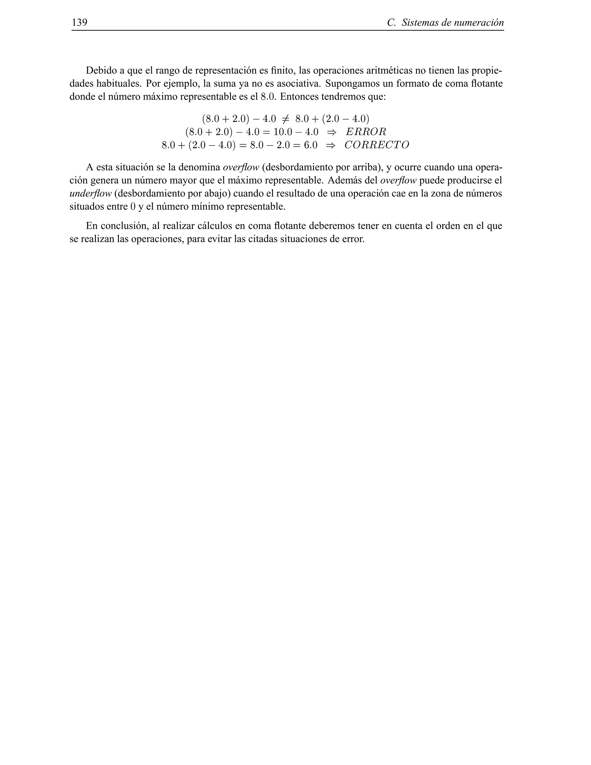 139 C. Sistemas de numeraci´on
Debido a que el rango de representaci´on es ﬁnito, las operaciones aritm´eticas no tienen las propie-
dades habituales. Por ejemplo, la suma ya no es asociativa. Supongamos un formato de coma ﬂotante
donde el n´umero m´aximo representable es el 8:0. Entonces tendremos que:
(8:0 + 2:0) ;4:0 6= 8:0 + (2:0 ;4:0)
(8:0 + 2:0) ;4:0 = 10:0 ;4:0 ) ERROR
8:0 + (2:0 ;4:0) = 8:0 ;2:0 = 6:0 ) CORRECTO
A esta situaci´on se la denomina overﬂow (desbordamiento por arriba), y ocurre cuando una opera-
ci´on genera un n´umero mayor que el m´aximo representable. Adem´as del overﬂow puede producirse el
underﬂow (desbordamiento por abajo) cuando el resultado de una operaci´on cae en la zona de n´umeros
situados entre 0 y el n´umero m´ınimo representable.
En conclusi´on, al realizar c´alculos en coma ﬂotante deberemos tener en cuenta el orden en el que
se realizan las operaciones, para evitar las citadas situaciones de error.
© Los autores, 2000; © Edicions UPC, 2000.
 