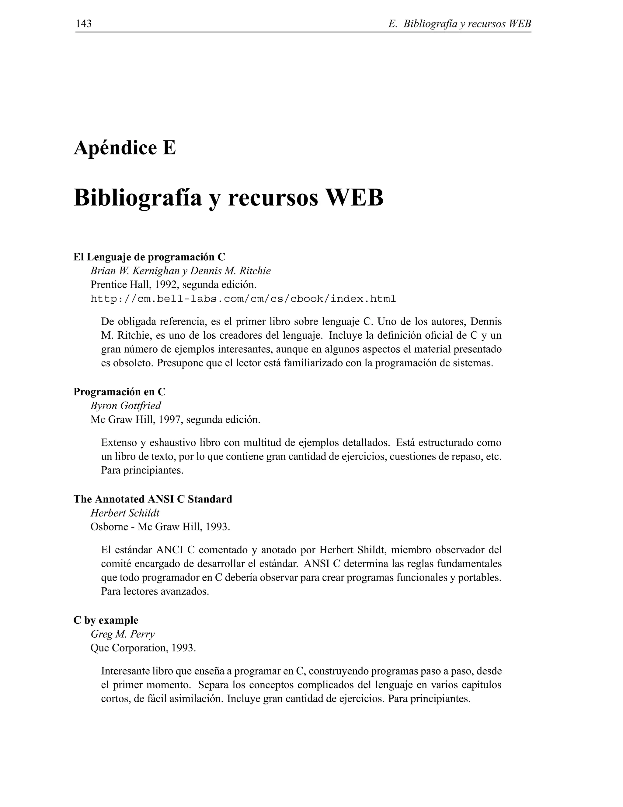 143 E. Bibliograf´ıa y recursos WEB
Ap´endice E
Bibliograf´ıa y recursos WEB
El Lenguaje de programaci´on C
Brian W. Kernighan y Dennis M. Ritchie
Prentice Hall, 1992, segunda edici´on.
http://cm.bell-labs.com/cm/cs/cbook/index.html
De obligada referencia, es el primer libro sobre lenguaje C. Uno de los autores, Dennis
M. Ritchie, es uno de los creadores del lenguaje. Incluye la deﬁnici´on oﬁcial de C y un
gran n´umero de ejemplos interesantes, aunque en algunos aspectos el material presentado
es obsoleto. Presupone que el lector est´a familiarizado con la programaci´on de sistemas.
Programaci´on en C
Byron Gottfried
Mc Graw Hill, 1997, segunda edici´on.
Extenso y eshaustivo libro con multitud de ejemplos detallados. Est´a estructurado como
un libro de texto, por lo que contiene gran cantidad de ejercicios, cuestiones de repaso, etc.
Para principiantes.
The Annotated ANSI C Standard
Herbert Schildt
Osborne - Mc Graw Hill, 1993.
El est´andar ANCI C comentado y anotado por Herbert Shildt, miembro observador del
comit´e encargado de desarrollar el est´andar. ANSI C determina las reglas fundamentales
que todo programador en C deber´ıa observar para crear programas funcionales y portables.
Para lectores avanzados.
C by example
Greg M. Perry
Que Corporation, 1993.
Interesante libro que ense˜na a programar en C, construyendo programas paso a paso, desde
el primer momento. Separa los conceptos complicados del lenguaje en varios cap´ıtulos
cortos, de f´acil asimilaci´on. Incluye gran cantidad de ejercicios. Para principiantes.
© Los autores, 2000; © Edicions UPC, 2000.
 