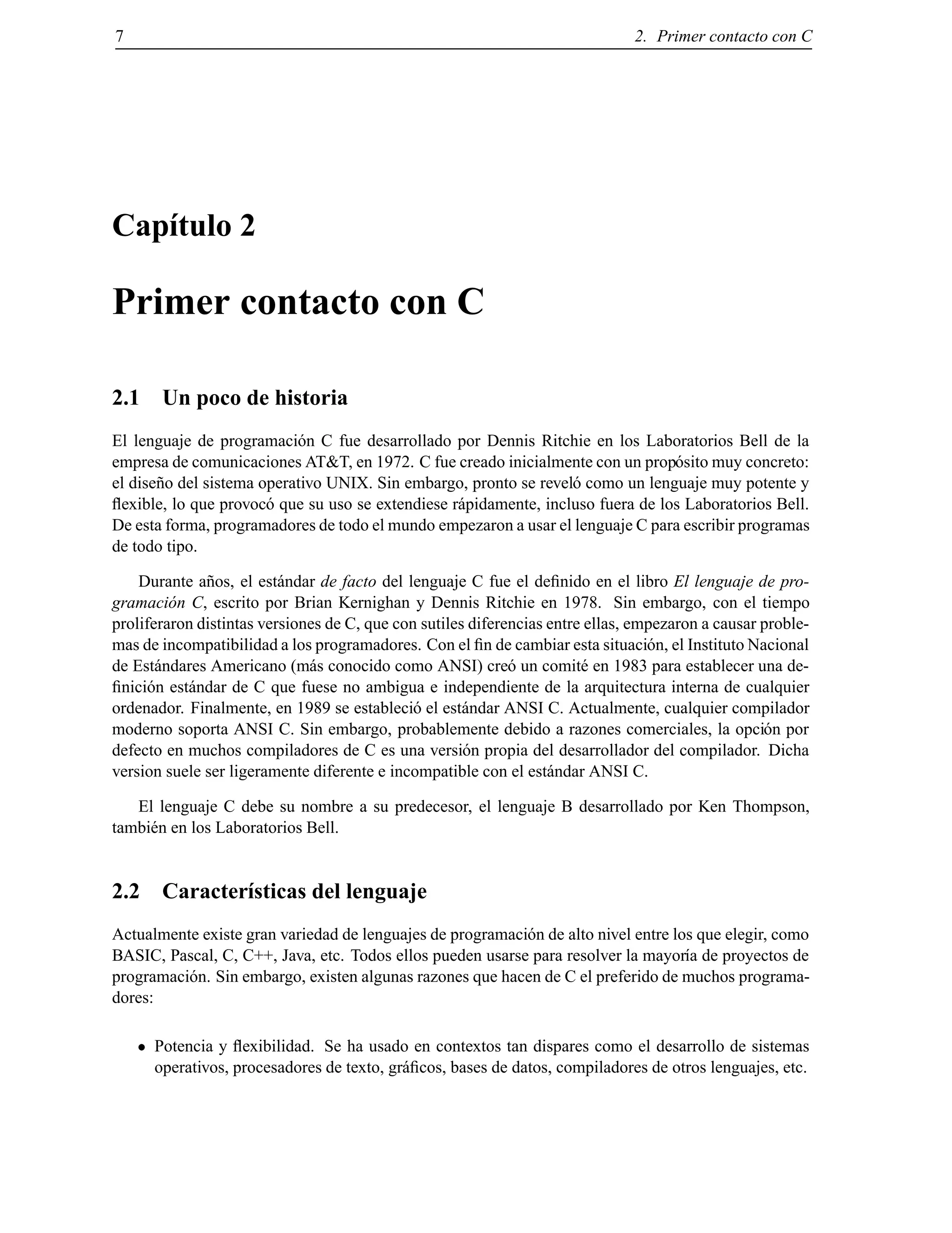 7 2. Primer contacto con C
Cap´ıtulo 2
Primer contacto con C
2.1 Un poco de historia
El lenguaje de programaci´on C fue desarrollado por Dennis Ritchie en los Laboratorios Bell de la
empresa de comunicaciones AT&T, en 1972. C fue creado inicialmente con un prop´osito muy concreto:
el dise˜no del sistema operativo UNIX. Sin embargo, pronto se revel´o como un lenguaje muy potente y
ﬂexible, lo que provoc´o que su uso se extendiese r´apidamente, incluso fuera de los Laboratorios Bell.
De esta forma, programadores de todo el mundo empezaron a usar el lenguaje C para escribir programas
de todo tipo.
Durante a˜nos, el est´andar de facto del lenguaje C fue el deﬁnido en el libro El lenguaje de pro-
gramaci´on C, escrito por Brian Kernighan y Dennis Ritchie en 1978. Sin embargo, con el tiempo
proliferaron distintas versiones de C, que con sutiles diferencias entre ellas, empezaron a causar proble-
mas de incompatibilidad a los programadores. Con el ﬁn de cambiar esta situaci´on, el Instituto Nacional
de Est´andares Americano (m´as conocido como ANSI) cre´o un comit´e en 1983 para establecer una de-
ﬁnici´on est´andar de C que fuese no ambigua e independiente de la arquitectura interna de cualquier
ordenador. Finalmente, en 1989 se estableci´o el est´andar ANSI C. Actualmente, cualquier compilador
moderno soporta ANSI C. Sin embargo, probablemente debido a razones comerciales, la opci´on por
defecto en muchos compiladores de C es una versi´on propia del desarrollador del compilador. Dicha
version suele ser ligeramente diferente e incompatible con el est´andar ANSI C.
El lenguaje C debe su nombre a su predecesor, el lenguaje B desarrollado por Ken Thompson,
tambi´en en los Laboratorios Bell.
2.2 Caracter´ısticas del lenguaje
Actualmente existe gran variedad de lenguajes de programaci´on de alto nivel entre los que elegir, como
BASIC, Pascal, C, C++, Java, etc. Todos ellos pueden usarse para resolver la mayor´ıa de proyectos de
programaci´on. Sin embargo, existen algunas razones que hacen de C el preferido de muchos programa-
dores:
Potencia y ﬂexibilidad. Se ha usado en contextos tan dispares como el desarrollo de sistemas
operativos, procesadores de texto, gr´aﬁcos, bases de datos, compiladores de otros lenguajes, etc.
© Los autores, 2000; © Edicions UPC, 2000.
 