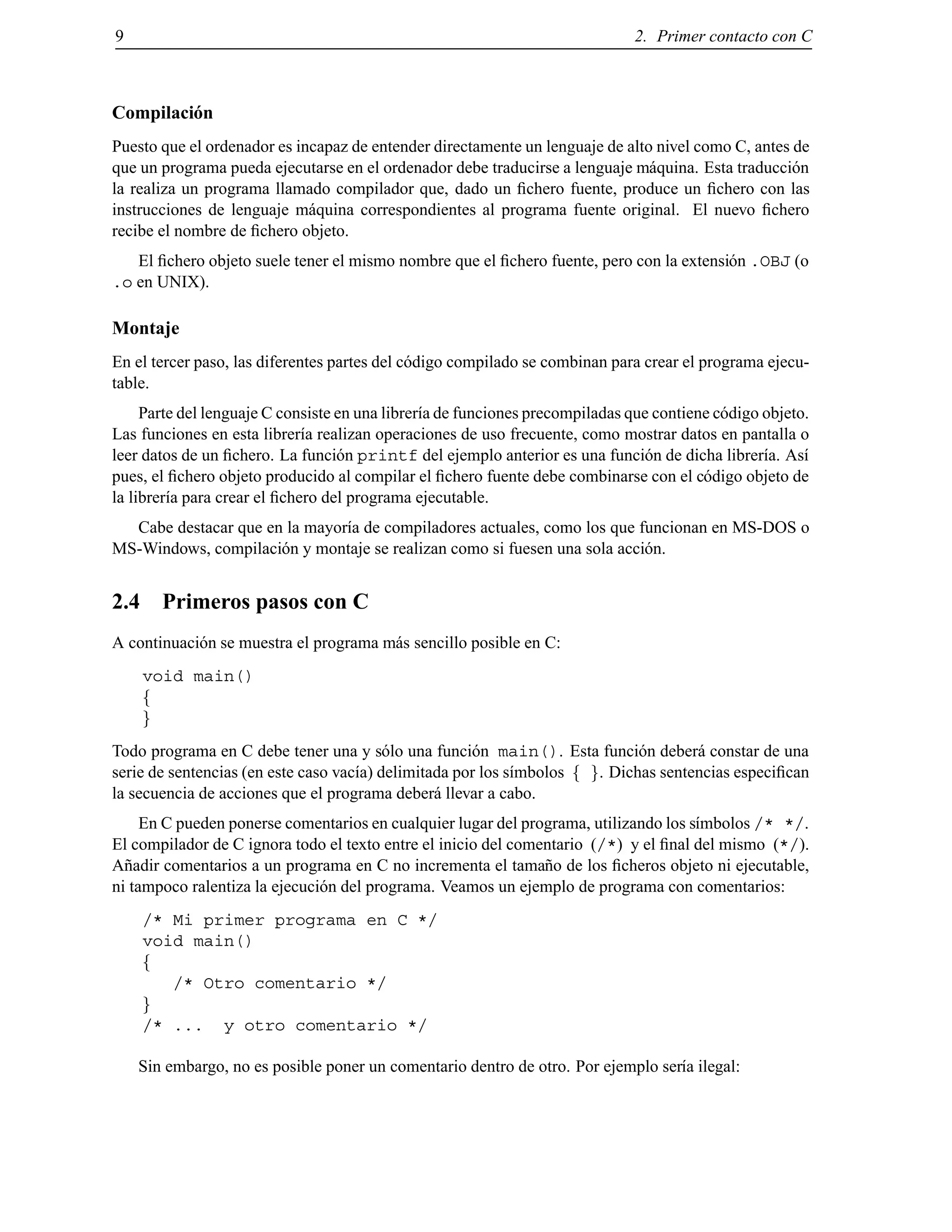 9 2. Primer contacto con C
Compilaci´on
Puesto que el ordenador es incapaz de entender directamente un lenguaje de alto nivel como C, antes de
que un programa pueda ejecutarse en el ordenador debe traducirse a lenguaje m´aquina. Esta traducci´on
la realiza un programa llamado compilador que, dado un ﬁchero fuente, produce un ﬁchero con las
instrucciones de lenguaje m´aquina correspondientes al programa fuente original. El nuevo ﬁchero
recibe el nombre de ﬁchero objeto.
El ﬁchero objeto suele tener el mismo nombre que el ﬁchero fuente, pero con la extensi´on .OBJ (o
.o en UNIX).
Montaje
En el tercer paso, las diferentes partes del c´odigo compilado se combinan para crear el programa ejecu-
table.
Parte del lenguaje C consiste en una librer´ıa de funciones precompiladas que contiene c´odigo objeto.
Las funciones en esta librer´ıa realizan operaciones de uso frecuente, como mostrar datos en pantalla o
leer datos de un ﬁchero. La funci´on printf del ejemplo anterior es una funci´on de dicha librer´ıa. As´ı
pues, el ﬁchero objeto producido al compilar el ﬁchero fuente debe combinarse con el c´odigo objeto de
la librer´ıa para crear el ﬁchero del programa ejecutable.
Cabe destacar que en la mayor´ıa de compiladores actuales, como los que funcionan en MS-DOS o
MS-Windows, compilaci´on y montaje se realizan como si fuesen una sola acci´on.
2.4 Primeros pasos con C
A continuaci´on se muestra el programa m´as sencillo posible en C:
void main()
f
g
Todo programa en C debe tener una y s´olo una funci´on main(). Esta funci´on deber´a constar de una
serie de sentencias (en este caso vac´ıa) delimitada por los s´ımbolos f g. Dichas sentencias especiﬁcan
la secuencia de acciones que el programa deber´a llevar a cabo.
En C pueden ponerse comentarios en cualquier lugar del programa, utilizando los s´ımbolos /* */.
El compilador de C ignora todo el texto entre el inicio del comentario (/*) y el ﬁnal del mismo (*/).
A˜nadir comentarios a un programa en C no incrementa el tama˜no de los ﬁcheros objeto ni ejecutable,
ni tampoco ralentiza la ejecuci´on del programa. Veamos un ejemplo de programa con comentarios:
/* Mi primer programa en C */
void main()
f
/* Otro comentario */
g
/* ... y otro comentario */
Sin embargo, no es posible poner un comentario dentro de otro. Por ejemplo ser´ıa ilegal:
© Los autores, 2000; © Edicions UPC, 2000.
 