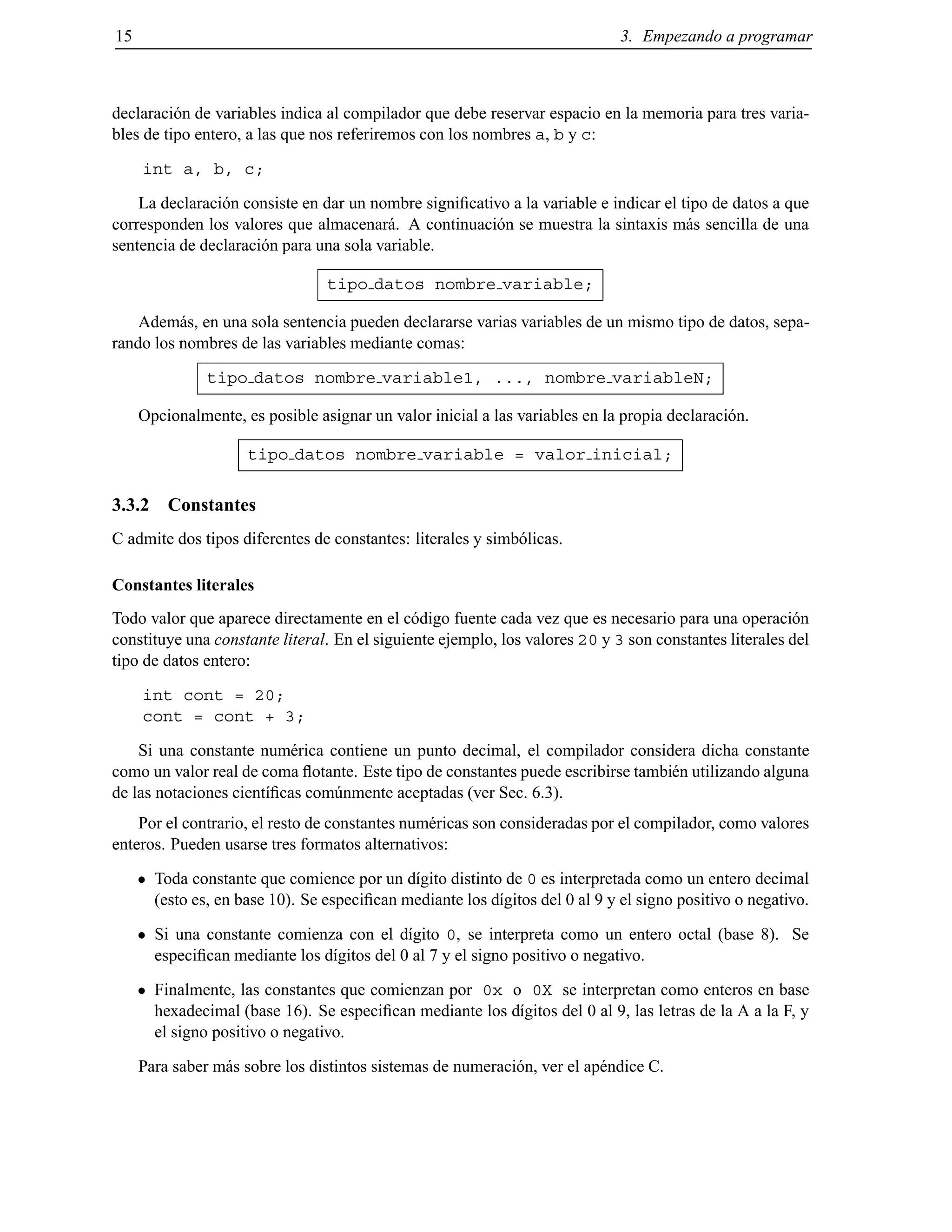 15 3. Empezando a programar
declaraci´on de variables indica al compilador que debe reservar espacio en la memoria para tres varia-
bles de tipo entero, a las que nos referiremos con los nombres a, b y c:
int a, b, c;
La declaraci´on consiste en dar un nombre signiﬁcativo a la variable e indicar el tipo de datos a que
corresponden los valores que almacenar´a. A continuaci´on se muestra la sintaxis m´as sencilla de una
sentencia de declaraci´on para una sola variable.
tipo datos nombre variable;
Adem´as, en una sola sentencia pueden declararse varias variables de un mismo tipo de datos, sepa-
rando los nombres de las variables mediante comas:
tipo datos nombre variable1, ..., nombre variableN;
Opcionalmente, es posible asignar un valor inicial a las variables en la propia declaraci´on.
tipo datos nombre variable = valor inicial;
3.3.2 Constantes
C admite dos tipos diferentes de constantes: literales y simb´olicas.
Constantes literales
Todo valor que aparece directamente en el c´odigo fuente cada vez que es necesario para una operaci´on
constituye una constante literal. En el siguiente ejemplo, los valores 20 y 3 son constantes literales del
tipo de datos entero:
int cont = 20;
cont = cont + 3;
Si una constante num´erica contiene un punto decimal, el compilador considera dicha constante
como un valor real de coma ﬂotante. Este tipo de constantes puede escribirse tambi´en utilizando alguna
de las notaciones cient´ıﬁcas com´unmente aceptadas (ver Sec. 6.3).
Por el contrario, el resto de constantes num´ericas son consideradas por el compilador, como valores
enteros. Pueden usarse tres formatos alternativos:
Toda constante que comience por un d´ıgito distinto de 0 es interpretada como un entero decimal
(esto es, en base 10). Se especiﬁcan mediante los d´ıgitos del 0 al 9 y el signo positivo o negativo.
Si una constante comienza con el d´ıgito 0, se interpreta como un entero octal (base 8). Se
especiﬁcan mediante los d´ıgitos del 0 al 7 y el signo positivo o negativo.
Finalmente, las constantes que comienzan por 0x o 0X se interpretan como enteros en base
hexadecimal (base 16). Se especiﬁcan mediante los d´ıgitos del 0 al 9, las letras de la A a la F, y
el signo positivo o negativo.
Para saber m´as sobre los distintos sistemas de numeraci´on, ver el ap´endice C.
© Los autores, 2000; © Edicions UPC, 2000.
 