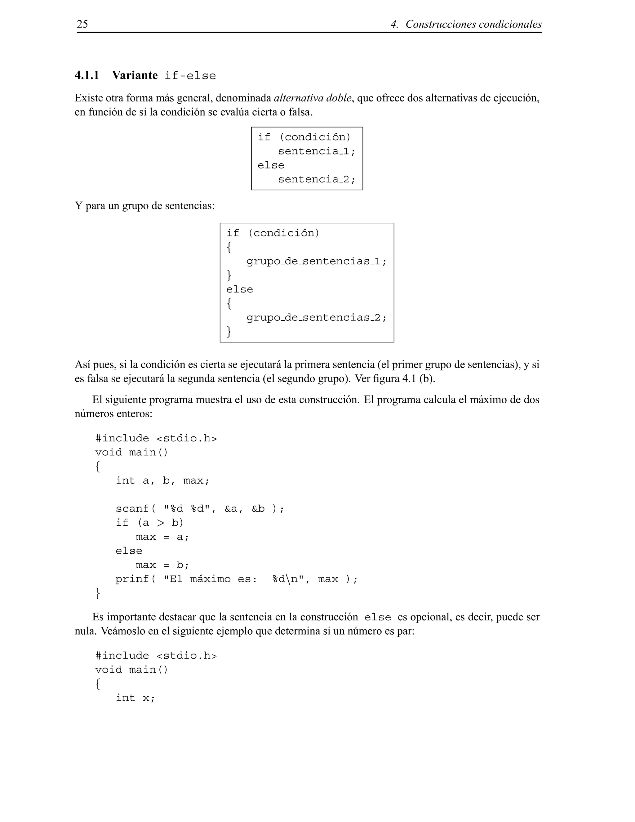 25 4. Construcciones condicionales
4.1.1 Variante if-else
Existe otra forma m´as general, denominada alternativa doble, que ofrece dos alternativas de ejecuci´on,
en funci´on de si la condici´on se eval´ua cierta o falsa.
if (condici´on)
sentencia 1;
else
sentencia 2;
Y para un grupo de sentencias:
if (condici´on)
f
grupo de sentencias 1;
g
else
f
grupo de sentencias 2;
g
As´ı pues, si la condici´on es cierta se ejecutar´a la primera sentencia (el primer grupo de sentencias), y si
es falsa se ejecutar´a la segunda sentencia (el segundo grupo). Ver ﬁgura 4.1 (b).
El siguiente programa muestra el uso de esta construcci´on. El programa calcula el m´aximo de dos
n´umeros enteros:
#include <stdio.h>
void main()
f
int a, b, max;
scanf( "%d %d", &a, &b );
if (a > b)
max = a;
else
max = b;
prinf( "El m´aximo es: %dnn", max );
g
Es importante destacar que la sentencia en la construcci´on else es opcional, es decir, puede ser
nula. Ve´amoslo en el siguiente ejemplo que determina si un n´umero es par:
#include <stdio.h>
void main()
f
int x;
© Los autores, 2000; © Edicions UPC, 2000.
 