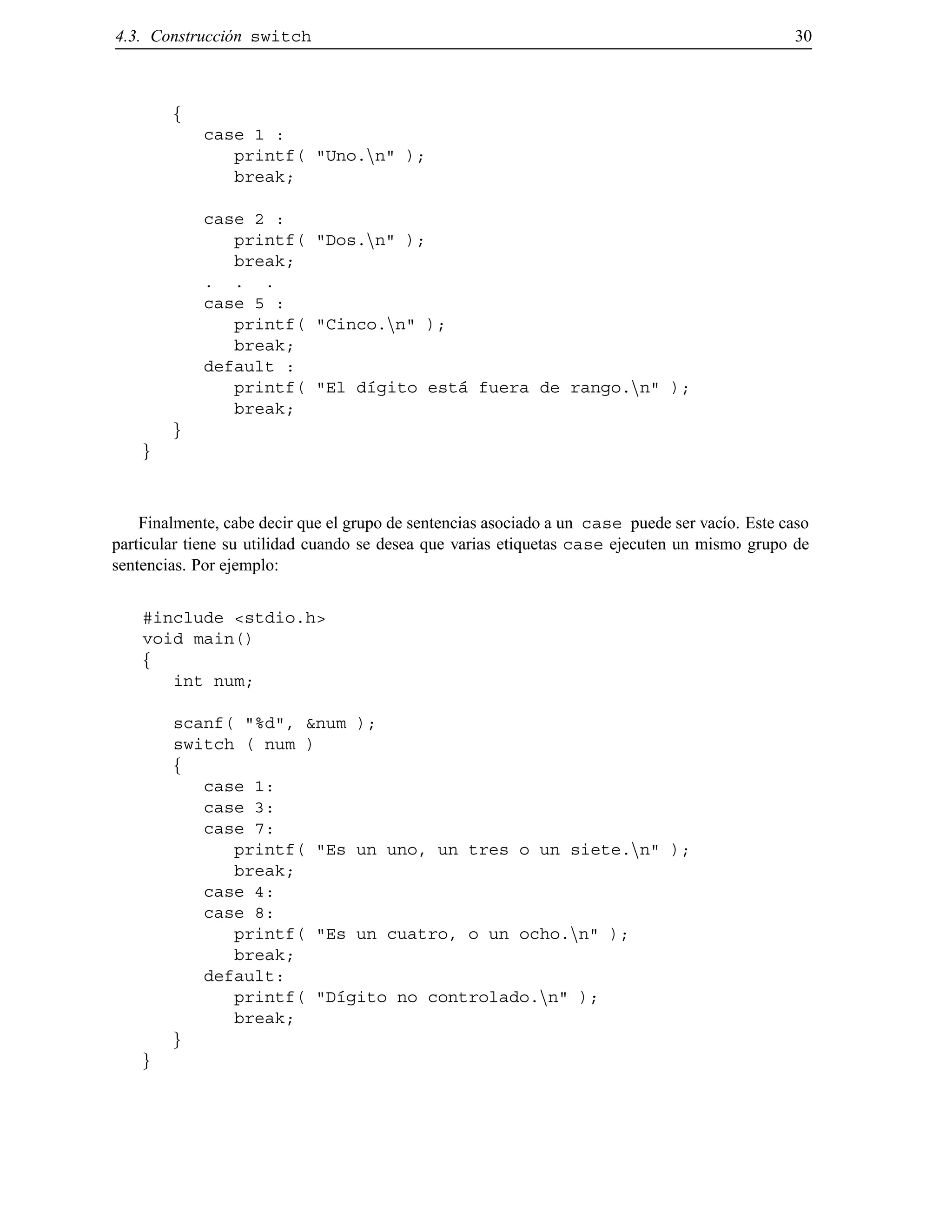 4.3. Construcci´on switch 30
f
case 1 :
printf( "Uno.nn" );
break;
case 2 :
printf( "Dos.nn" );
break;
. . .
case 5 :
printf( "Cinco.nn" );
break;
default :
printf( "El d´ıgito est´a fuera de rango.nn" );
break;
g
g
Finalmente, cabe decir que el grupo de sentencias asociado a un case puede ser vac´ıo. Este caso
particular tiene su utilidad cuando se desea que varias etiquetas case ejecuten un mismo grupo de
sentencias. Por ejemplo:
#include <stdio.h>
void main()
f
int num;
scanf( "%d", &num );
switch ( num )
f
case 1:
case 3:
case 7:
printf( "Es un uno, un tres o un siete.nn" );
break;
case 4:
case 8:
printf( "Es un cuatro, o un ocho.nn" );
break;
default:
printf( "D´ıgito no controlado.nn" );
break;
g
g
© Los autores, 2000; © Edicions UPC, 2000.
 