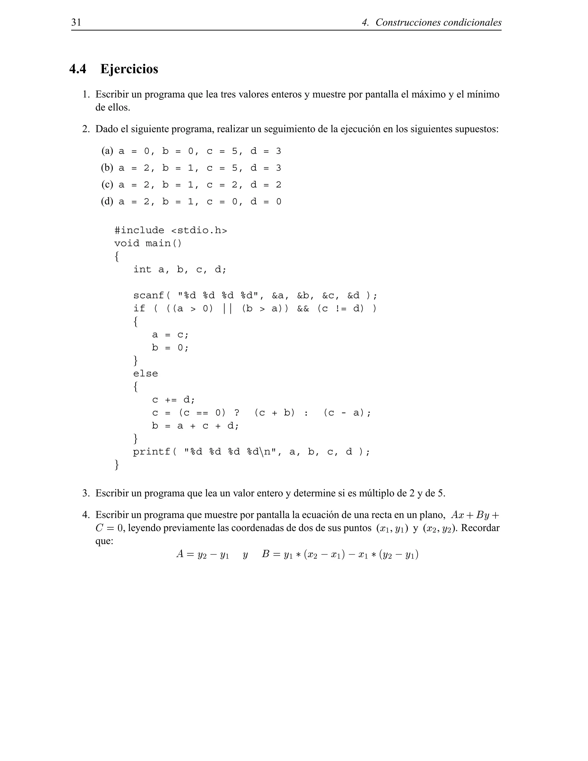 31 4. Construcciones condicionales
4.4 Ejercicios
1. Escribir un programa que lea tres valores enteros y muestre por pantalla el m´aximo y el m´ınimo
de ellos.
2. Dado el siguiente programa, realizar un seguimiento de la ejecuci´on en los siguientes supuestos:
(a) a = 0, b = 0, c = 5, d = 3
(b) a = 2, b = 1, c = 5, d = 3
(c) a = 2, b = 1, c = 2, d = 2
(d) a = 2, b = 1, c = 0, d = 0
#include <stdio.h>
void main()
f
int a, b, c, d;
scanf( "%d %d %d %d", &a, &b, &c, &d );
if ( ((a > 0) || (b > a)) && (c != d) )
f
a = c;
b = 0;
g
else
f
c += d;
c = (c == 0) ? (c + b) : (c - a);
b = a + c + d;
g
printf( "%d %d %d %dnn", a, b, c, d );
g
3. Escribir un programa que lea un valor entero y determine si es m´ultiplo de 2 y de 5.
4. Escribir un programa que muestre por pantalla la ecuaci´on de una recta en un plano, Ax+ By+
C = 0, leyendo previamente las coordenadas de dos de sus puntos (x1, y1) y (x2, y2). Recordar
que:
A = y2 ;y1 y B = y1 (x2 ;x1) ;x1 (y2 ;y1)
© Los autores, 2000; © Edicions UPC, 2000.
 