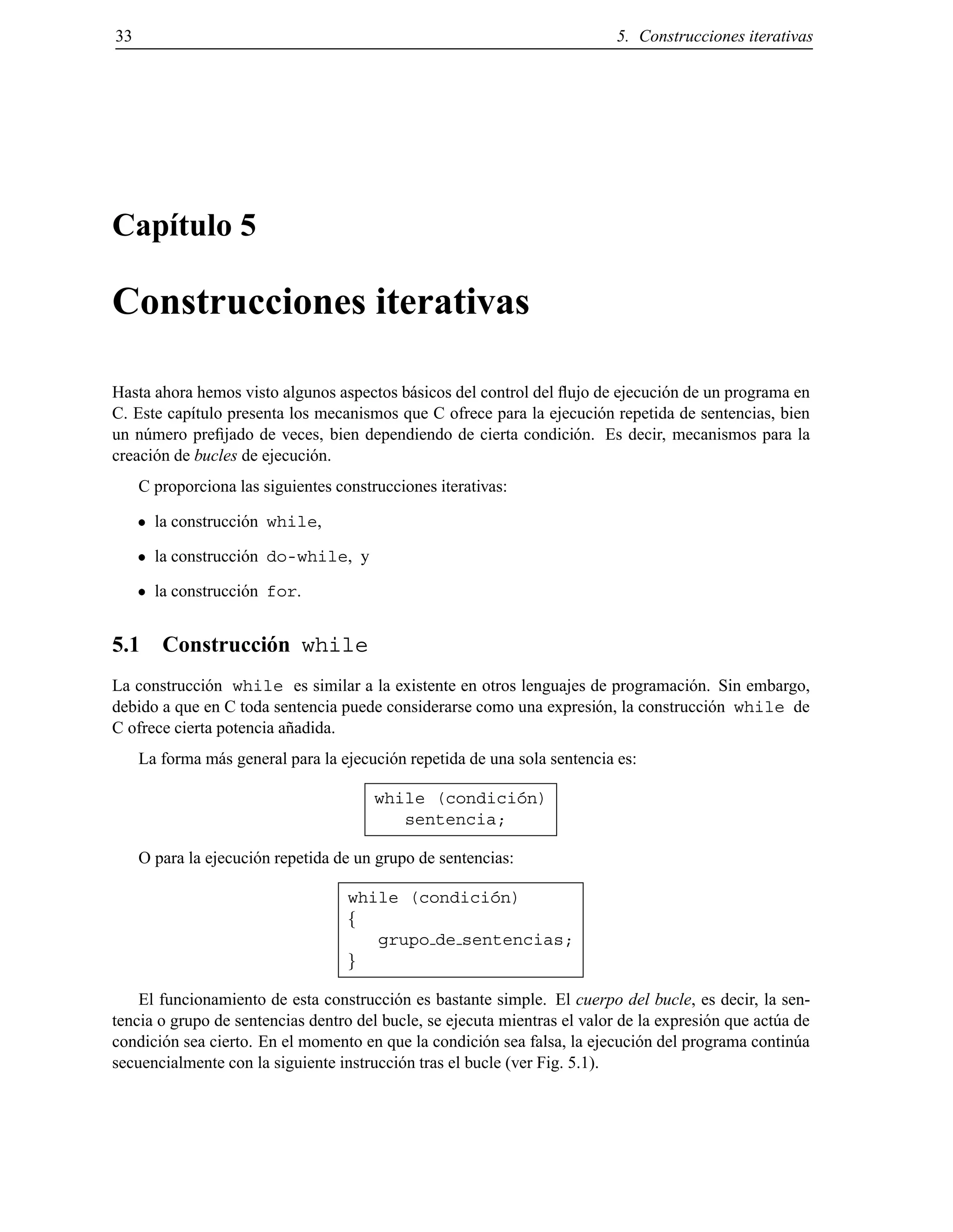33 5. Construcciones iterativas
Cap´ıtulo 5
Construcciones iterativas
Hasta ahora hemos visto algunos aspectos b´asicos del control del ﬂujo de ejecuci´on de un programa en
C. Este cap´ıtulo presenta los mecanismos que C ofrece para la ejecuci´on repetida de sentencias, bien
un n´umero preﬁjado de veces, bien dependiendo de cierta condici´on. Es decir, mecanismos para la
creaci´on de bucles de ejecuci´on.
C proporciona las siguientes construcciones iterativas:
la construcci´on while,
la construcci´on do-while, y
la construcci´on for.
5.1 Construcci´on while
La construcci´on while es similar a la existente en otros lenguajes de programaci´on. Sin embargo,
debido a que en C toda sentencia puede considerarse como una expresi´on, la construcci´on while de
C ofrece cierta potencia a˜nadida.
La forma m´as general para la ejecuci´on repetida de una sola sentencia es:
while (condici´on)
sentencia;
O para la ejecuci´on repetida de un grupo de sentencias:
while (condici´on)
f
grupo de sentencias;
g
El funcionamiento de esta construcci´on es bastante simple. El cuerpo del bucle, es decir, la sen-
tencia o grupo de sentencias dentro del bucle, se ejecuta mientras el valor de la expresi´on que act´ua de
condici´on sea cierto. En el momento en que la condici´on sea falsa, la ejecuci´on del programa contin´ua
secuencialmente con la siguiente instrucci´on tras el bucle (ver Fig. 5.1).
© Los autores, 2000; © Edicions UPC, 2000.
 