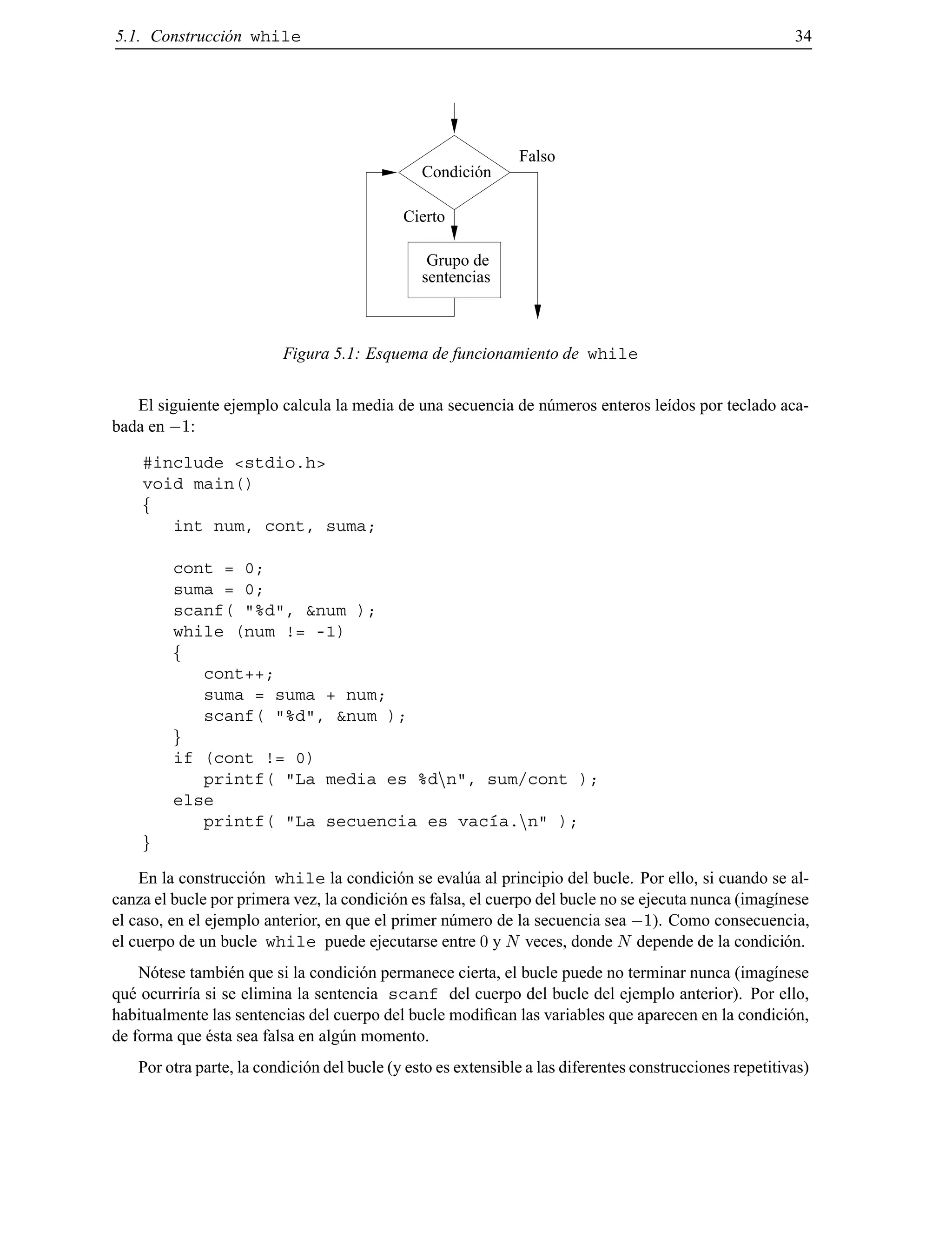 5.1. Construcci´on while 34
Condición
sentencias
Grupo de
Cierto
Falso
Figura 5.1: Esquema de funcionamiento de while
El siguiente ejemplo calcula la media de una secuencia de n´umeros enteros le´ıdos por teclado aca-
bada en ;1:
#include <stdio.h>
void main()
f
int num, cont, suma;
cont = 0;
suma = 0;
scanf( "%d", &num );
while (num != -1)
f
cont++;
suma = suma + num;
scanf( "%d", &num );
g
if (cont != 0)
printf( "La media es %dnn", sum/cont );
else
printf( "La secuencia es vac´ıa.nn" );
g
En la construcci´on while la condici´on se eval´ua al principio del bucle. Por ello, si cuando se al-
canza el bucle por primera vez, la condici´on es falsa, el cuerpo del bucle no se ejecuta nunca (imag´ınese
el caso, en el ejemplo anterior, en que el primer n´umero de la secuencia sea ;1). Como consecuencia,
el cuerpo de un bucle while puede ejecutarse entre 0 y N veces, donde N depende de la condici´on.
N´otese tambi´en que si la condici´on permanece cierta, el bucle puede no terminar nunca (imag´ınese
qu´e ocurrir´ıa si se elimina la sentencia scanf del cuerpo del bucle del ejemplo anterior). Por ello,
habitualmente las sentencias del cuerpo del bucle modiﬁcan las variables que aparecen en la condici´on,
de forma que ´esta sea falsa en alg´un momento.
Por otra parte, la condici´on del bucle (y esto es extensible a las diferentes construcciones repetitivas)
© Los autores, 2000; © Edicions UPC, 2000.
 