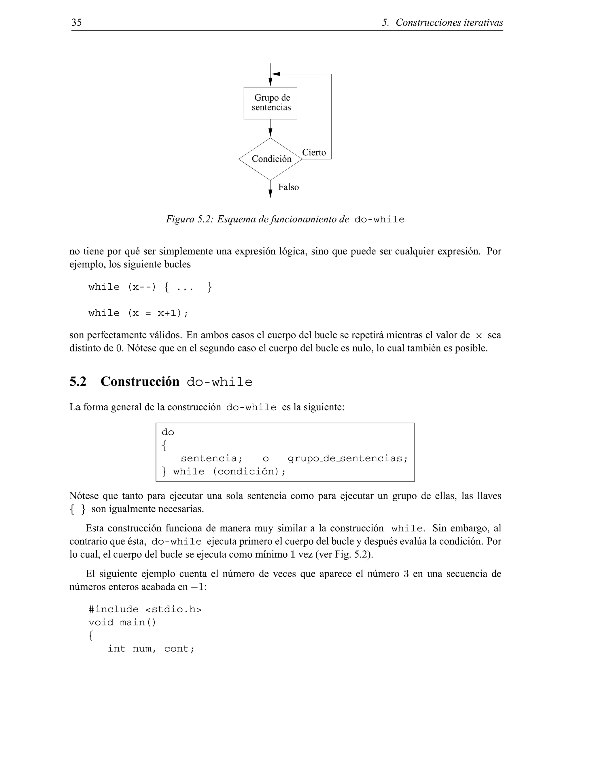 35 5. Construcciones iterativas
sentencias
Grupo de
Condición
Falso
Cierto
Figura 5.2: Esquema de funcionamiento de do-while
no tiene por qu´e ser simplemente una expresi´on l´ogica, sino que puede ser cualquier expresi´on. Por
ejemplo, los siguiente bucles
while (x--) f ... g
while (x = x+1);
son perfectamente v´alidos. En ambos casos el cuerpo del bucle se repetir´a mientras el valor de x sea
distinto de 0. N´otese que en el segundo caso el cuerpo del bucle es nulo, lo cual tambi´en es posible.
5.2 Construcci´on do-while
La forma general de la construcci´on do-while es la siguiente:
do
f
sentencia; o grupo de sentencias;
g while (condici´on);
N´otese que tanto para ejecutar una sola sentencia como para ejecutar un grupo de ellas, las llaves
f g son igualmente necesarias.
Esta construcci´on funciona de manera muy similar a la construcci´on while. Sin embargo, al
contrario que ´esta, do-while ejecuta primero el cuerpo del bucle y despu´es eval´ua la condici´on. Por
lo cual, el cuerpo del bucle se ejecuta como m´ınimo 1 vez (ver Fig. 5.2).
El siguiente ejemplo cuenta el n´umero de veces que aparece el n´umero 3 en una secuencia de
n´umeros enteros acabada en ;1:
#include <stdio.h>
void main()
f
int num, cont;
© Los autores, 2000; © Edicions UPC, 2000.
 