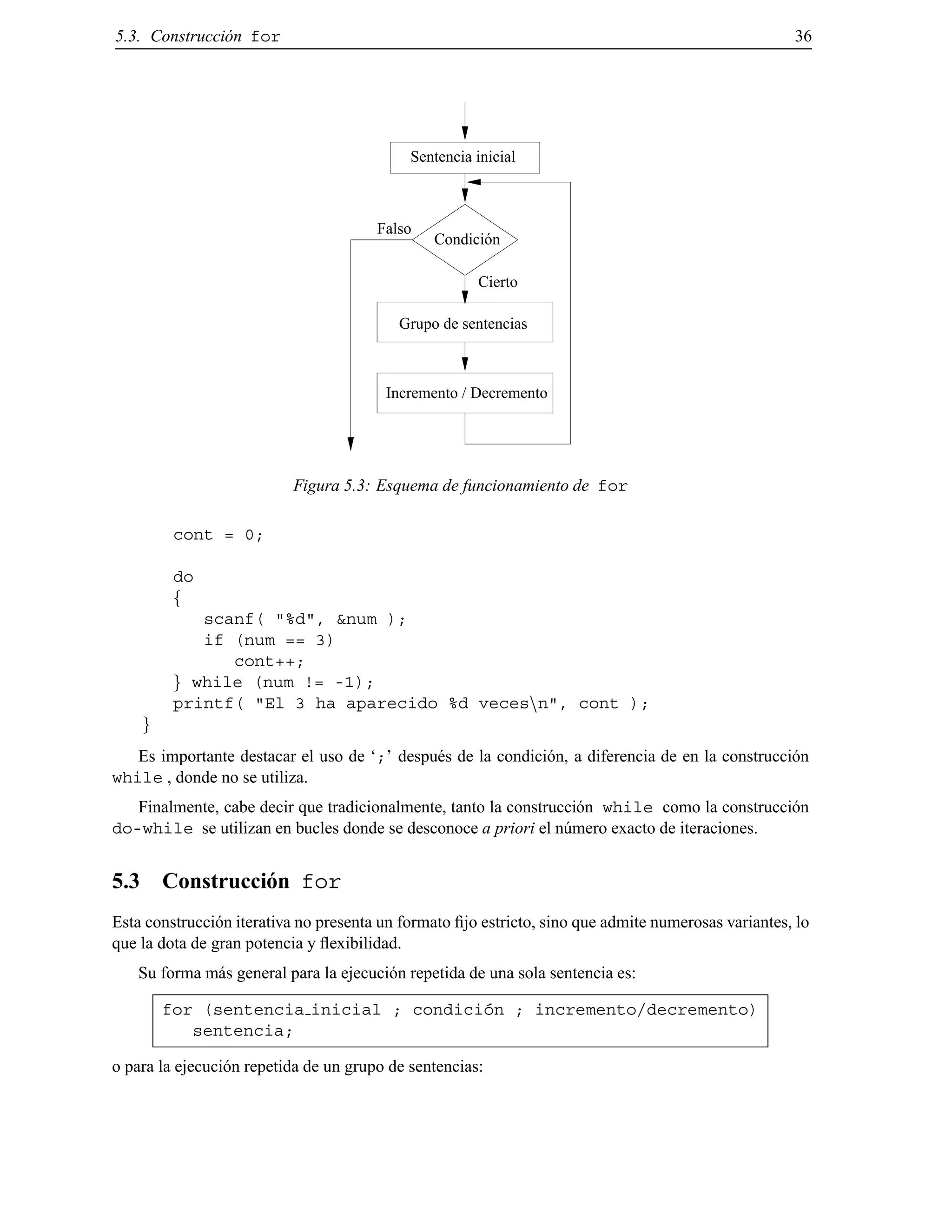 5.3. Construcci´on for 36
Condición
Sentencia inicial
Incremento / Decremento
Grupo de sentencias
Cierto
Falso
Figura 5.3: Esquema de funcionamiento de for
cont = 0;
do
f
scanf( "%d", &num );
if (num == 3)
cont++;
g while (num != -1);
printf( "El 3 ha aparecido %d vecesnn", cont );
g
Es importante destacar el uso de ‘;’ despu´es de la condici´on, a diferencia de en la construcci´on
while , donde no se utiliza.
Finalmente, cabe decir que tradicionalmente, tanto la construcci´on while como la construcci´on
do-while se utilizan en bucles donde se desconoce a priori el n´umero exacto de iteraciones.
5.3 Construcci´on for
Esta construcci´on iterativa no presenta un formato ﬁjo estricto, sino que admite numerosas variantes, lo
que la dota de gran potencia y ﬂexibilidad.
Su forma m´as general para la ejecuci´on repetida de una sola sentencia es:
for (sentencia inicial ; condici´on ; incremento/decremento)
sentencia;
o para la ejecuci´on repetida de un grupo de sentencias:
© Los autores, 2000; © Edicions UPC, 2000.
 