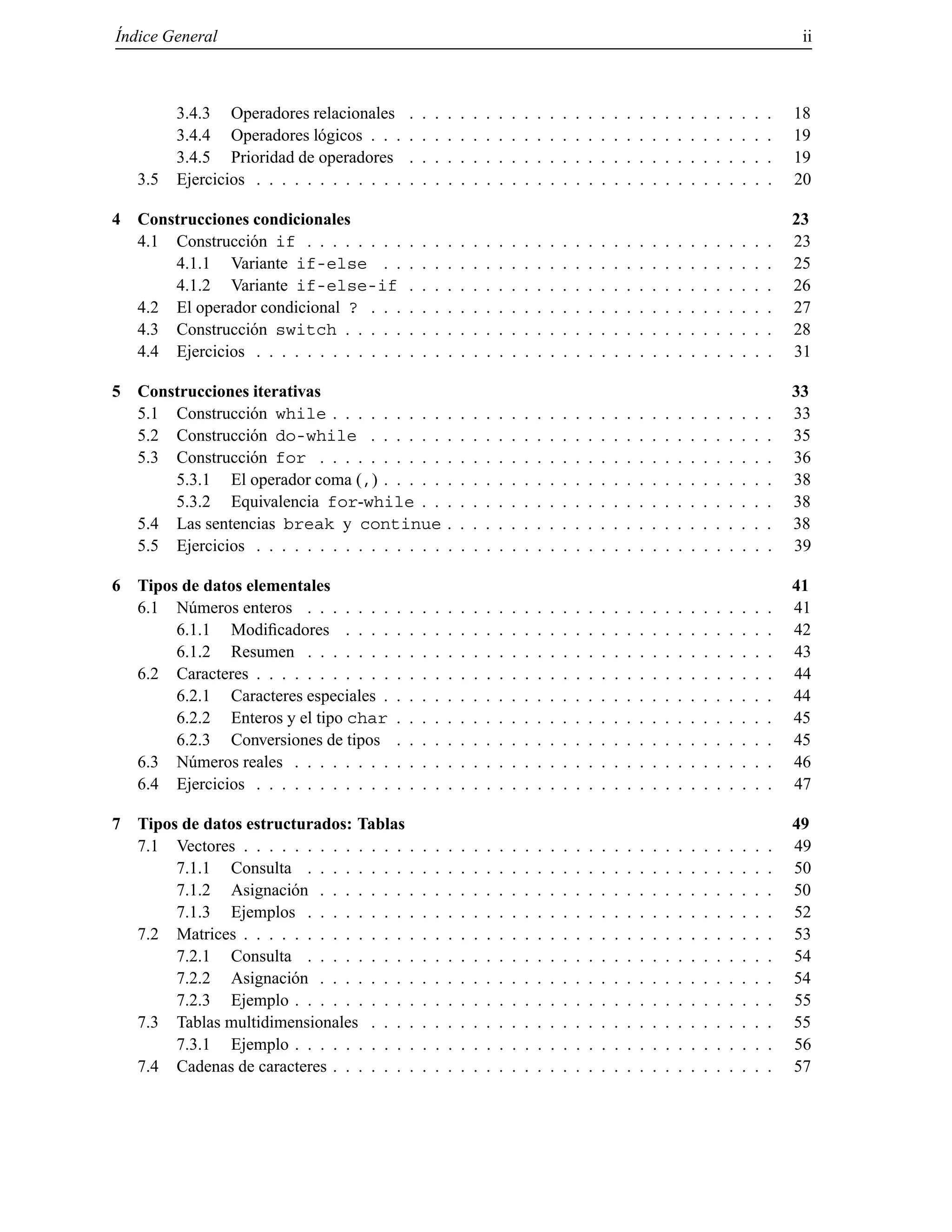 ´Indice General ii
3.4.3 Operadores relacionales . . . . . . . . . . . . . . . . . . . . . . . . . . . . . 18
3.4.4 Operadores l´ogicos . . . . . . . . . . . . . . . . . . . . . . . . . . . . . . . . 19
3.4.5 Prioridad de operadores . . . . . . . . . . . . . . . . . . . . . . . . . . . . . 19
3.5 Ejercicios . . . . . . . . . . . . . . . . . . . . . . . . . . . . . . . . . . . . . . . . . 20
4 Construcciones condicionales 23
4.1 Construcci´on if . . . . . . . . . . . . . . . . . . . . . . . . . . . . . . . . . . . . . 23
4.1.1 Variante if-else . . . . . . . . . . . . . . . . . . . . . . . . . . . . . . . 25
4.1.2 Variante if-else-if . . . . . . . . . . . . . . . . . . . . . . . . . . . . . 26
4.2 El operador condicional ? . . . . . . . . . . . . . . . . . . . . . . . . . . . . . . . . 27
4.3 Construcci´on switch . . . . . . . . . . . . . . . . . . . . . . . . . . . . . . . . . . 28
4.4 Ejercicios . . . . . . . . . . . . . . . . . . . . . . . . . . . . . . . . . . . . . . . . . 31
5 Construcciones iterativas 33
5.1 Construcci´on while . . . . . . . . . . . . . . . . . . . . . . . . . . . . . . . . . . . 33
5.2 Construcci´on do-while . . . . . . . . . . . . . . . . . . . . . . . . . . . . . . . . 35
5.3 Construcci´on for . . . . . . . . . . . . . . . . . . . . . . . . . . . . . . . . . . . . 36
5.3.1 El operador coma (,) . . . . . . . . . . . . . . . . . . . . . . . . . . . . . . . 38
5.3.2 Equivalencia for-while . . . . . . . . . . . . . . . . . . . . . . . . . . . . 38
5.4 Las sentencias break y continue . . . . . . . . . . . . . . . . . . . . . . . . . . 38
5.5 Ejercicios . . . . . . . . . . . . . . . . . . . . . . . . . . . . . . . . . . . . . . . . . 39
6 Tipos de datos elementales 41
6.1 N´umeros enteros . . . . . . . . . . . . . . . . . . . . . . . . . . . . . . . . . . . . . 41
6.1.1 Modiﬁcadores . . . . . . . . . . . . . . . . . . . . . . . . . . . . . . . . . . 42
6.1.2 Resumen . . . . . . . . . . . . . . . . . . . . . . . . . . . . . . . . . . . . . 43
6.2 Caracteres . . . . . . . . . . . . . . . . . . . . . . . . . . . . . . . . . . . . . . . . . 44
6.2.1 Caracteres especiales . . . . . . . . . . . . . . . . . . . . . . . . . . . . . . . 44
6.2.2 Enteros y el tipo char . . . . . . . . . . . . . . . . . . . . . . . . . . . . . . 45
6.2.3 Conversiones de tipos . . . . . . . . . . . . . . . . . . . . . . . . . . . . . . 45
6.3 N´umeros reales . . . . . . . . . . . . . . . . . . . . . . . . . . . . . . . . . . . . . . 46
6.4 Ejercicios . . . . . . . . . . . . . . . . . . . . . . . . . . . . . . . . . . . . . . . . . 47
7 Tipos de datos estructurados: Tablas 49
7.1 Vectores . . . . . . . . . . . . . . . . . . . . . . . . . . . . . . . . . . . . . . . . . . 49
7.1.1 Consulta . . . . . . . . . . . . . . . . . . . . . . . . . . . . . . . . . . . . . 50
7.1.2 Asignaci´on . . . . . . . . . . . . . . . . . . . . . . . . . . . . . . . . . . . . 50
7.1.3 Ejemplos . . . . . . . . . . . . . . . . . . . . . . . . . . . . . . . . . . . . . 52
7.2 Matrices . . . . . . . . . . . . . . . . . . . . . . . . . . . . . . . . . . . . . . . . . . 53
7.2.1 Consulta . . . . . . . . . . . . . . . . . . . . . . . . . . . . . . . . . . . . . 54
7.2.2 Asignaci´on . . . . . . . . . . . . . . . . . . . . . . . . . . . . . . . . . . . . 54
7.2.3 Ejemplo . . . . . . . . . . . . . . . . . . . . . . . . . . . . . . . . . . . . . . 55
7.3 Tablas multidimensionales . . . . . . . . . . . . . . . . . . . . . . . . . . . . . . . . 55
7.3.1 Ejemplo . . . . . . . . . . . . . . . . . . . . . . . . . . . . . . . . . . . . . . 56
7.4 Cadenas de caracteres . . . . . . . . . . . . . . . . . . . . . . . . . . . . . . . . . . . 57
© Los autores, 2000; © Edicions UPC, 2000.
 