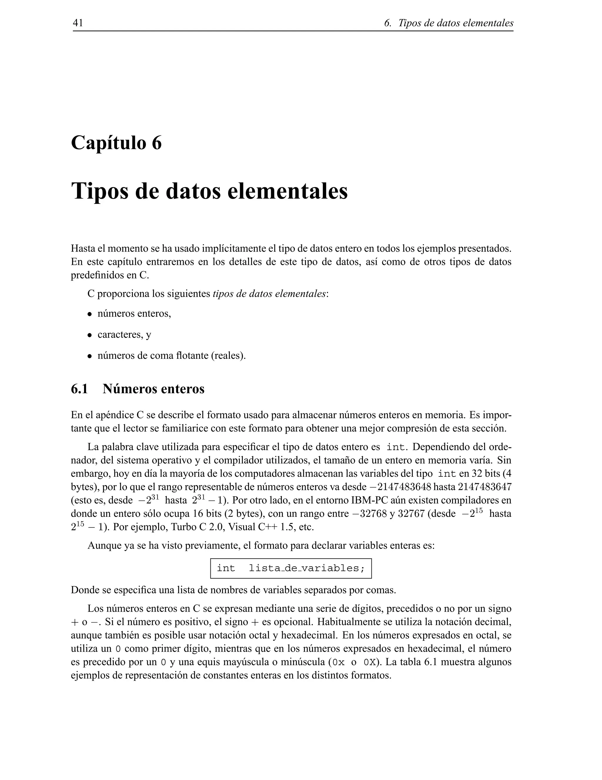 41 6. Tipos de datos elementales
Cap´ıtulo 6
Tipos de datos elementales
Hasta el momento se ha usado impl´ıcitamente el tipo de datos entero en todos los ejemplos presentados.
En este cap´ıtulo entraremos en los detalles de este tipo de datos, as´ı como de otros tipos de datos
predeﬁnidos en C.
C proporciona los siguientes tipos de datos elementales:
n´umeros enteros,
caracteres, y
n´umeros de coma ﬂotante (reales).
6.1 N´umeros enteros
En el ap´endice C se describe el formato usado para almacenar n´umeros enteros en memoria. Es impor-
tante que el lector se familiarice con este formato para obtener una mejor compresi´on de esta secci´on.
La palabra clave utilizada para especiﬁcar el tipo de datos entero es int. Dependiendo del orde-
nador, del sistema operativo y el compilador utilizados, el tama˜no de un entero en memoria var´ıa. Sin
embargo, hoy en d´ıa la mayor´ıa de los computadores almacenan las variables del tipo int en 32 bits (4
bytes), por lo que el rango representable de n´umeros enteros va desde ;2147483648 hasta 2147483647
(esto es, desde ;2
31
hasta 2
31
;1). Por otro lado, en el entorno IBM-PC a´un existen compiladores en
donde un entero s´olo ocupa 16 bits (2 bytes), con un rango entre ;32768 y 32767 (desde ;2
15
hasta
2
15
;1). Por ejemplo, Turbo C 2.0, Visual C++ 1.5, etc.
Aunque ya se ha visto previamente, el formato para declarar variables enteras es:
int lista de variables;
Donde se especiﬁca una lista de nombres de variables separados por comas.
Los n´umeros enteros en C se expresan mediante una serie de d´ıgitos, precedidos o no por un signo
+ o ;. Si el n´umero es positivo, el signo + es opcional. Habitualmente se utiliza la notaci´on decimal,
aunque tambi´en es posible usar notaci´on octal y hexadecimal. En los n´umeros expresados en octal, se
utiliza un 0 como primer d´ıgito, mientras que en los n´umeros expresados en hexadecimal, el n´umero
es precedido por un 0 y una equis may´uscula o min´uscula (0x o 0X). La tabla 6.1 muestra algunos
ejemplos de representaci´on de constantes enteras en los distintos formatos.
© Los autores, 2000; © Edicions UPC, 2000.
 