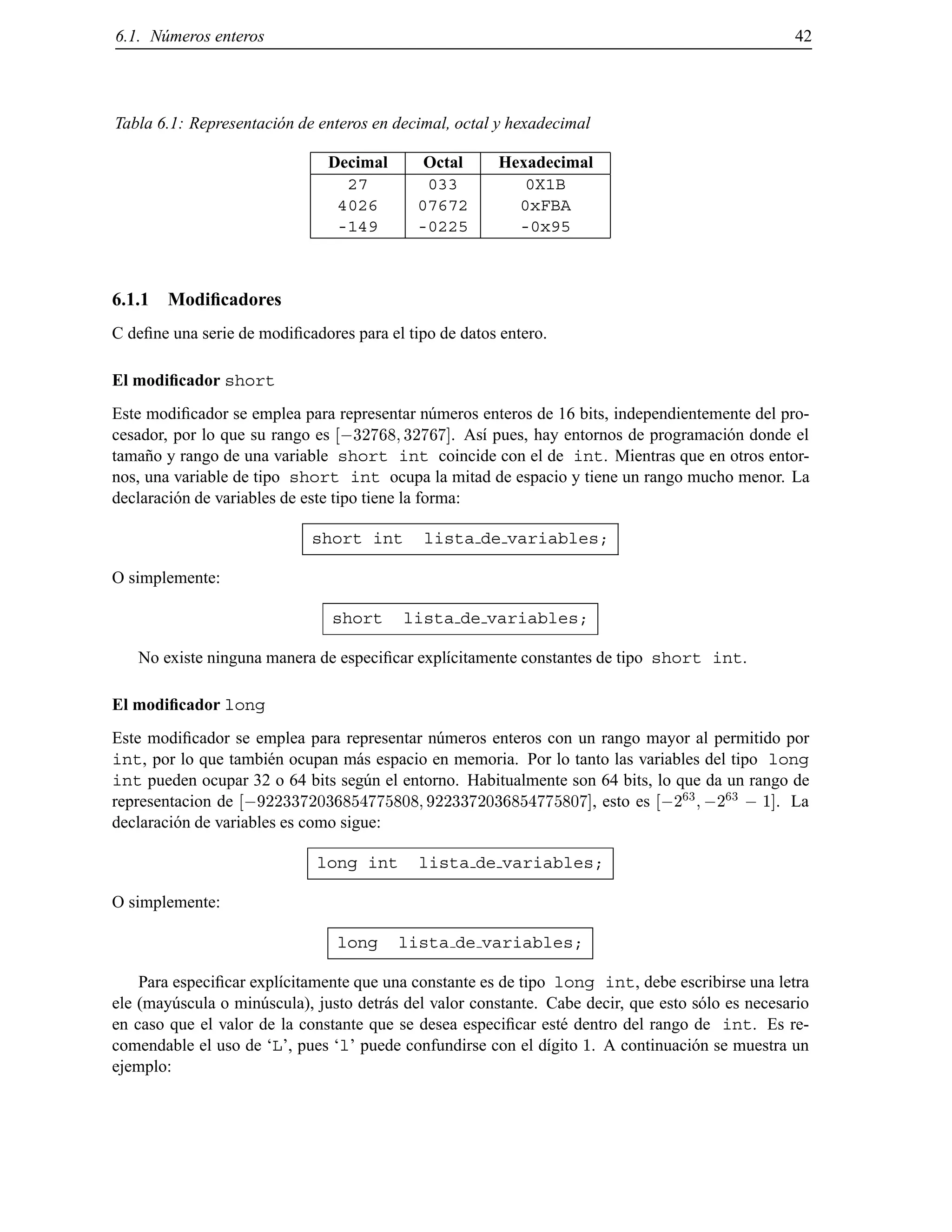 6.1. N´umeros enteros 42
Tabla 6.1: Representaci´on de enteros en decimal, octal y hexadecimal
Decimal Octal Hexadecimal
27 033 0X1B
4026 07672 0xFBA
-149 -0225 -0x95
6.1.1 Modiﬁcadores
C deﬁne una serie de modiﬁcadores para el tipo de datos entero.
El modiﬁcador short
Este modiﬁcador se emplea para representar n´umeros enteros de 16 bits, independientemente del pro-
cesador, por lo que su rango es ;32768 32767]. As´ı pues, hay entornos de programaci´on donde el
tama˜no y rango de una variable short int coincide con el de int. Mientras que en otros entor-
nos, una variable de tipo short int ocupa la mitad de espacio y tiene un rango mucho menor. La
declaraci´on de variables de este tipo tiene la forma:
short int lista de variables;
O simplemente:
short lista de variables;
No existe ninguna manera de especiﬁcar expl´ıcitamente constantes de tipo short int.
El modiﬁcador long
Este modiﬁcador se emplea para representar n´umeros enteros con un rango mayor al permitido por
int, por lo que tambi´en ocupan m´as espacio en memoria. Por lo tanto las variables del tipo long
int pueden ocupar 32 o 64 bits seg´un el entorno. Habitualmente son 64 bits, lo que da un rango de
representacion de ;9223372036854775808 9223372036854775807], esto es ;2
63
;2
63
; 1]. La
declaraci´on de variables es como sigue:
long int lista de variables;
O simplemente:
long lista de variables;
Para especiﬁcar expl´ıcitamente que una constante es de tipo long int, debe escribirse una letra
ele (may´uscula o min´uscula), justo detr´as del valor constante. Cabe decir, que esto s´olo es necesario
en caso que el valor de la constante que se desea especiﬁcar est´e dentro del rango de int. Es re-
comendable el uso de ‘L’, pues ‘l’ puede confundirse con el d´ıgito 1. A continuaci´on se muestra un
ejemplo:
© Los autores, 2000; © Edicions UPC, 2000.
 