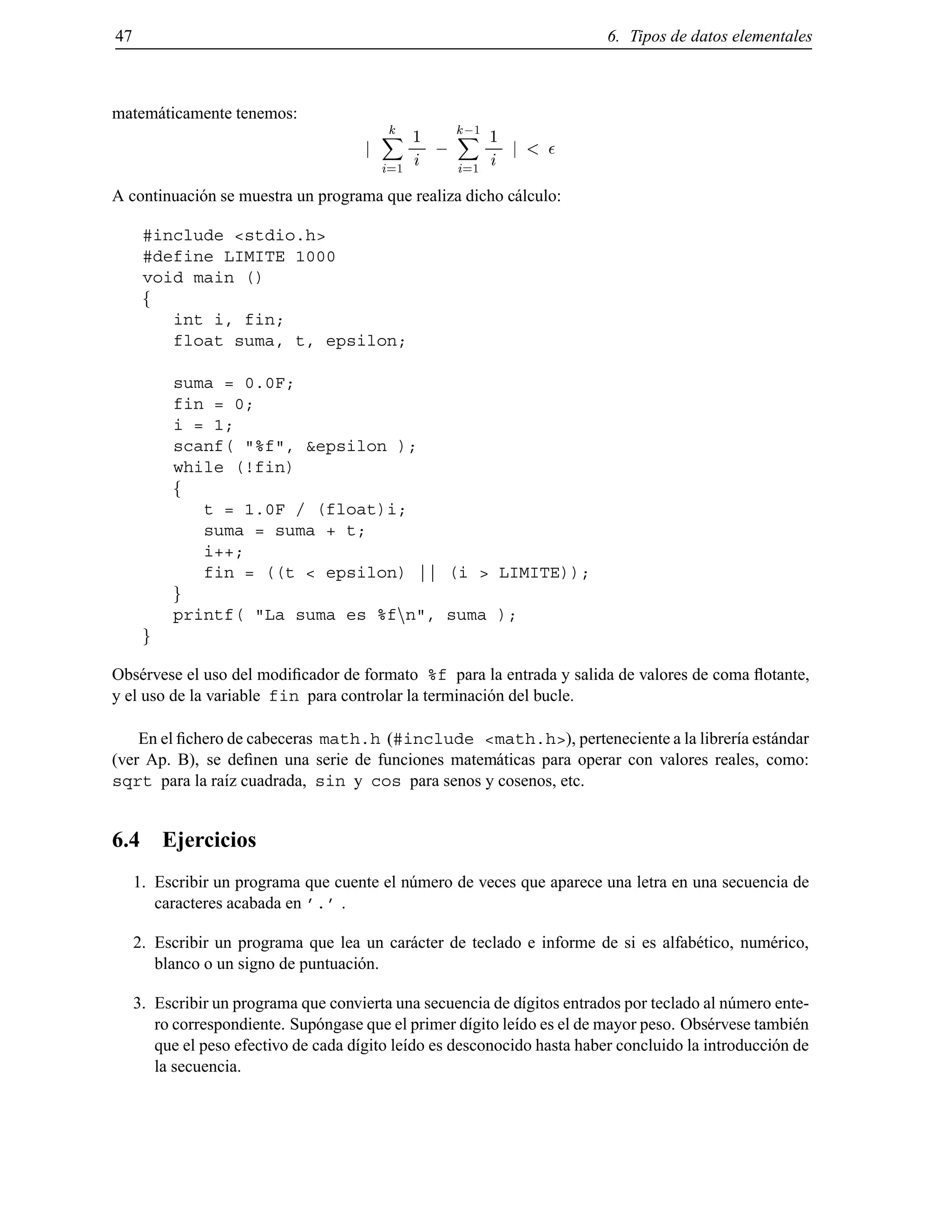 47 6. Tipos de datos elementales
matem´aticamente tenemos:
j
kX
i=1
1
i ;
k;1
X
i=1
1
i j <
A continuaci´on se muestra un programa que realiza dicho c´alculo:
#include <stdio.h>
#define LIMITE 1000
void main ()
f
int i, fin;
float suma, t, epsilon;
suma = 0.0F;
fin = 0;
i = 1;
scanf( "%f", &epsilon );
while (!fin)
f
t = 1.0F / (float)i;
suma = suma + t;
i++;
fin = ((t < epsilon) || (i > LIMITE));
g
printf( "La suma es %fnn", suma );
g
Obs´ervese el uso del modiﬁcador de formato %f para la entrada y salida de valores de coma ﬂotante,
y el uso de la variable fin para controlar la terminaci´on del bucle.
En el ﬁchero de cabeceras math.h (#include <math.h>), perteneciente a la librer´ıa est´andar
(ver Ap. B), se deﬁnen una serie de funciones matem´aticas para operar con valores reales, como:
sqrt para la ra´ız cuadrada, sin y cos para senos y cosenos, etc.
6.4 Ejercicios
1. Escribir un programa que cuente el n´umero de veces que aparece una letra en una secuencia de
caracteres acabada en ’.’ .
2. Escribir un programa que lea un car´acter de teclado e informe de si es alfab´etico, num´erico,
blanco o un signo de puntuaci´on.
3. Escribir un programa que convierta una secuencia de d´ıgitos entrados por teclado al n´umero ente-
ro correspondiente. Sup´ongase que el primer d´ıgito le´ıdo es el de mayor peso. Obs´ervese tambi´en
que el peso efectivo de cada d´ıgito le´ıdo es desconocido hasta haber concluido la introducci´on de
la secuencia.
© Los autores, 2000; © Edicions UPC, 2000.
 