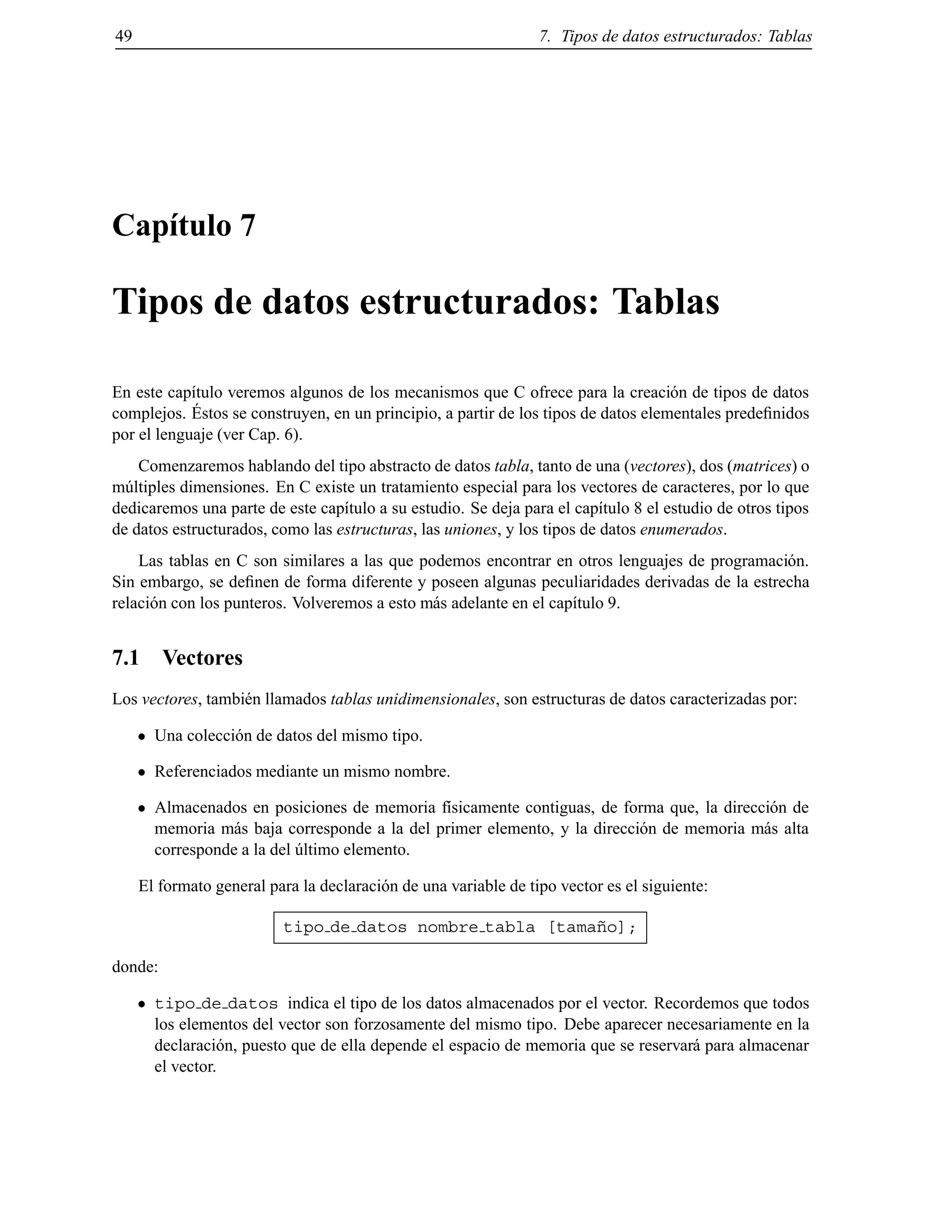 49 7. Tipos de datos estructurados: Tablas
Cap´ıtulo 7
Tipos de datos estructurados: Tablas
En este cap´ıtulo veremos algunos de los mecanismos que C ofrece para la creaci´on de tipos de datos
complejos. ´Estos se construyen, en un principio, a partir de los tipos de datos elementales predeﬁnidos
por el lenguaje (ver Cap. 6).
Comenzaremos hablando del tipo abstracto de datos tabla, tanto de una (vectores), dos (matrices) o
m´ultiples dimensiones. En C existe un tratamiento especial para los vectores de caracteres, por lo que
dedicaremos una parte de este cap´ıtulo a su estudio. Se deja para el cap´ıtulo 8 el estudio de otros tipos
de datos estructurados, como las estructuras, las uniones, y los tipos de datos enumerados.
Las tablas en C son similares a las que podemos encontrar en otros lenguajes de programaci´on.
Sin embargo, se deﬁnen de forma diferente y poseen algunas peculiaridades derivadas de la estrecha
relaci´on con los punteros. Volveremos a esto m´as adelante en el cap´ıtulo 9.
7.1 Vectores
Los vectores, tambi´en llamados tablas unidimensionales, son estructuras de datos caracterizadas por:
Una colecci´on de datos del mismo tipo.
Referenciados mediante un mismo nombre.
Almacenados en posiciones de memoria f´ısicamente contiguas, de forma que, la direcci´on de
memoria m´as baja corresponde a la del primer elemento, y la direcci´on de memoria m´as alta
corresponde a la del ´ultimo elemento.
El formato general para la declaraci´on de una variable de tipo vector es el siguiente:
tipo de datos nombre tabla [tama˜no];
donde:
tipo de datos indica el tipo de los datos almacenados por el vector. Recordemos que todos
los elementos del vector son forzosamente del mismo tipo. Debe aparecer necesariamente en la
declaraci´on, puesto que de ella depende el espacio de memoria que se reservar´a para almacenar
el vector.
© Los autores, 2000; © Edicions UPC, 2000.
 