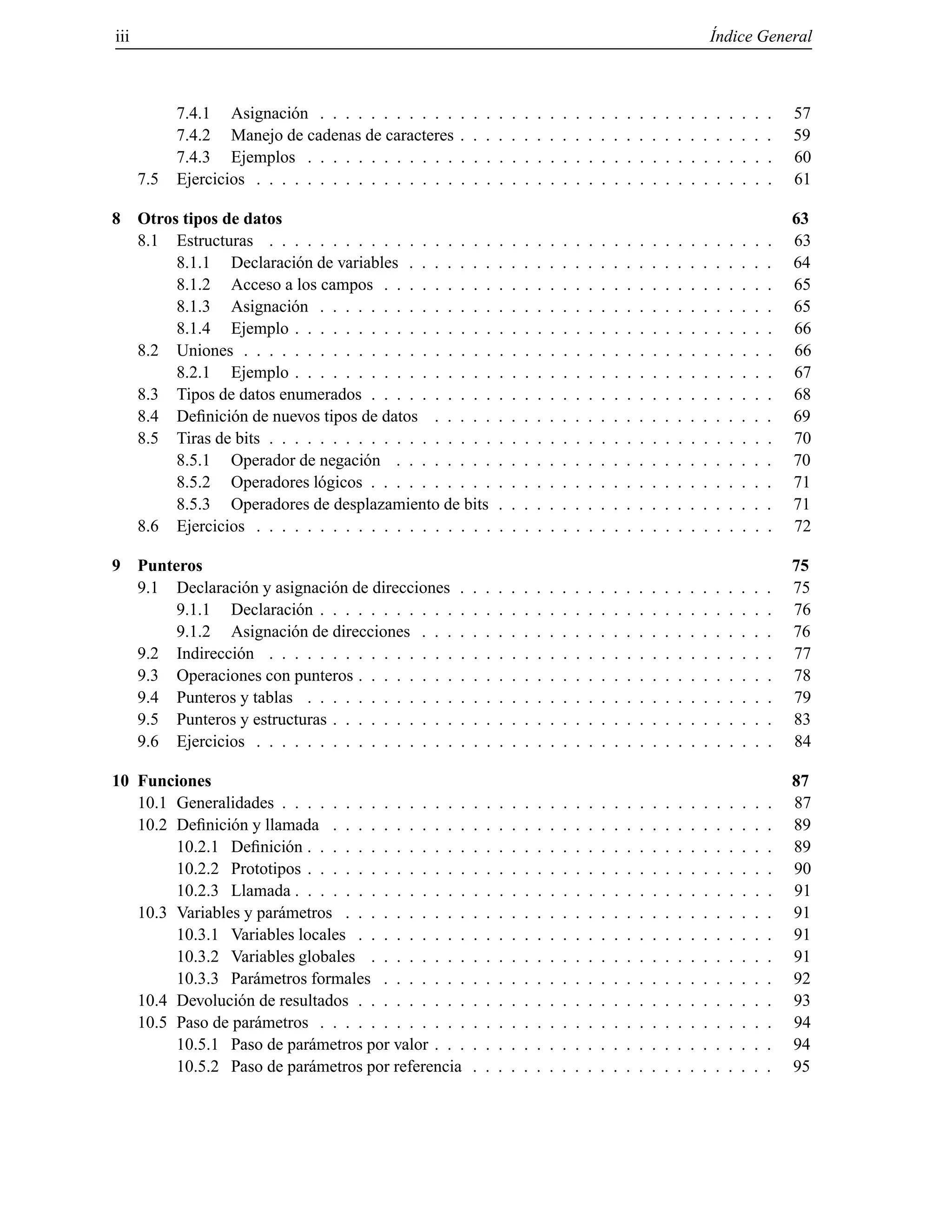 iii ´Indice General
7.4.1 Asignaci´on . . . . . . . . . . . . . . . . . . . . . . . . . . . . . . . . . . . . 57
7.4.2 Manejo de cadenas de caracteres . . . . . . . . . . . . . . . . . . . . . . . . . 59
7.4.3 Ejemplos . . . . . . . . . . . . . . . . . . . . . . . . . . . . . . . . . . . . . 60
7.5 Ejercicios . . . . . . . . . . . . . . . . . . . . . . . . . . . . . . . . . . . . . . . . . 61
8 Otros tipos de datos 63
8.1 Estructuras . . . . . . . . . . . . . . . . . . . . . . . . . . . . . . . . . . . . . . . . 63
8.1.1 Declaraci´on de variables . . . . . . . . . . . . . . . . . . . . . . . . . . . . . 64
8.1.2 Acceso a los campos . . . . . . . . . . . . . . . . . . . . . . . . . . . . . . . 65
8.1.3 Asignaci´on . . . . . . . . . . . . . . . . . . . . . . . . . . . . . . . . . . . . 65
8.1.4 Ejemplo . . . . . . . . . . . . . . . . . . . . . . . . . . . . . . . . . . . . . . 66
8.2 Uniones . . . . . . . . . . . . . . . . . . . . . . . . . . . . . . . . . . . . . . . . . . 66
8.2.1 Ejemplo . . . . . . . . . . . . . . . . . . . . . . . . . . . . . . . . . . . . . . 67
8.3 Tipos de datos enumerados . . . . . . . . . . . . . . . . . . . . . . . . . . . . . . . . 68
8.4 Deﬁnici´on de nuevos tipos de datos . . . . . . . . . . . . . . . . . . . . . . . . . . . 69
8.5 Tiras de bits . . . . . . . . . . . . . . . . . . . . . . . . . . . . . . . . . . . . . . . . 70
8.5.1 Operador de negaci´on . . . . . . . . . . . . . . . . . . . . . . . . . . . . . . 70
8.5.2 Operadores l´ogicos . . . . . . . . . . . . . . . . . . . . . . . . . . . . . . . . 71
8.5.3 Operadores de desplazamiento de bits . . . . . . . . . . . . . . . . . . . . . . 71
8.6 Ejercicios . . . . . . . . . . . . . . . . . . . . . . . . . . . . . . . . . . . . . . . . . 72
9 Punteros 75
9.1 Declaraci´on y asignaci´on de direcciones . . . . . . . . . . . . . . . . . . . . . . . . . 75
9.1.1 Declaraci´on . . . . . . . . . . . . . . . . . . . . . . . . . . . . . . . . . . . . 76
9.1.2 Asignaci´on de direcciones . . . . . . . . . . . . . . . . . . . . . . . . . . . . 76
9.2 Indirecci´on . . . . . . . . . . . . . . . . . . . . . . . . . . . . . . . . . . . . . . . . 77
9.3 Operaciones con punteros . . . . . . . . . . . . . . . . . . . . . . . . . . . . . . . . . 78
9.4 Punteros y tablas . . . . . . . . . . . . . . . . . . . . . . . . . . . . . . . . . . . . . 79
9.5 Punteros y estructuras . . . . . . . . . . . . . . . . . . . . . . . . . . . . . . . . . . . 83
9.6 Ejercicios . . . . . . . . . . . . . . . . . . . . . . . . . . . . . . . . . . . . . . . . . 84
10 Funciones 87
10.1 Generalidades . . . . . . . . . . . . . . . . . . . . . . . . . . . . . . . . . . . . . . . 87
10.2 Deﬁnici´on y llamada . . . . . . . . . . . . . . . . . . . . . . . . . . . . . . . . . . . 89
10.2.1 Deﬁnici´on . . . . . . . . . . . . . . . . . . . . . . . . . . . . . . . . . . . . . 89
10.2.2 Prototipos . . . . . . . . . . . . . . . . . . . . . . . . . . . . . . . . . . . . . 90
10.2.3 Llamada . . . . . . . . . . . . . . . . . . . . . . . . . . . . . . . . . . . . . . 91
10.3 Variables y par´ametros . . . . . . . . . . . . . . . . . . . . . . . . . . . . . . . . . . 91
10.3.1 Variables locales . . . . . . . . . . . . . . . . . . . . . . . . . . . . . . . . . 91
10.3.2 Variables globales . . . . . . . . . . . . . . . . . . . . . . . . . . . . . . . . 91
10.3.3 Par´ametros formales . . . . . . . . . . . . . . . . . . . . . . . . . . . . . . . 92
10.4 Devoluci´on de resultados . . . . . . . . . . . . . . . . . . . . . . . . . . . . . . . . . 93
10.5 Paso de par´ametros . . . . . . . . . . . . . . . . . . . . . . . . . . . . . . . . . . . . 94
10.5.1 Paso de par´ametros por valor . . . . . . . . . . . . . . . . . . . . . . . . . . . 94
10.5.2 Paso de par´ametros por referencia . . . . . . . . . . . . . . . . . . . . . . . . 95
© Los autores, 2000; © Edicions UPC, 2000.
 