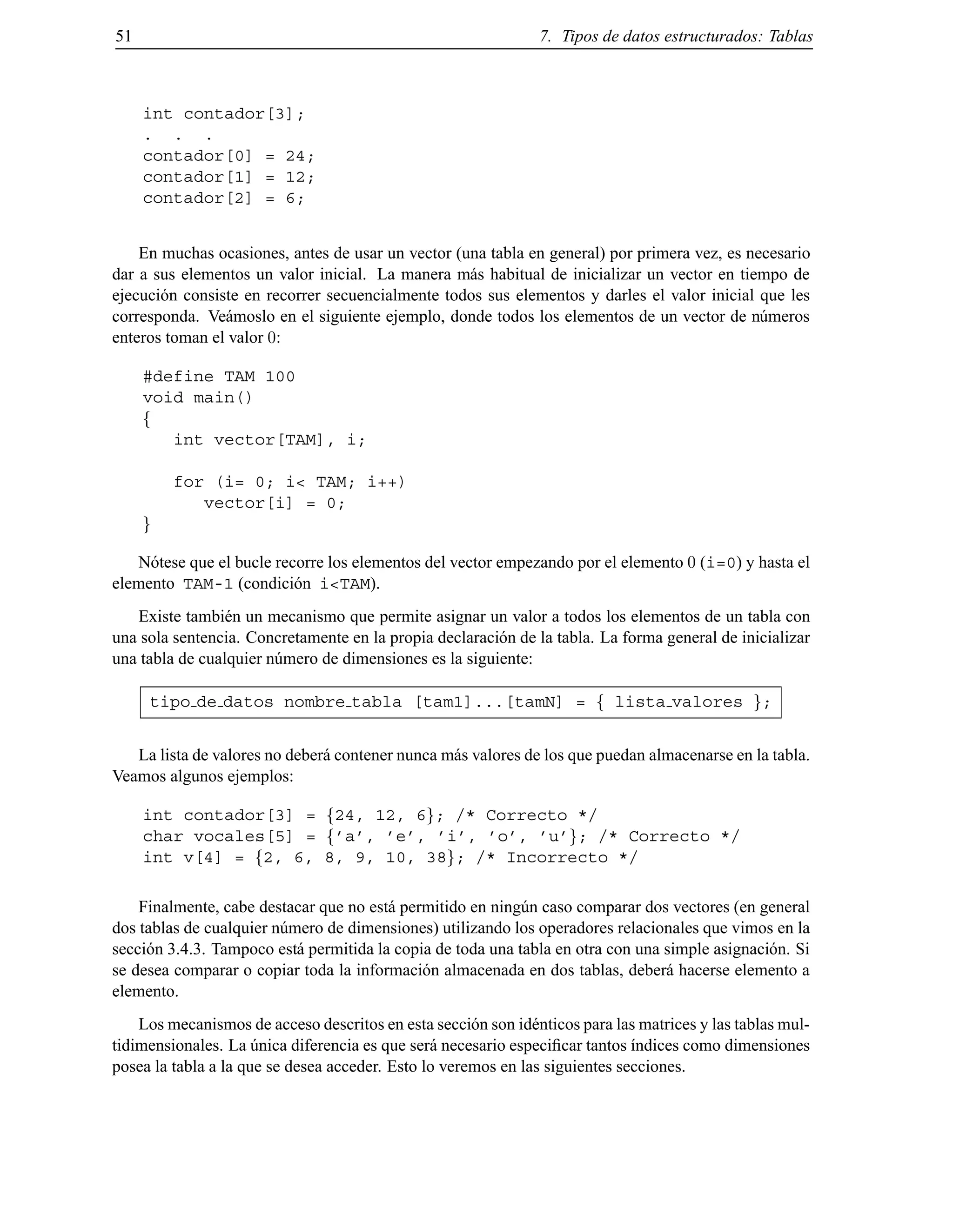 51 7. Tipos de datos estructurados: Tablas
int contador[3];
. . .
contador[0] = 24;
contador[1] = 12;
contador[2] = 6;
En muchas ocasiones, antes de usar un vector (una tabla en general) por primera vez, es necesario
dar a sus elementos un valor inicial. La manera m´as habitual de inicializar un vector en tiempo de
ejecuci´on consiste en recorrer secuencialmente todos sus elementos y darles el valor inicial que les
corresponda. Ve´amoslo en el siguiente ejemplo, donde todos los elementos de un vector de n´umeros
enteros toman el valor 0:
#define TAM 100
void main()
f
int vector[TAM], i;
for (i= 0; i< TAM; i++)
vector[i] = 0;
g
N´otese que el bucle recorre los elementos del vector empezando por el elemento 0 (i=0) y hasta el
elemento TAM-1 (condici´on i<TAM).
Existe tambi´en un mecanismo que permite asignar un valor a todos los elementos de un tabla con
una sola sentencia. Concretamente en la propia declaraci´on de la tabla. La forma general de inicializar
una tabla de cualquier n´umero de dimensiones es la siguiente:
tipo de datos nombre tabla [tam1]...[tamN] = f lista valores g;
La lista de valores no deber´a contener nunca m´as valores de los que puedan almacenarse en la tabla.
Veamos algunos ejemplos:
int contador[3] = f24, 12, 6g; /* Correcto */
char vocales[5] = f’a’, ’e’, ’i’, ’o’, ’u’g; /* Correcto */
int v[4] = f2, 6, 8, 9, 10, 38g; /* Incorrecto */
Finalmente, cabe destacar que no est´a permitido en ning´un caso comparar dos vectores (en general
dos tablas de cualquier n´umero de dimensiones) utilizando los operadores relacionales que vimos en la
secci´on 3.4.3. Tampoco est´a permitida la copia de toda una tabla en otra con una simple asignaci´on. Si
se desea comparar o copiar toda la informaci´on almacenada en dos tablas, deber´a hacerse elemento a
elemento.
Los mecanismos de acceso descritos en esta secci´on son id´enticos para las matrices y las tablas mul-
tidimensionales. La ´unica diferencia es que ser´a necesario especiﬁcar tantos ´ındices como dimensiones
posea la tabla a la que se desea acceder. Esto lo veremos en las siguientes secciones.
© Los autores, 2000; © Edicions UPC, 2000.
 