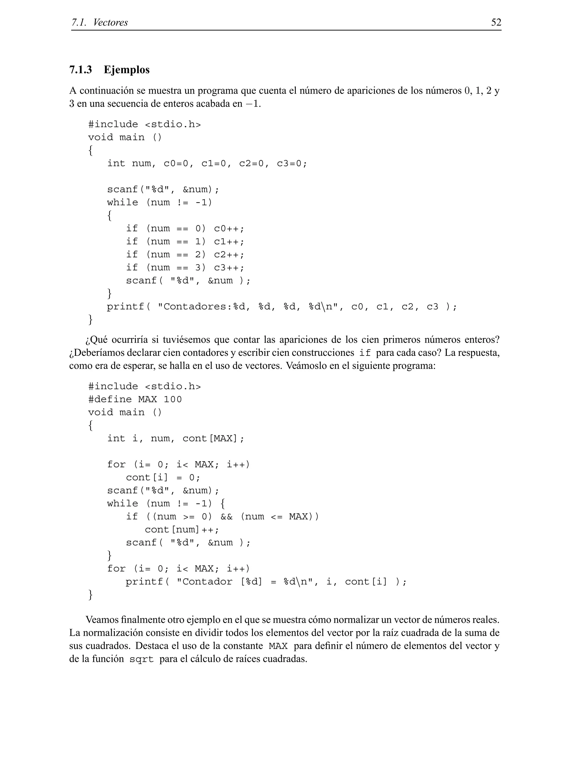 7.1. Vectores 52
7.1.3 Ejemplos
A continuaci´on se muestra un programa que cuenta el n´umero de apariciones de los n´umeros 0, 1, 2 y
3 en una secuencia de enteros acabada en ;1.
#include <stdio.h>
void main ()
f
int num, c0=0, c1=0, c2=0, c3=0;
scanf("%d", &num);
while (num != -1)
f
if (num == 0) c0++;
if (num == 1) c1++;
if (num == 2) c2++;
if (num == 3) c3++;
scanf( "%d", &num );
g
printf( "Contadores:%d, %d, %d, %dnn", c0, c1, c2, c3 );
g
¿Qu´e ocurrir´ıa si tuvi´esemos que contar las apariciones de los cien primeros n´umeros enteros?
¿Deber´ıamos declarar cien contadores y escribir cien construcciones if para cada caso? La respuesta,
como era de esperar, se halla en el uso de vectores. Ve´amoslo en el siguiente programa:
#include <stdio.h>
#define MAX 100
void main ()
f
int i, num, cont[MAX];
for (i= 0; i< MAX; i++)
cont[i] = 0;
scanf("%d", &num);
while (num != -1) f
if ((num >= 0) && (num <= MAX))
cont[num]++;
scanf( "%d", &num );
g
for (i= 0; i< MAX; i++)
printf( "Contador [%d] = %dnn", i, cont[i] );
g
Veamos ﬁnalmente otro ejemplo en el que se muestra c´omo normalizar un vector de n´umeros reales.
La normalizaci´on consiste en dividir todos los elementos del vector por la ra´ız cuadrada de la suma de
sus cuadrados. Destaca el uso de la constante MAX para deﬁnir el n´umero de elementos del vector y
de la funci´on sqrt para el c´alculo de ra´ıces cuadradas.
© Los autores, 2000; © Edicions UPC, 2000.
 