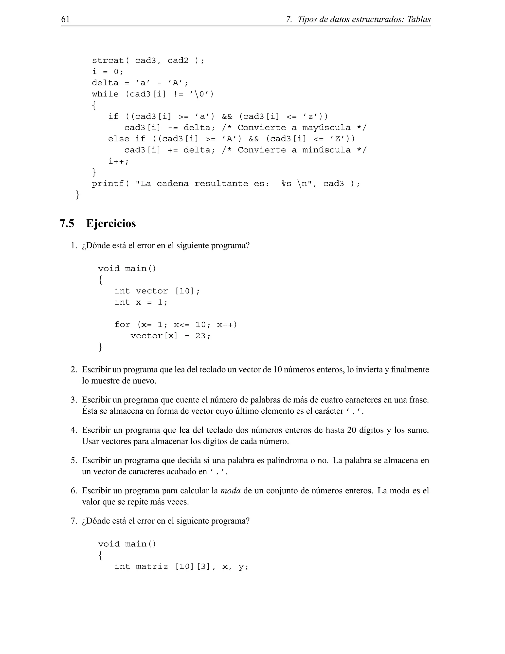 61 7. Tipos de datos estructurados: Tablas
strcat( cad3, cad2 );
i = 0;
delta = ’a’ - ’A’;
while (cad3[i] != ’n0’)
f
if ((cad3[i] >= ’a’) && (cad3[i] <= ’z’))
cad3[i] -= delta; /* Convierte a may´uscula */
else if ((cad3[i] >= ’A’) && (cad3[i] <= ’Z’))
cad3[i] += delta; /* Convierte a min´uscula */
i++;
g
printf( "La cadena resultante es: %s nn", cad3 );
g
7.5 Ejercicios
1. ¿D´onde est´a el error en el siguiente programa?
void main()
f
int vector [10];
int x = 1;
for (x= 1; x<= 10; x++)
vector[x] = 23;
g
2. Escribir un programa que lea del teclado un vector de 10 n´umeros enteros, lo invierta y ﬁnalmente
lo muestre de nuevo.
3. Escribir un programa que cuente el n´umero de palabras de m´as de cuatro caracteres en una frase.
´Esta se almacena en forma de vector cuyo ´ultimo elemento es el car´acter ’.’.
4. Escribir un programa que lea del teclado dos n´umeros enteros de hasta 20 d´ıgitos y los sume.
Usar vectores para almacenar los d´ıgitos de cada n´umero.
5. Escribir un programa que decida si una palabra es pal´ındroma o no. La palabra se almacena en
un vector de caracteres acabado en ’.’.
6. Escribir un programa para calcular la moda de un conjunto de n´umeros enteros. La moda es el
valor que se repite m´as veces.
7. ¿D´onde est´a el error en el siguiente programa?
void main()
f
int matriz [10][3], x, y;
© Los autores, 2000; © Edicions UPC, 2000.
 