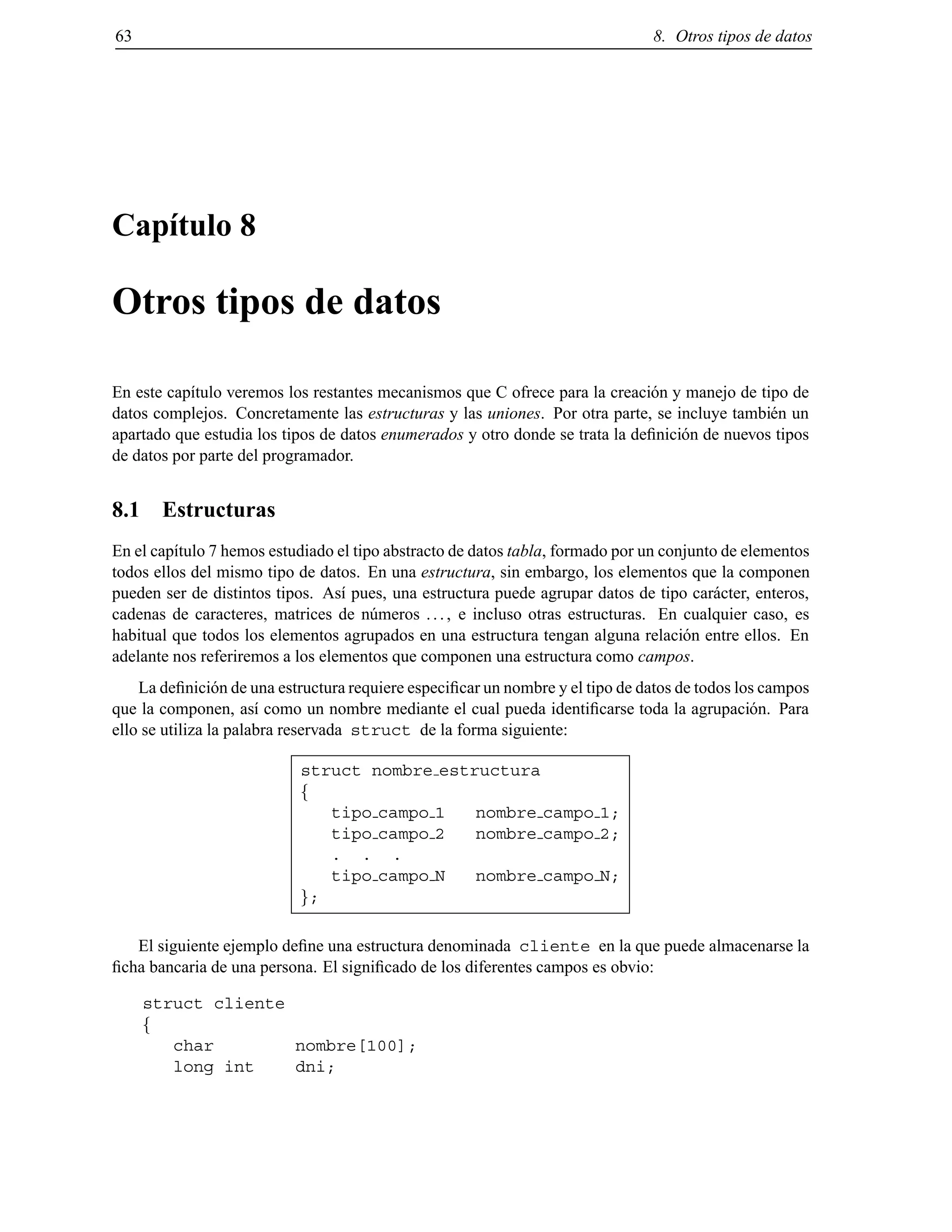 63 8. Otros tipos de datos
Cap´ıtulo 8
Otros tipos de datos
En este cap´ıtulo veremos los restantes mecanismos que C ofrece para la creaci´on y manejo de tipo de
datos complejos. Concretamente las estructuras y las uniones. Por otra parte, se incluye tambi´en un
apartado que estudia los tipos de datos enumerados y otro donde se trata la deﬁnici´on de nuevos tipos
de datos por parte del programador.
8.1 Estructuras
En el cap´ıtulo 7 hemos estudiado el tipo abstracto de datos tabla, formado por un conjunto de elementos
todos ellos del mismo tipo de datos. En una estructura, sin embargo, los elementos que la componen
pueden ser de distintos tipos. As´ı pues, una estructura puede agrupar datos de tipo car´acter, enteros,
cadenas de caracteres, matrices de n´umeros ..., e incluso otras estructuras. En cualquier caso, es
habitual que todos los elementos agrupados en una estructura tengan alguna relaci´on entre ellos. En
adelante nos referiremos a los elementos que componen una estructura como campos.
La deﬁnici´on de una estructura requiere especiﬁcar un nombre y el tipo de datos de todos los campos
que la componen, as´ı como un nombre mediante el cual pueda identiﬁcarse toda la agrupaci´on. Para
ello se utiliza la palabra reservada struct de la forma siguiente:
struct nombre estructura
f
tipo campo 1 nombre campo 1;
tipo campo 2 nombre campo 2;
. . .
tipo campo N nombre campo N;
g;
El siguiente ejemplo deﬁne una estructura denominada cliente en la que puede almacenarse la
ﬁcha bancaria de una persona. El signiﬁcado de los diferentes campos es obvio:
struct cliente
f
char nombre[100];
long int dni;
© Los autores, 2000; © Edicions UPC, 2000.
 
